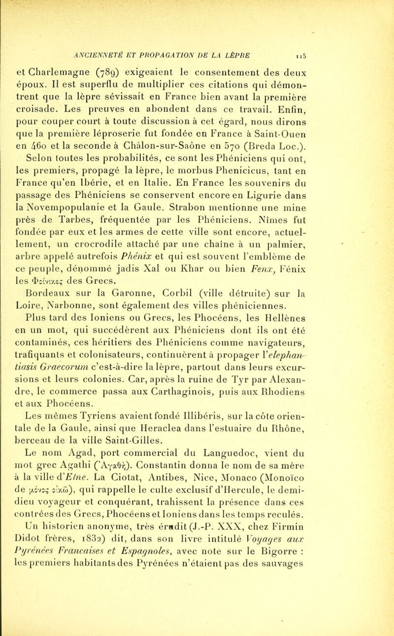 et Charlemagne (789) exigeaient le consentement des deux époux. Il est superflu de multiplier ces citations qui démon- trent que la lèpre sévissait en France bien avant la première croisade. Les preuves en abondent dans ce travail. Enfin, pour couper court à toute discussion à cet égard, nous dirons que la première léproserie fut fondée en France à Saint-Ouen en 46o et la seconde à Chalon-sur-Saône en 570 (Breda Loc.). Selon toutes les probabilités, ce sont les Phéniciens qui ont, les premiers, propagé la lèpre, le morbus Phenicicus, tant en France qu’en Ibérie, et en Italie. En France les souvenirs du passage des Phéniciens se conservent encore en Ligurie dans la Novempopulanie et la Gaule. Strabon mentionne une mine près de Tarbes, fréquentée par les Phéniciens. Nîmes fut fondée par eux et les armes de cette ville sont encore, actuel- lement, un crocrodile attaché par une chaîne à un palmier, arbre appelé autrefois Phénix et qui est souvent l’emblème de ce peuple, dénommé jadis Xal ou Khar ou bien Fenx, Fénix les <Pomx£ç des Grecs. Bordeaux sur la Garonne, Corbil (ville détruite) sur la Loire, Narbonne, sont également des villes phéniciennes. Plus tard des Ioniens ou Grecs, les Phocéens, les Hellènes en un mot, qui succédèrent aux Phéniciens dont ils ont été contaminés, ces héritiers des Phéniciens comme navigateurs, trafiquants et colonisateurs, continuèrent à propager Yelephan- tiasis Graecorum c’est-à-dire la lèpre, partout dans leurs excur- j sions et leurs colonies. Car, après la ruine de Tyr par Alexan- dre, le commerce passa aux Carthaginois, puis aux Rhodiens et aux Phocéens. Les mêmes Tyriens avaient fondé Illibéris, sur la côte orien- tale de la Gaule, ainsi que Heraclea dans l’estuaire du Rhône, berceau de la ville Saint-Gilles. Le nom Agad, port commercial du Languedoc, vient du mot grec Agathi (’AyaOY}). Constantin donna le nom de sa mère à la ville d'Elne. La Ciotat, Antibes, Nice, Monaco (Monoïco de [j.évoç o’.zw), qui rappelle le culte exclusif d’Hercule, le demi- dieu voyageur et conquérant, trahissent la présence dans ces contrées des Grecs, Phocéens et Ioniens dans les temps reculés. Un historien anonyme, très érudit (J.-P. XXX, chez Firmin Didot frères, 1832) dit, dans son livre intitulé Voyages aux Pyrénées Françaises et Espagnoles, avec note sur le Bigorre : les premiers habitants des Pyrénées n’étaient pas des sauvages