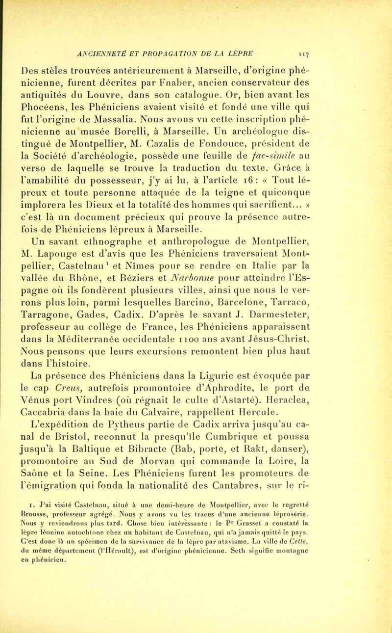 Des stèles trouvées antérieurement à Marseille, d’origine phé- nicienne, furent décrites par Fnaber, ancien conservateur des antiquités du Louvre, dans son catalogue. Or, bien avant les Phocéens, les Phéniciens avaient visité et fondé une ville qui fut l’origine de Massalia. Nous avons vu cette inscription phé- nicienne au musée Borelli, à Marseille. Un archéologue dis- tingué de Montpellier, M. Cazalis de Fondouce, président de la Société d’archéologie, possède une feuille de fac-similé au verso de laquelle se trouve la traduction du texte. Grâce à l’amabilité du possesseur, j’y ai lu, à l’article 16 : « Tout lé- preux et toute personne attaquée de la teigne et quiconque implorera les Dieux et la totalité des hommes qui sacrifient... » c’est là un document précieux qui prouve la présence autre- fois de Phéniciens lépreux à Marseille. Un savant ethnographe et anthropologue de Montpellier, M. Lapouge est d’avis que les Phéniciens traversaient Mont- pellier, Castelnau1 et Nîmes pour se rendre en Italie par la vallée du Rhône, et Béziers et Narbonne pour atteindre l’Es- pagne où ils fondèrent plusieurs villes, ainsi que nous le ver- rons plus loin, parmi lesquelles Barcino, Barcelone, Tarraco, Tarragone, Gades, Cadix. D’après le savant J. Darmesteter, professeur au collège de France, les Phéniciens apparaissent dans la Méditerranée occidentale 1100 ans avant Jésus-Christ. Nous pensons que leurs excursions remontent bien plus haut dans l’histoire. La présence des Phéniciens dans la Ligurie est évoquée par le cap Creus, autrefois promontoire d’Aphrodite, le port de Vénus port Vindres (où régnait le culte d’Astarté). Heraclea, Caccabria dans la baie du Calvaire, rappellent Hercule. L’expédition de Pytheus partie de Cadix arriva jusqu’au ca- nal de Bristol, reconnut la presqu’île Cumbrique et poussa jusqu’à la Baltique et Bibracte (Bab, porte, et Rakt, danser), promontoire au Sud de Morvan qui commande la Loire, la Saône et la Seine. Les Phéniciens furent les promoteurs de l’émigration qui fonda la nationalité des Cantabres, sur le ri- 1. J’ai visité Castelnau, situé à une demi-heure de Montpellier, avec le regretté Brousse, professeur agrégé. Nous y avons vu les traces d’une ancienne léproserie. Nous y reviendrons plus tard. Chose bien intéressante : le Pr Grasset a constaté la lèpre léonine autochtone chez un habitant de Castelnau, qui n’a jamais quitté le pays. C’est donc là un spécimen de la survivance de la lèpre par atavisme. La ville de Cette, du même département (l’Hérault), est d’origine phénicienne. Setli signifie montagne en phénicien.