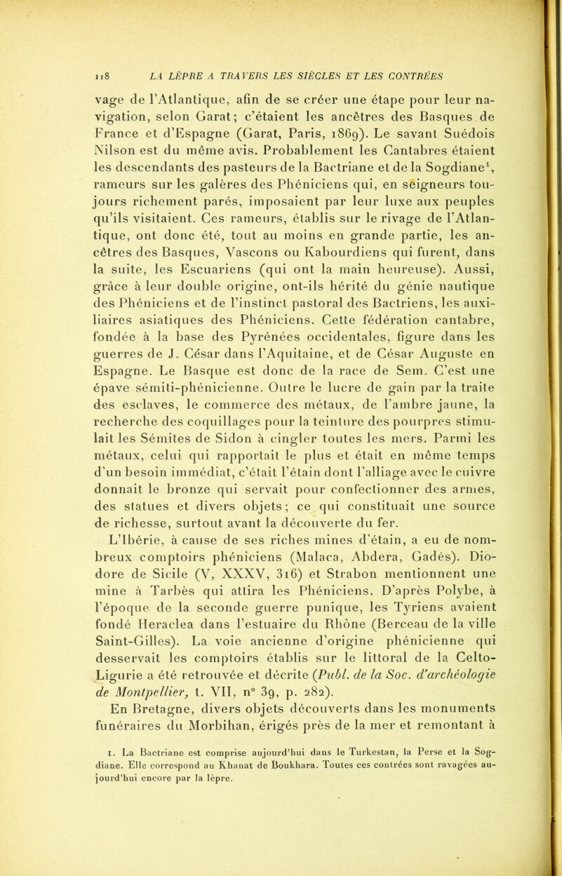 vage de l’Atlantique, afin de se créer une étape pour leur na- vigation, selon Garat; c’étaient les ancêtres des Basques de France et d’Espagne (Garat, Paris, 1869). Le savant Suédois Nilson est du même avis. Probablement les Cantabres étaient les descendants des pasteurs de la Bactriane et de la Sogdiane1 *, rameurs sur les galères des Phéniciens qui, en seigneurs tou- jours richement parés, imposaient par leur luxe aux peuples qu’ils visitaient. Ces rameurs, établis sur le rivage de l’Atlan- tique, ont donc été, tout au moins en grande partie, les an- cêtres des Basques, Yascons ou Kabourdiens qui furent, dans la suite, les Escuariens (qui ont la main heureuse). Aussi, grâce à leur double origine, ont-ils hérité du génie nautique des Phéniciens et de l’instinct pastoral des Bactriens, les auxi- liaires asiatiques des Phéniciens. Cette fédération cantabre, fondée à la base des Pyrénées occidentales, figure dans les guerres de J. César dans l’Aquitaine, et de César Auguste en Espagne. Le Basque est donc de la race de Sem. C’est une épave sémiti-phénicienne. Outre le lucre de gain par la traite des esclaves, le commerce des métaux, de l’ambre jaune, la recherche des coquillages pour la teinture des pourpres stimu- lait les Sémites de Sidon à cingler toutes les mers. Parmi les métaux, celui qui rapportait le plus et était en même temps d’un besoin immédiat, c’était l’étain dont l’alliage avec le cuivre donnait le bronze qui servait pour confectionner des armes, des statues et divers objets; ce qui constituait une source de richesse, surtout avant la découverte du fer. L’Ibérie, à cause de ses riches mines d’étain, a eu de nom- breux comptoirs phéniciens (Malaca, Abdera, Gadés). Dio- dore de Sicile (V, XXXV, 3i6) et Strabon mentionnent une mine à Tarbès qui attira les Phéniciens. D’après Polybe, à l’époque de la seconde guerre punique, les Tyriens avaient fondé Heraclea dans l’estuaire du Rhône (Berceau de la ville Saint-Gilles). La voie ancienne d’origine phénicienne qui desservait les comptoirs établis sur le littoral de la Celto- Ligurie a été retrouvée et décrite (.Publ. de la Soc. d3archéologie de Montpellier, t. VII, n° 3q, p. 282). En Bretagne, divers objets découverts dans les monuments funéraires du Morbihan, érigés près de la mer et remontant à 1. La Bactriane est comprise aujourd’hui dans le Turkestan, la Perse et la Sog- diane. Elle correspond au Khanat de Boukhara. Toutes ces contrées sont ravagées au- jourd’hui encore par la lèpre.