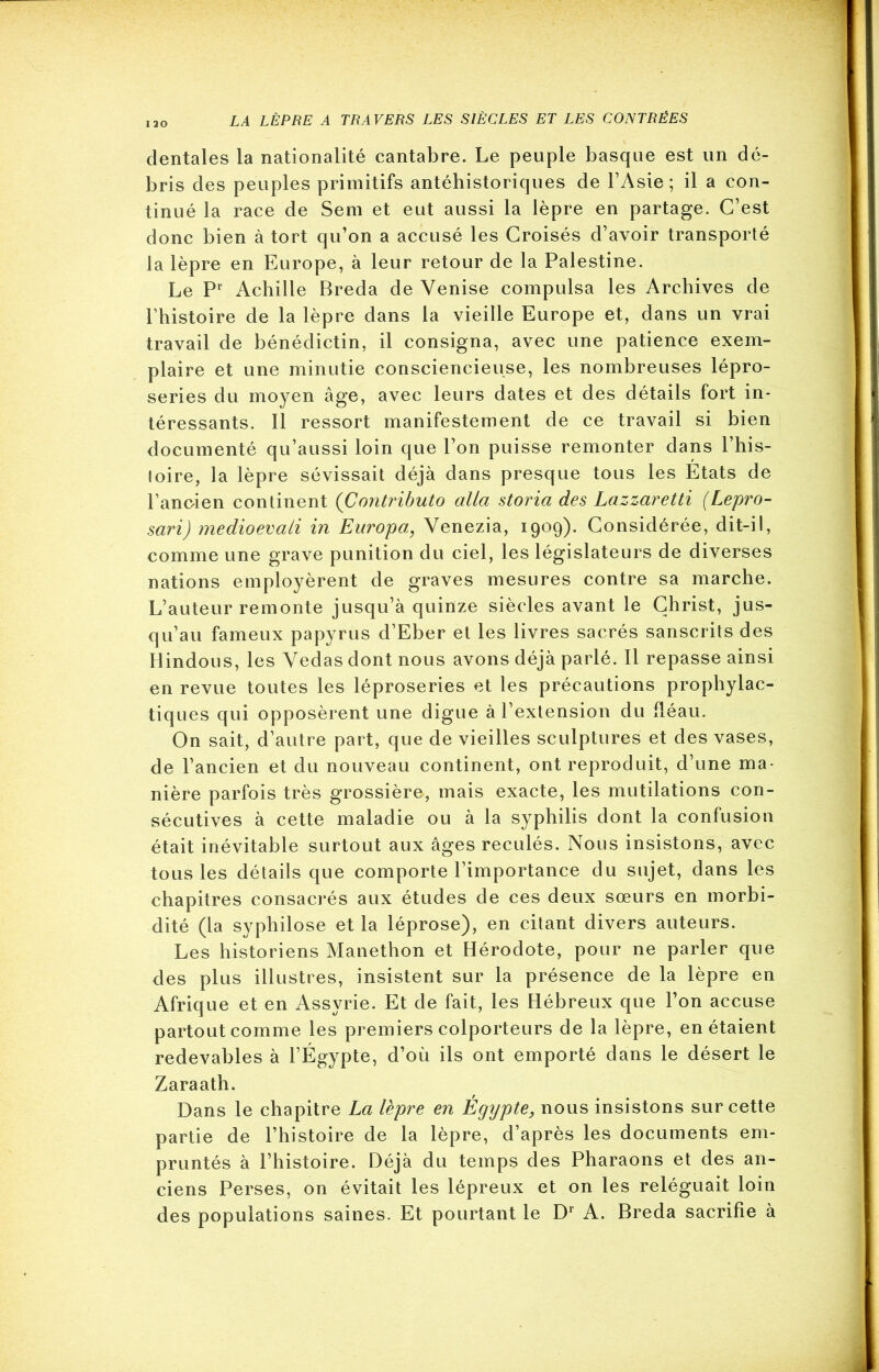 dentales la nationalité cantabre. Le peuple basque est un dé- bris des peuples primitifs antéhistoriques de l’Asie; il a con- tinué la race de Sem et eut aussi la lèpre en partage. C’est donc bien à tort qu’on a accusé les Croisés d’avoir transporté la lèpre en Europe, à leur retour de la Palestine. Le Pr Achille Breda de Venise compulsa les Archives de Thistoire de la lèpre dans la vieille Europe et, dans un vrai travail de bénédictin, il consigna, avec une patience exem- plaire et une minutie consciencieuse, les nombreuses lépro- series du moyen âge, avec leurs dates et des détails fort in- téressants. Il ressort manifestement de ce travail si bien documenté qu’aussi loin que l’on puisse remonter dans l’his- toire, la lèpre sévissait déjà dans presque tous les Etats de l’anc-ien continent (Contributo alla storia des Lazzaretti (Lepro- sari) medioevati in Enropa, Venezia, 1909). Considérée, dit-il, comme une grave punition du ciel, les législateurs de diverses nations employèrent de graves mesures contre sa marche. L’auteur remonte jusqu’à quinze siècles avant le Christ, jus- qu’au fameux papyrus d’Eber et les livres sacrés sanscrits des Hindous, les Vedas dont nous avons déjà parlé. Il repasse ainsi en revue toutes les léproseries et les précautions prophylac- tiques qui opposèrent une digue à l’extension du fléau. On sait, d’autre part, que de vieilles sculptures et des vases, de l’ancien et du nouveau continent, ont reproduit, d’une ma- nière parfois très grossière, mais exacte, les mutilations con- sécutives à cette maladie ou à la syphilis dont la confusion était inévitable surtout aux âges reculés. Nous insistons, avec tous les détails que comporte l’importance du sujet, dans les chapitres consacrés aux études de ces deux sœurs en morbi- dité (la syphilose et la léprose), en citant divers auteurs. Les historiens Manethon et Hérodote, pour ne parler que des plus illustres, insistent sur la présence de la lèpre en Afrique et en Assyrie. Et de fait, les Hébreux que l’on accuse partout comme les premiers colporteurs de la lèpre, en étaient redevables à l’Égypte, d’où ils ont emporté dans le désert le Zaraath. Dans le chapitre La lèpre en Égypte, nous insistons sur cette partie de l’histoire de la lèpre, d’après les documents em- pruntés à l’histoire. Déjà du temps des Pharaons et des an- ciens Perses, on évitait les lépreux et on les reléguait loin des populations saines. Et pourtant le Dr A. Breda sacrifie à