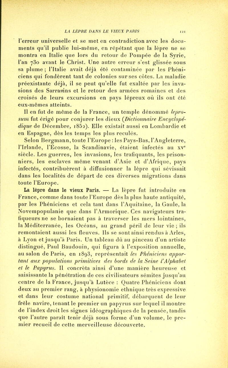 LA LÈPRE DANS LE VIEUX PARIS l’erreur universelle et se met en contradiction avec les docu- ments qu’il publie lui-même, en répétant que la lèpre ne se montra en Italie que lors du retour de Pompée de la Syrie, l’an 730 avant le Christ. Une autre erreur s’est glissée sous sa plume ; l’Italie avait déjà été contaminée par les Phéni- ciens qui fondèrent tant de colonies sur ses côtes. La maladie préexistante déjà, il se peut qu’elle fut exaltée par les inva- sions des Sarrasins et le retour des armées romaines et des croisés de leurs excursions en pays lépreux où ils ont été eux-mêmes atteints. Il en fut de même de la France, un temple dénommé lepro- sum fut érigé pour conjurer les dieux (.Dictionnaire Encyclopé- dique de Décembre, i852). Elle existait aussi en Lombardie et en Espagne, dès les temps les plus reculés. Selon Bergmann, toute l’Europe : les Pays-Bas, l’Angleterre, l’Irlande, l’Ecosse, la Scandinavie, étaient infectés au xve siècle. Les guerres, les invasions, les trafiquants, les prison- niers, les esclaves même venant d’Asie et d’Afrique, pays infectés, contribuèrent à diffusionner la lèpre qui sévissait dans les localités de départ de ces diverses migrations dans toute l’Europe. La lèpre dans le vieux Paris. — La lèpre fut introduite en France, comme dans toute l’Europe dès la plus haute antiquité, par les Phéniciens et cela tant dans l’Aquitaine, la Gaule, la Novempopulanie que dans l’Armorique. Ces navigateurs tra- fiqueurs ne se bornaient pas à traverser les mers lointaines, la Méditerranée, les Océans, au grand péril de leur vie ; ils remontaient aussi les fleuves. Ils se sont ainsi rendus à Arles, à Lyon et jusqu’à Paris. Un tableau dû au pinceau d’un artiste distingué, Paul Baudouin, qui figura à l’exposition annuelle, au salon de Paris, en 1893, représentait les Phéniciens appor- tant aux populations primitives des bords de la Seine l’Alphabet et le Papyrus. Il concrèta ainsi d’une manière heureuse et saisissante la pénétration de ces civilisateurs sémites jusqu’au centre de la France, jusqu’à Lutèce : Quatre Phéniciens dont deux au premier rang, à physionomie ethnique très expressive et dans leur costume national primitif, débarquent de leur frêle navire, tenant le premier un papyrus sur lequel il montre de l’index droit les signes idéographiques de la pensée, tandis que l’autre paraît tenir déjà sous forme d’un volume, le pre- mier recueil de cette merveilleuse découverte.