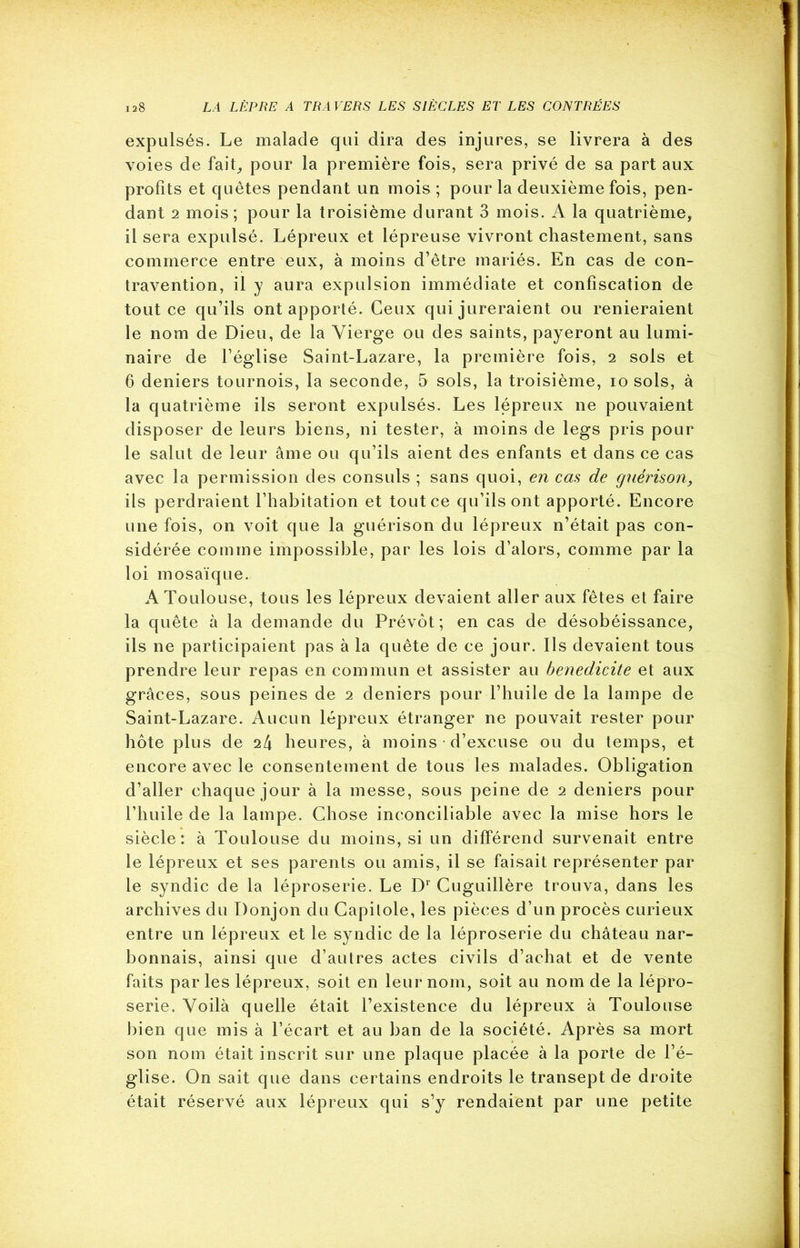 expulsés. Le malade qui dira des injures, se livrera à des voies de fait-, pour la première fois, sera privé de sa part aux profits et quêtes pendant un mois ; pour la deuxième fois, pen- dant 2 mois; pour la troisième durant 3 mois. A la quatrième, il sera expulsé. Lépreux et lépreuse vivront chastement, sans commerce entre eux, à moins d’être mariés. En cas de con- travention, il y aura expulsion immédiate et confiscation de tout ce qu’ils ont apporté. Ceux qui jureraient ou renieraient le nom de Dieu, de la Vierge ou des saints, payeront au lumi- naire de l’église Saint-Lazare, la première fois, 2 sols et 6 deniers tournois, la seconde, 5 sols, la troisième, io sols, à la quatrième ils seront expulsés. Les lépreux ne pouvaient disposer de leurs biens, ni tester, à moins de legs pris pour le salut de leur âme ou qu’ils aient des enfants et dans ce cas avec la permission des consuls ; sans quoi, en cas de guérison, ils perdraient l’habitation et tout ce qu’ils ont apporté. Encore une fois, on voit que la guérison du lépreux n’était pas con- sidérée comme impossible, par les lois d’alors, comme par la loi mosaïque. A Toulouse, tous les lépreux devaient aller aux fêtes et faire la quête à la demande du Prévôt; en cas de désobéissance, ils ne participaient pas à la quête de ce jour. Ils devaient tous prendre leur repas en commun et assister au bénédicité et aux grâces, sous peines de 2 deniers pour l’huile de la lampe de Saint-Lazare. Aucun lépreux étranger ne pouvait rester pour hôte plus de il\ heures, à moins • d’excuse ou du temps, et encore avec le consentement de tous les malades. Obligation d’aller chaque jour à la messe, sous peine de 2 deniers pour l’huile de la lampe. Chose inconciliable avec la mise hors le siècle: à Toulouse du moins, si un différend survenait entre le lépreux et ses parents ou amis, il se faisait représenter par le syndic de la léproserie. Le Dr Cuguillère trouva, dans les archives du Donjon du Capitole, les pièces d’un procès curieux entre un lépreux et le syndic de la léproserie du château nar- bonnais, ainsi que d’autres actes civils d’achat et de vente faits parles lépreux, soit en leur nom, soit au nom de la lépro- serie. Voilà quelle était l’existence du lépreux à Toulouse bien que mis à l’écart et au ban de la société. Après sa mort son nom était inscrit sur une plaque placée à la porte de l’é- glise. On sait que dans certains endroits le transept de droite était réservé aux lépreux qui s’y rendaient par une petite