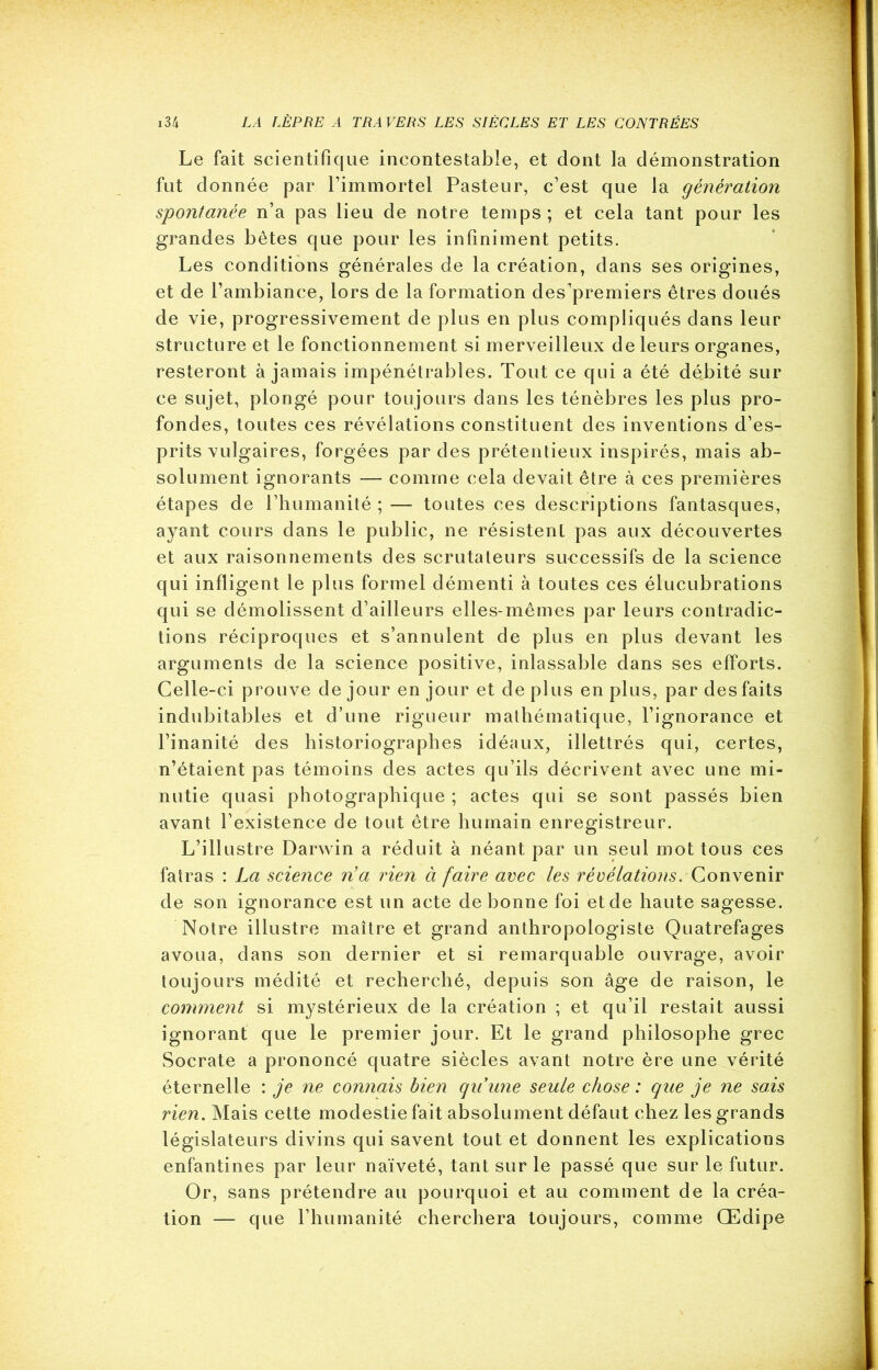 Le fait scientifique incontestable, et dont la démonstration fut donnée par l’immortel Pasteur, c’est que la génération spontanée n’a pas lieu de notre temps ; et cela tant pour les grandes bêtes que pour les infiniment petits. Les conditions générales de la création, dans ses origines, et de l’ambiance, lors de la formation des’premiers êtres doués de vie, progressivement de plus en plus compliqués dans leur structure et le fonctionnement si merveilleux de leurs organes, resteront à jamais impénétrables. Tout ce qui a été débité sur ce sujet, plongé pour toujours dans les ténèbres les plus pro- fondes, toutes ces révélations constituent des inventions d’es- prits vulgaires, forgées par des prétentieux inspirés, mais ab- solument ignorants — comme cela devait être à ces premières étapes de l’humanité ; — toutes ces descriptions fantasques, ayant cours dans le public, ne résistent pas aux découvertes et aux raisonnements des scrutateurs successifs de la science qui infligent le plus formel démenti à toutes ces élucubrations qui se démolissent d’ailleurs elles-mêmes par leurs contradic- tions réciproques et s’annulent de plus en plus devant les arguments de la science positive, inlassable dans ses efforts. Celle-ci prouve de jour en jour et de plus en plus, par des faits indubitables et d’une rigueur mathématique, l’ignorance et l’inanité des historiographes idéaux, illettrés qui, certes, n’étaient pas témoins des actes qu’ils décrivent avec une mi- nutie quasi photographique ; actes qui se sont passés bien avant l’existence de tout être humain enregistreur. L’illustre Darwin a réduit à néant par un seul mot tous ces fatras : La science n’a rien à faire avec les révélations. Convenir de son ignorance est un acte de bonne foi etde haute sagesse. Notre illustre maître et grand anthropologiste Quatrefages avoua, dans son dernier et si remarquable ouvrage, avoir toujours médité et recherché, depuis son âge de raison, le comment si mystérieux de la création ; et qu’il restait aussi ignorant que le premier jour. Et le grand philosophe grec Socrate a prononcé quatre siècles avant notre ère une vérité éternelle : je ne connais bien quune seule chose : que je ne sais rien. Mais cette modestie fait absolument défaut chez les grands législateurs divins qui savent tout et donnent les explications enfantines par leur naïveté, tant sur le passé que sur le futur. Or, sans prétendre au pourquoi et au comment de la créa- tion — que l’humanité cherchera toujours, comme Œdipe