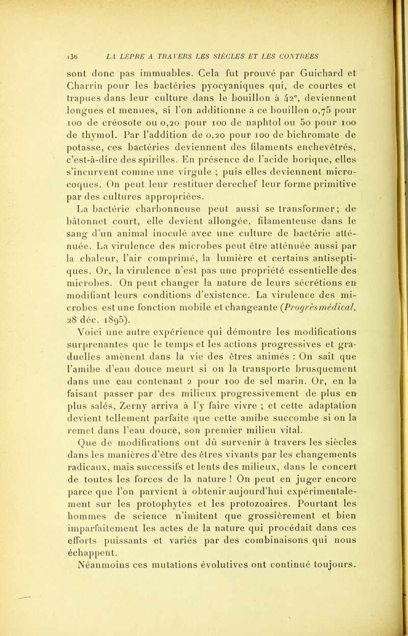 sont clone pas immuables. Cela fut prouvé par Guichard et Charrin pour les bactéries pyocyaniques qui, de courtes et trapues dans leur culture dans le bouillon à 42°, deviennent longues et menues, si l’on additionne à ce bouillon 0,75 pour 100 de créosote ou 0,20 pour 100 de naphtol ou 5o pour 100 de thymol. Par l’addition de 0,20 pour 100 de bichromate de potasse, ces bactéries deviennent des filaments enchevêtrés, c’est-à-dire des spirilles. En présence de l’acide borique, elles s’incurvent comme une virgule ; puis elles deviennent micro- coques. On peut leur restituer derechef leur forme primitive par des cultures appropriées. La bactérie charbonneuse peut aussi se transformer ; de bâtonnet court, elle devient allongée, filamenteuse dans le sang: d’un animal inoculé avec une culture de bactérie atté- nuée. La virulence des microbes peut être atténuée aussi par la chaleur, l’air comprimé, la lumière et certains antisepti- ques. Or, la virulence n’est pas une propriété essentielle des microbes. On peut changer la nature de leurs sécrétions en modifiant leurs conditions d’existence. La virulence des mi- crobes est une fonction mobile et changeante {Progrèsmédical, 28 déc. 1895). Voici une autre expérience qui démontre les modifications surprenantes que le temps et les actions progressives et gra- duelles amènent dans la vie des êtres animés : On sait que l’amibe d’eau douce meurt si on la transporte brusquement dans une eau contenant 2 pour 100 de sel marin. Or, en la faisant passer par des milieux progressivement de plus en plus salés, Zerny arriva à l’y faire vivre ; et cette adaptation devient tellement parfaite que cette amibe succombe si on la remet dans l’eau douce, son premier milieu vital. Que de modifications ont dû survenir à travers les siècles dans les manières d’être des êtres vivants par les changements radicaux, mais successifs et lents des milieux, dans le concert de toutes les forces de la nature ! On peut en juger encore parce que l’on parvient à obtenir aujourd’hui expérimentale- ment sur les protophytes et les protozoaires. Pourtant les hommes de science n’imitent que grossièrement et bien imparfaitement les actes de la nature qui procédait dans ces efforts puissants et variés par des combinaisons qui nous échappent. Néanmoins ces mutations évolutives ont continué toujours.