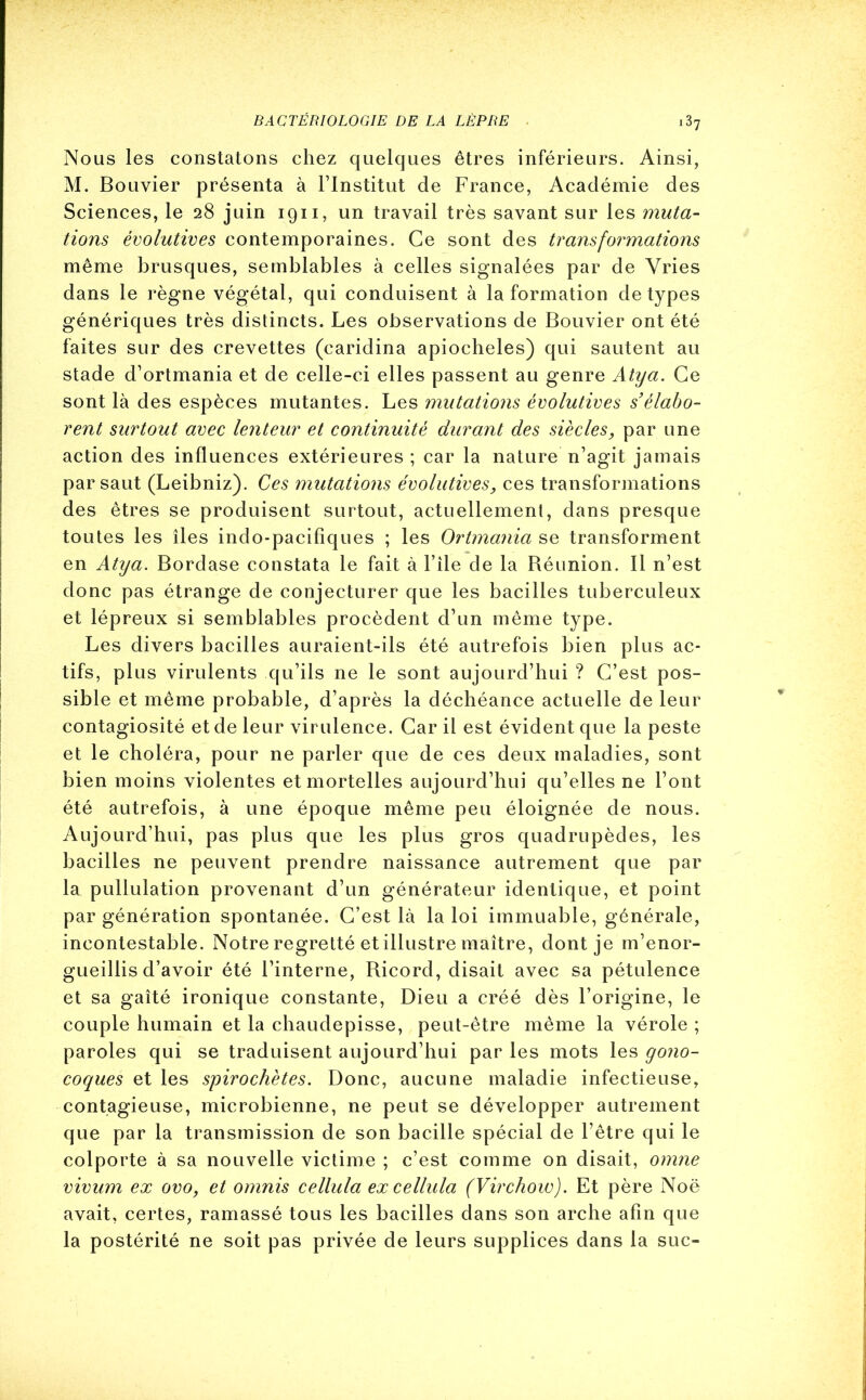 Nous les constatons chez quelques êtres inférieurs. Ainsi, M. Bouvier présenta à l’Institut de France, Académie des Sciences, le 28 juin 1911, un travail très savant sur les muta- tions évolutives contemporaines. Ce sont des transformations même brusques, semblables à celles signalées par de Vries dans le règne végétal, qui conduisent à la formation de types génériques très distincts. Les observations de Bouvier ont été faites sur des crevettes (caridina apiocheles) qui sautent au stade d’ortmania et de celle-ci elles passent au genre Atya. Ce sont là des espèces mutantes. Les mutations évolutives s’élabo- rent surtout avec lenteur et continuité durant des siècles_, par une action des influences extérieures ; car la nature n’agit jamais par saut (Leibniz). Ces mutations évolutives, ces transformations des êtres se produisent surtout, actuellement, dans presque toutes les îles indo-pacifiques ; les Ortmania se transforment en Atya. Bordase constata le fait à File de la Béunion. Il n’est donc pas étrange de conjecturer que les bacilles tuberculeux et lépreux si semblables procèdent d’un même type. Les divers bacilles auraient-ils été autrefois bien plus ac- tifs, plus virulents qu’ils ne le sont aujourd’hui ? C’est pos- sible et même probable, d’après la déchéance actuelle de leur contagiosité et de leur virulence. Car il est évident que la peste et le choléra, pour ne parler que de ces deux maladies, sont bien moins violentes et mortelles aujourd’hui qu’elles ne l’ont été autrefois, à une époque même peu éloignée de nous. Aujourd’hui, pas plus que les plus gros quadrupèdes, les bacilles ne peuvent prendre naissance autrement que par la pullulation provenant d’un générateur identique, et point par génération spontanée. C’est là la loi immuable, générale, incontestable. Notre regretté et illustre maître, dont je m’enor- gueillis d’avoir été l’interne, Ricord, disait avec sa pétulence et sa gaîté ironique constante, Dieu a créé dès l’origine, le couple humain et la chaudepisse, peut-être même la vérole ; paroles qui se traduisent aujourd’hui par les mots les gono- coques et les spirochètes. Donc, aucune maladie infectieuse, contagieuse, microbienne, ne peut se développer autrement que par la transmission de son bacille spécial de l’être qui le colporte à sa nouvelle victime ; c’est comme on disait, omne vivum ex ovo, et omnis cellula excellula (Virchow). Et père Noë avait, certes, ramassé tous les bacilles dans son arche afin que la postérité ne soit pas privée de leurs supplices dans la suc-