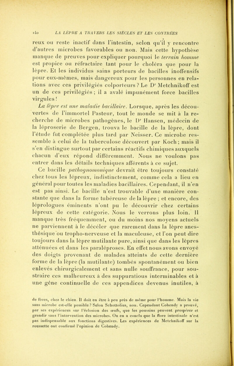 reux ou reste inactif dans l’inteslin, selon qu’il y rencontre d’autres microbes favorables ou non. Mais cette hypothèse manque de preuves pour expliquer pourquoi le terrain homme est propice ou réfractaire tant pour le choléra que pour la lèpre. Et les individus sains porteurs de bacilles inoffensifs pour eux-mêmes, mais dangereux pour les personnes en rela- tions avec ces privilégiés colporteurs ? Le Dr Metchnikoff est un de ces privilégiés ; il a avalé impunément force bacilles virgules ! La lèpre est une maladie bacillaire. Lorsque, après les décou- vertes de l’immortel Pasteur, tout le monde se mit à la re- cherche de microbes pathogènes, le 13r Hansen, médecin de la léproserie de Bergen, trouva le bacille de la lèpre, dont l’étude fut complétée plus tard par Neisser. Ce microbe res- semble à celui de la tuberculose découvert par Koch; mais il s’en distingue surtout par certains réactifs chimiques auxquels chacun d’eux répond différemment. Nous ne voulons pas entrer dans les détails techniques afférents à ce sujet. Ce bacille pathognomonique devrait être toujours constaté chez tous les lépreux, indistinctement, comme cela a lieu en général pour toutes les maladies bacillaires. Cependant, il n’en est pas ainsi. Le bacille n’est trouvable d’une manière con- stante que dans la forme tubéreuse de la lèpre ; et encore, des léprologues éminents n’ont pu le découvrir chez certains lépreux de cette catégorie. Nous le verrons plus loin. Il manque très fréquemment, ou du moins nos moyens actuels ne parviennent à le décéler que rarement dans la lèpre anes- thésique ou tropho-nerveuse et la maculeuse, et l’on peut dire toujours dans la lèpre mutilante pure, ainsi que dans les lèpres atténuées et dans les paraléproses. En effet nous avons envoyé des doigts provenant de malades atteints de cette dernière forme de la lèpre (la mutilante) tombés spontanément ou bien enlevés chirurgicalement et sans nulle souffrance, pour sou- straire ces malheureux à des suppuratious interminables et à une gêne continuelle de ces appendices devenus inutiles, à de fèces, chez le chien. Il doit en être à peu près de même pour l’homme. Mais la vie sans microbe est-elle possible? Selon Schottolius, non. Cependant Cohendy a prouvé, par ses expériences sur l’éclosion des œufs, que les poussins peuvent prospérer et grandir sans l’intervention des microbes. On en a conclu que la flore intestinale n’est pas indispensable aux fonctions digestives. Les expériences de Metchnikoff sur la roussette ont confirmé l’opinion de Cohendy.