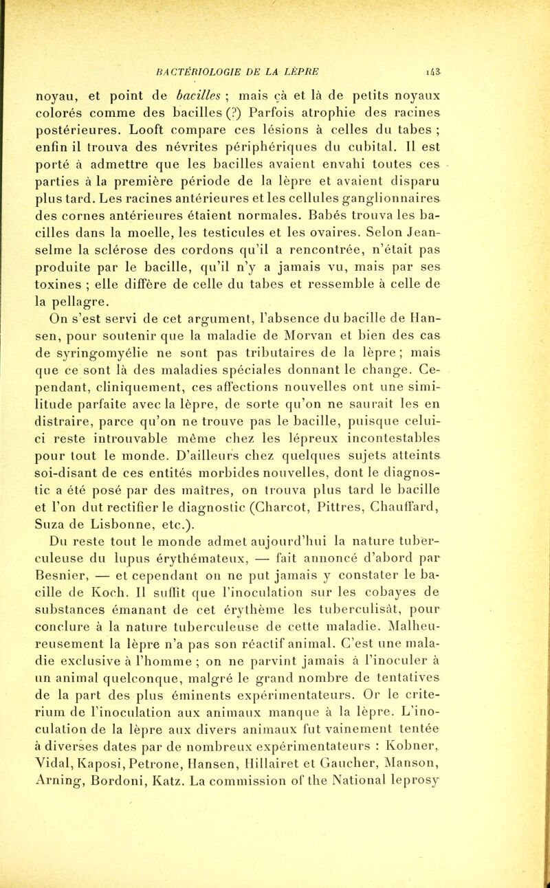 noyau, et point de bacilles ; mais çà et là de petits noyaux colorés comme des bacilles (?) Parfois atrophie des racines postérieures. Looft compare ces lésions à celles du tabes ; enfin il trouva des névrites périphériques du cubital. Il est porté à admettre que les bacilles avaient envahi toutes ces parties à la première période de la lèpre et avaient disparu plus tard. Les racines antérieures et les cellules ganglionnaires des cornes antérieures étaient normales. Babés trouva les ba- cilles dans la moelle, les testicules et les ovaires. Selon Jean- selme la sclérose des cordons qu’il a rencontrée, n’était pas produite par le bacille, qu’il n’y a jamais vu, mais par ses toxines ; elle diffère de celle du tabes et ressemble à celle de la pellagre. On s’est servi de cet argument, l’absence du bacille de Han- sen, pour soutenir que la maladie de Morvan et bien des cas de syringomyélie ne sont pas tributaires de la lèpre ; mais que ce sont là des maladies spéciales donnant le change. Ce- pendant, cliniquement, ces affections nouvelles ont une simi- litude parfaite avec la lèpre, de sorte qu’on ne saurait les en distraire, parce qu’on ne trouve pas le bacille, puisque celui- ci reste introuvable même chez les lépreux incontestables pour tout le monde. D’ailleurs chez quelques sujets atteints soi-disant de ces entités morbides nouvelles, dont le diagnos- tic a été posé par des maîtres, on trouva plus tard le bacille et l’on dut rectifier le diagnostic (Charcot, Pittres, Chauffard, Suza de Lisbonne, etc.). Du reste tout le monde admet aujourd’hui la nature tuber- culeuse du lupus érythémateux, — fait annoncé d’abord par Besnier, — et cependant on ne put jamais y constater le ba- cille de Koch. Il suffit que l’inoculation sur les cobayes de substances émanant de cet érythème les tuberculisât, pour conclure à la nature tuberculeuse de cette maladie. Malheu- reusement la lèpre n’a pas son réactif animal. C’est une mala- die exclusive à l’homme ; on ne parvint jamais à l’inoculer à un animal quelconque, malgré le grand nombre de tentatives de la part des plus éminents expérimentateurs. Or le crité- rium de l’inoculation aux animaux manque à la lèpre. L’ino- culation de la lèpre aux divers animaux fut vainement tentée à diverses dates par de nombreux expérimentateurs : Kobner, Vidal, Kaposi, Petrone, Hansen, Hillairet et Gaucher, Manson, Arning, Bordoni, Katz. La commission of the National leprosy