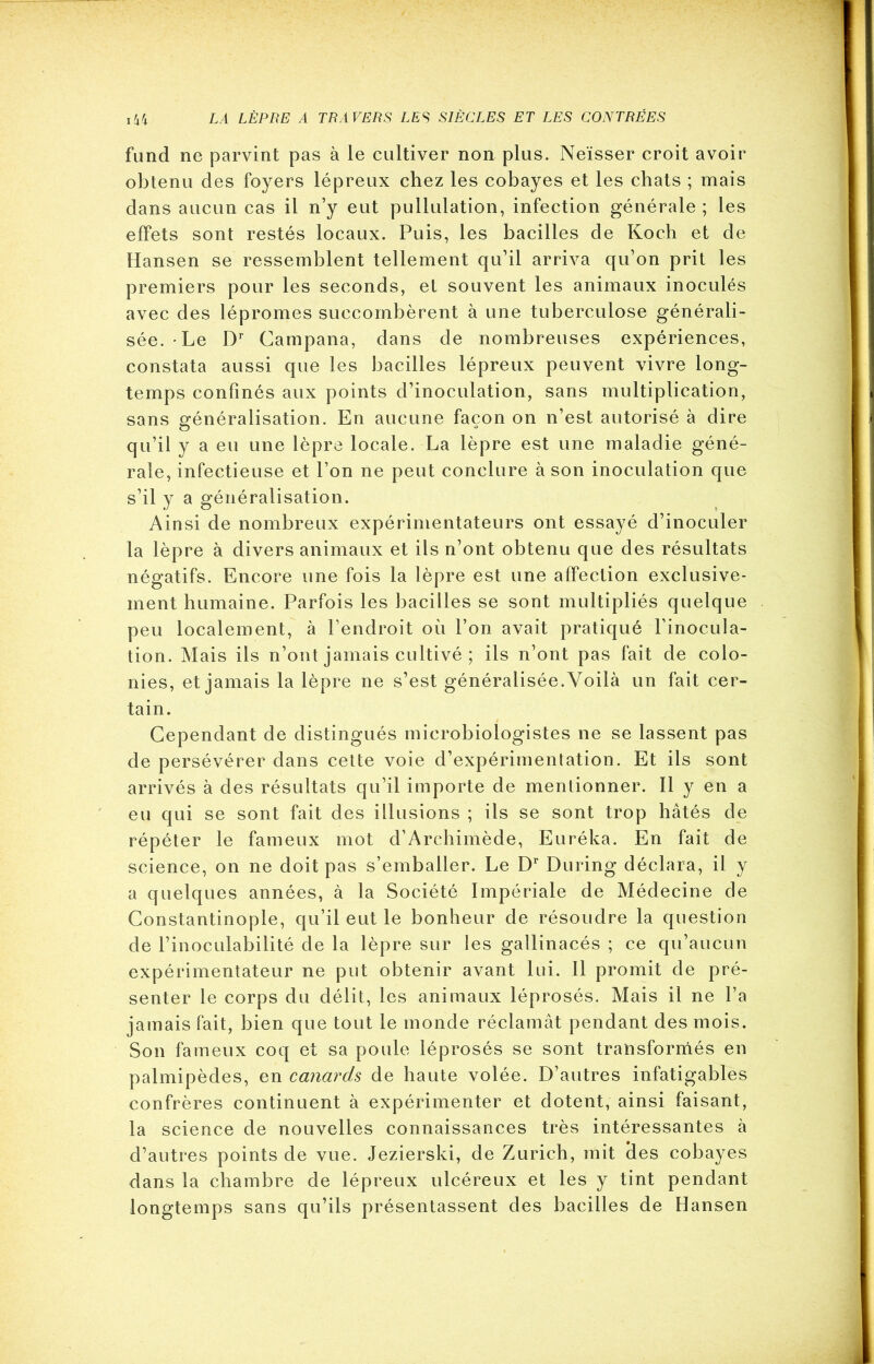 fund ne parvint pas à le cultiver non plus. Neïsser croit avoir obtenu des foyers lépreux chez les cobayes et les chats ; mais dans aucun cas il n’y eut pullulation, infection générale ; les effets sont restés locaux. Puis, les bacilles de Koch et de Hansen se ressemblent tellement qu’il arriva qu’on prit les premiers pour les seconds, et souvent les animaux inoculés avec des lépromes succombèrent à une tuberculose générali- sée. Le Dr Campana, dans de nombreuses expériences, constata aussi que les bacilles lépreux peuvent vivre long- temps confinés aux points d’inoculation, sans multiplication, sans généralisation. En aucune façon on n’est autorisé à dire qu’il y a eu une lèpre locale. La lèpre est une maladie géné- rale, infectieuse et l’on ne peut conclure à son inoculation que s’il y a généralisation. Ainsi de nombreux expérimentateurs ont essayé d’inoculer la lèpre à divers animaux et ils n’ont obtenu que des résultats négatifs. Encore une fois la lèpre est une affection exclusive- ment humaine. Parfois les bacilles se sont multipliés quelque peu localement, à l’endroit où l’on avait pratiqué l’inocula- tion. Mais ils n’ont jamais cultivé ; ils n’ont pas fait de colo- nies, et jamais la lèpre ne s’est généralisée.Voilà un fait cer- tain. Cependant de distingués microbiologistes ne se lassent pas de persévérer dans cette voie d’expérimentation. Et ils sont arrivés à des résultats qu’il importe de mentionner. Il y en a eu qui se sont fait des illusions ; ils se sont trop hâtés de répéter le fameux mot d’Archimède, Eurêka. En fait de science, on ne doit pas s’emballer. Le Dr During déclara, il y a quelques années, à la Société Impériale de Médecine de Constantinople, qu’il eut le bonheur de résoudre la question de l’inoculabilité de la lèpre sur les gallinacés ; ce qu’aucun expérimentateur ne put obtenir avant lui. Il promit de pré- senter le corps du délit, les animaux léprosés. Mais il ne l’a jamais fait, bien que tout le monde réclamât pendant des mois. Son fameux coq et sa poule léprosés se sont transformés en palmipèdes, en canards de haute volée. D’autres infatigables confrères continuent à expérimenter et dotent, ainsi faisant, la science de nouvelles connaissances très intéressantes à d’autres points de vue. Jezierski, de Zurich, mit des cobayes dans la chambre de lépreux ulcéreux et les y tint pendant longtemps sans qu’ils présentassent des bacilles de Hansen