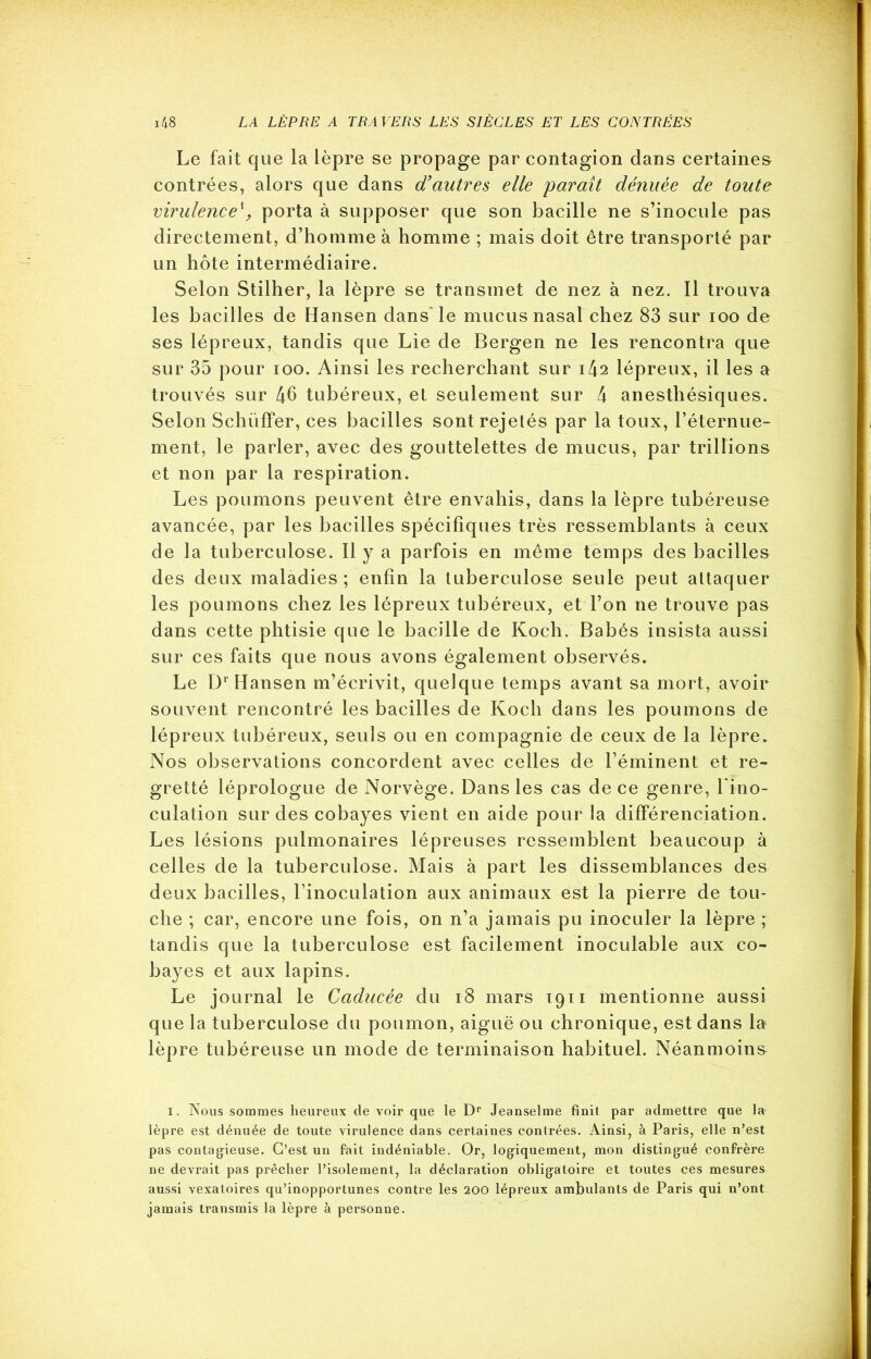 Le fait que la lèpre se propage par contagion dans certaines contrées, alors que dans d’autres elle 'paraît dénuée de toute virulence\ porta à supposer que son bacille ne s’inocule pas directement, d’homme à homme ; mais doit être transporté par un hôte intermédiaire. Selon Stilher, la lèpre se transmet de nez à nez. Il trouva les bacilles de Hansen dans” le mucus nasal chez 83 sur ioo de ses lépreux, tandis que Lie de Bergen ne les rencontra que sur 35 pour ioo. Ainsi les recherchant sur 1^2 lépreux, il les a trouvés sur 46 tubéreux, et seulement sur 4 anesthésiques. Selon Schüffer, ces bacilles sont rejetés par la toux, l’éternue- ment, le parler, avec des gouttelettes de mucus, par trillions et non par la respiration. Les poumons peuvent être envahis, dans la lèpre tubéreuse avancée, par les bacilles spécifiques très ressemblants à ceux de la tuberculose. Il y a parfois en même temps des bacilles des deux maladies; enfin la tuberculose seule peut attaquer les poumons chez les lépreux tubéreux, et Ton ne trouve pas dans cette phtisie que le bacille de Koch. Babés insista aussi sur ces faits que nous avons également observés. Le Dr Hansen m’écrivit, quelque temps avant sa mort, avoir souvent rencontré les bacilles de Koch dans les poumons de lépreux tubéreux, seuls ou en compagnie de ceux de la lèpre. Nos observations concordent avec celles de l’éminent et re- gretté léprologue de Norvège. Dans les cas de ce genre, l'ino- culation sur des cobayes vient en aide pour la différenciation. Les lésions pulmonaires lépreuses ressemblent beaucoup à celles de la tuberculose. Mais à part les dissemblances des deux bacilles, l’inoculation aux animaux est la pierre de tou- che ; car, encore une fois, on n’a jamais pu inoculer la lèpre ; tandis que la tuberculose est facilement inoculable aux co- bayes et aux lapins. Le journal le Caducée du 18 mars 1911 mentionne aussi que la tuberculose du poumon, aiguë ou chronique, est dans la lèpre tubéreuse un mode de terminaison habituel. Néanmoins 1. Nous sommes heureux cle voir que le Dr Jeanselme finit par admettre que la- lèpre est dénuée de toute virulence dans certaines contrées. Ainsi, à Paris, elle n’est pas contagieuse. C’est un fait indéniable. Or, logiquement, mon distingué confrère ne devrait pas prêcher l’isolement, la déclaration obligatoire et toutes ces mesures aussi vexatoires qu’inopportunes contre les 200 lépreux ambulants de Paris qui n’ont jamais transmis la lèpre à personne.