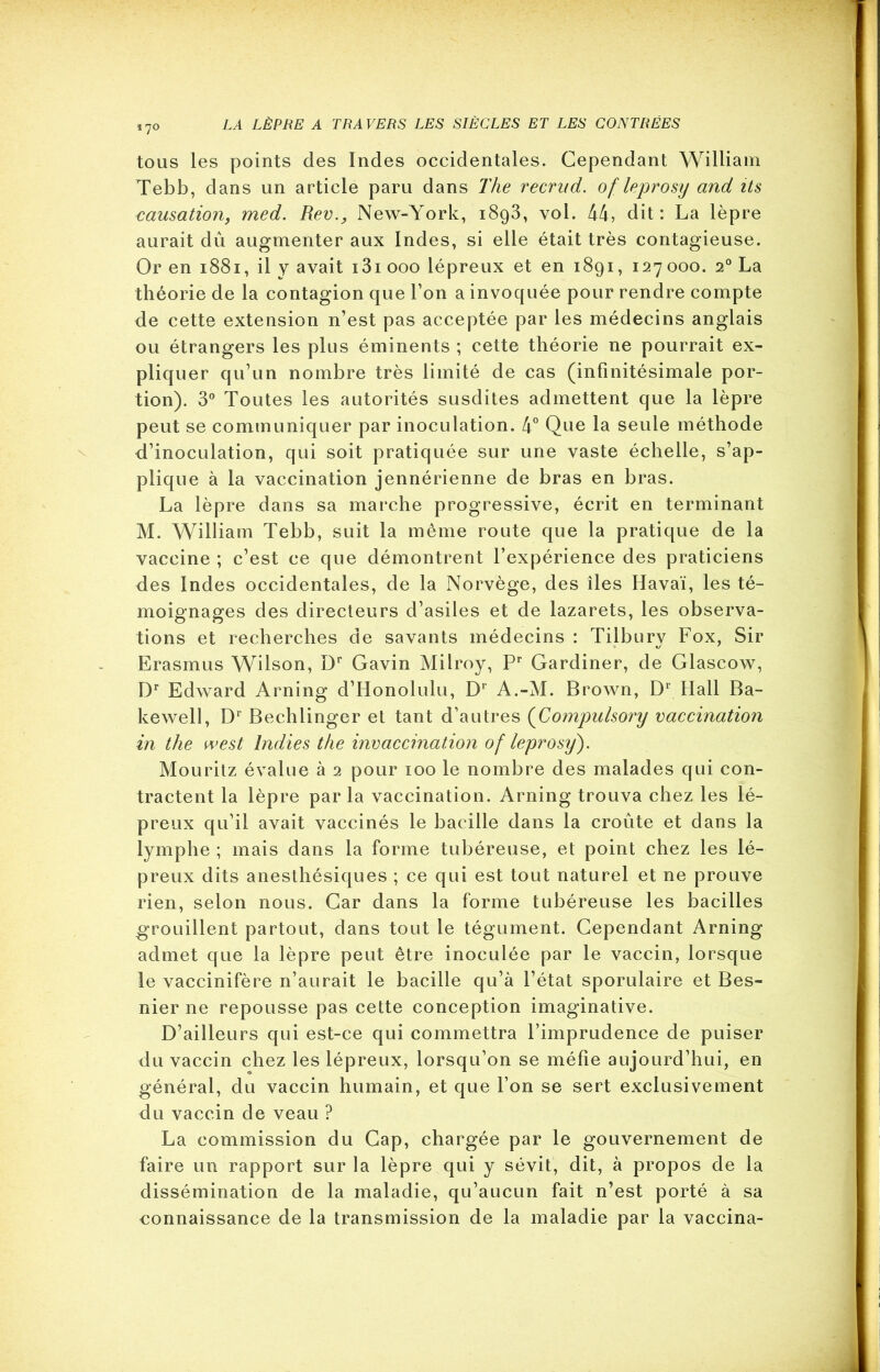 170 tous les points des Indes occidentales. Cependant William Tebb, dans un article paru dans The recrud. of leprosy and its causation, med. Rev., New-York, i8g3, vol. 44, dit: La lèpre aurait dû augmenter aux Indes, si elle était très contagieuse. Or en 1881, il y avait i3i 000 lépreux et en 1891, 127 000. 20 La théorie de la contagion que l’on a invoquée pour rendre compte de cette extension n’est pas acceptée par les médecins anglais ou étrangers les plus éminents ; cette théorie ne pourrait ex- pliquer qu’un nombre très limité de cas (infinitésimale por- tion). 3° Toutes les autorités susdites admettent que la lèpre peut se communiquer par inoculation. 4° Que la seule méthode d’inoculation, qui soit pratiquée sur une vaste échelle, s’ap- plique à la vaccination jennérienne de bras en bras. La lèpre dans sa marche progressive, écrit en terminant M. William Tebb, suit la même route que la pratique de la vaccine ; c’est ce que démontrent l’expérience des praticiens des Indes occidentales, de la Norvège, des îles Havaï, les té- moignages des directeurs d’asiles et de lazarets, les observa- tions et recherches de savants médecins : Tilbury Fox, Sir Erasmus Wilson, Dr Gavin Milroy, Pr Gardiner, de Glascow, Dr Edward Arning d’Honolulu, Dr A.-M. Brown, D1 Hall Ba- kewell, Dr Bechlinger et tant d’autres (■Compulsory vaccination in tlie west lndies tke invaccination of leprosy). Mourilz évalue à 2 pour 100 le nombre des malades qui con- tractent la lèpre parla vaccination. Arning trouva chez les lé- preux qu’il avait vaccinés le bacille dans la croûte et dans la lymphe ; mais dans la forme tubéreuse, et point chez les lé- preux dits anesthésiques ; ce qui est tout naturel et ne prouve rien, selon nous. Car dans la forme tubéreuse les bacilles grouillent partout, dans tout le tégument. Cependant Arning admet que la lèpre peut être inoculée par le vaccin, lorsque le vaccinifère n’aurait le bacille qu’à l’état sporulaire et Bes- nier ne repousse pas cette conception imaginative. D’ailleurs qui est-ce qui commettra l’imprudence de puiser du vaccin chez les lépreux, lorsqu’on se méfie aujourd’hui, en général, du vaccin humain, et que l’on se sert exclusivement du vaccin de veau ? La commission du Gap, chargée par le gouvernement de faire un rapport sur la lèpre qui y sévit, dit, à propos de la dissémination de la maladie, qu’aucun fait n’est porté à sa connaissance de la transmission de la maladie par la vaccina-