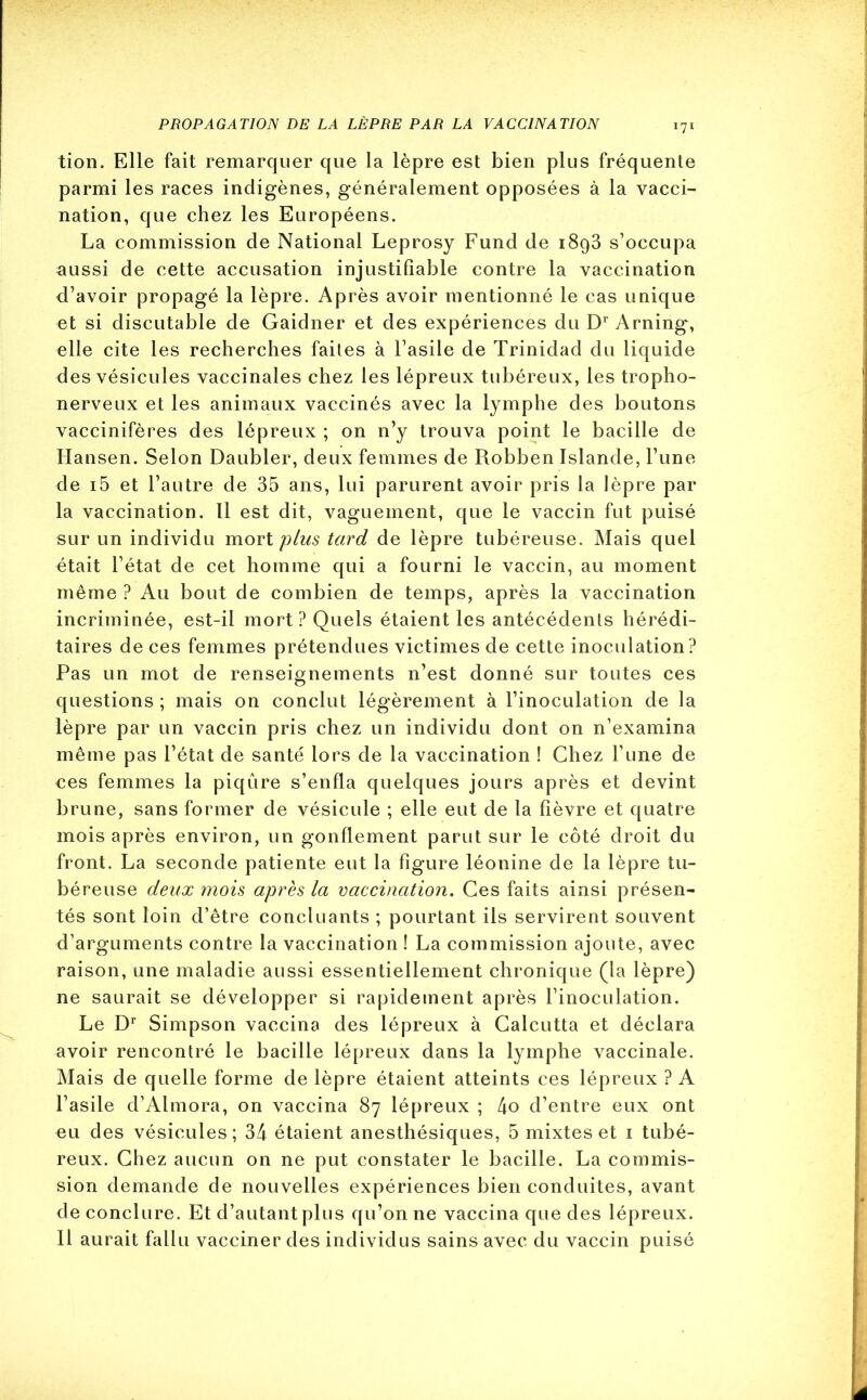 tion. Elle fait remarquer que la lèpre est bien plus fréquente parmi les races indigènes, généralement opposées à la vacci- nation, que chez les Européens. La commission de National Leprosy Fund de i8g3 s’occupa aussi de cette accusation injustifiable contre la vaccination d’avoir propagé la lèpre. Après avoir mentionné le cas unique et si discutable de Gaidner et des expériences du Dr Arning, elle cite les recherches faites à l’asile de Trinidad du liquide des vésicules vaccinales chez les lépreux tubéreux, les tropho- nerveux et les animaux vaccinés avec la lymphe des boutons vaccinifères des lépreux ; on n’y trouva point le bacille de Hansen. Selon Daubler, deux femmes de Robben Islande, l’une de i5 et l’autre de 35 ans, lui parurent avoir pris la lèpre par la vaccination. Il est dit, vaguement, que le vaccin fut puisé sur un individu mort plus tard de lèpre tubéreuse. Mais quel était l’état de cet homme qui a fourni le vaccin, au moment même ? Au bout de combien de temps, après la vaccination incriminée, est-il mort? Quels étaient les antécédents hérédi- taires de ces femmes prétendues victimes de cette inoculation? Pas un mot de renseignements n’est donné sur toutes ces questions ; mais on conclut légèrement à l’inoculation de la lèpre par un vaccin pris chez un individu dont on n’examina même pas l’état de santé lors de la vaccination ! Chez l’une de ces femmes la piqûre s’enfla quelques jours après et devint brune, sans former de vésicule ; elle eut de la fièvre et quatre mois après environ, un gonflement parut sur le côté droit du front. La seconde patiente eut la figure léonine de la lèpre tu- béreuse deux mois après la vaccination. Ces faits ainsi présen- tés sont loin d’être concluants ; pourtant ils servirent souvent d’arguments contre la vaccination ! La commission ajoute, avec raison, une maladie aussi essentiellement chronique (la lèpre) ne saurait se développer si rapidement après l’inoculation. Le Dr Simpson vaccina des lépreux à Calcutta et déclara avoir rencontré le bacille lépreux dans la lymphe vaccinale. Mais de quelle forme de lèpre étaient atteints ces lépreux ? A l’asile d’Almora, on vaccina 87 lépreux ; 4o d’entre eux ont eu des vésicules; 34 étaient anesthésiques, 5 mixtes et 1 tubé- reux. Chez aucun on ne put constater le bacille. La commis- sion demande de nouvelles expériences bien conduites, avant de conclure. Et d’autant plus qu’on ne vaccina que des lépreux. Il aurait fallu vacciner des individus sains avec du vaccin puisé