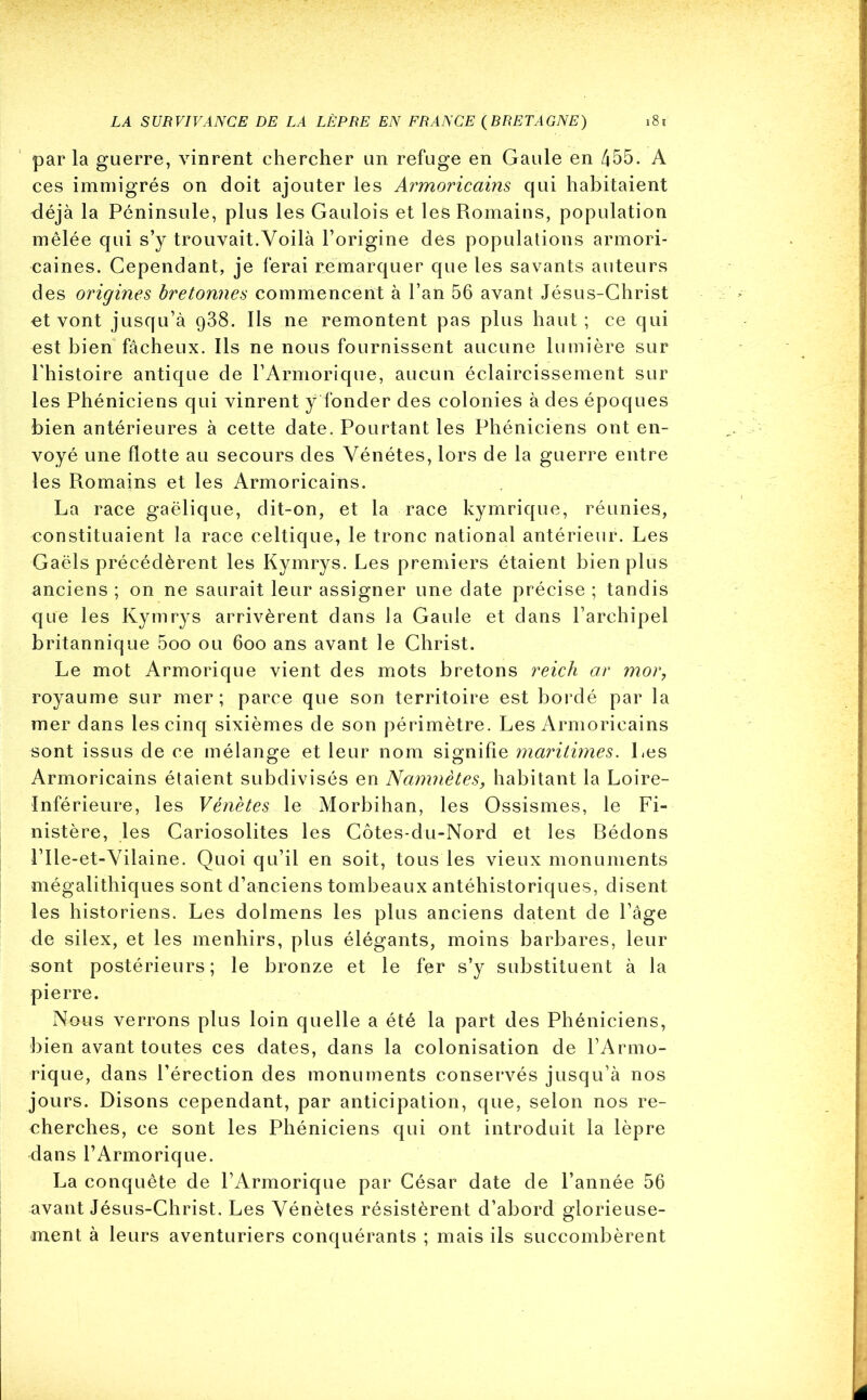 parla guerre, vinrent chercher un refuge en Gaule en 455. A ces immigrés on doit ajouter les Armoricains qui habitaient déjà la Péninsule, plus les Gaulois et les Romains, population mêlée qui s’y trouvait.Voilà l’origine des populations armori- caines. Cependant, je ferai remarquer que les savants auteurs des origines bretonnes commencent à l’an 56 avant Jésus-Christ et vont jusqu’à 988. Ils ne remontent pas plus haut; ce qui est bien fâcheux. Ils ne nous fournissent aucune lumière sur l'histoire antique de l’Armorique, aucun éclaircissement sur les Phéniciens qui vinrent y fonder des colonies à des époques bien antérieures à cette date. Pourtant les Phéniciens ont en- voyé une flotte au secours des Vénétes, lors de la guerre entre les Romains et les Armoricains. La race gaélique, dit-on, et la race kymrique, réunies, constituaient la race celtique, le tronc national antérieur. Les Gaëls précédèrent les Kymrys. Les premiers étaient bien plus anciens; on ne saurait leur assigner une date précise; tandis que les Kymrys arrivèrent dans la Gaule et dans l’archipel britannique 5oo ou 600 ans avant le Christ. Le mot Armorique vient des mots bretons reich ar mor, royaume sur mer; parce que son territoire est bordé par la mer dans les cinq sixièmes de son périmètre. Les Armoricains sont issus de ce mélange et leur nom signifie maritimes. Les Armoricains étaient subdivisés en Namnètes, habitant la Loire- Inférieure, les Vénètes le Morbihan, les Ossismes, le Fi- nistère, les Cariosolites les Côtes-du-Nord et les Bédons l’Ile-et-Vilaine. Quoi qu’il en soit, tous les vieux monuments mégalithiques sont d’anciens tombeaux antéhistoriques, disent les historiens. Les dolmens les plus anciens datent de l’âge de silex, et les menhirs, plus élégants, moins barbares, leur sont postérieurs; le bronze et le fer s’y substituent à la pierre. Nons verrons plus loin quelle a été la part des Phéniciens, bien avant toutes ces dates, dans la colonisation de l’Armo- rique, dans l’érection des monuments conservés jusqu’à nos jours. Disons cependant, par anticipation, que, selon nos re- cherches, ce sont les Phéniciens qui ont introduit la lèpre dans l’Armorique. La conquête de l’Armorique par César date de l’année 56 avant Jésus-Christ. Les Vénètes résistèrent d’abord glorieuse- ment à leurs aventuriers conquérants ; mais ils succombèrent