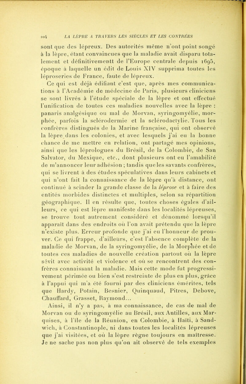 sont que des lépreux. Des autorités même n’ont point songé à la lèpre, étant convaincues que la maladie avait disparu tota- lement et définitivementt de l’Europe centrale depuis 1695, époque à laquelle un édit de Louis XIY supprima toutes les léproseries de France, faute de lépreux. Ce qui est déjà édifiant c’est que, après mes communica- tions à l’Académie de médecine de Paris, plusieurs cliniciens se sont livrés à l’étude spéciale de la lèpre et ont effectué l’unification de toutes ces maladies nouvelles avec la lèpre : panaris analgésique ou mal de Morvan, syringomyélie, mor- phée, parfois la sclérodermie et la sclérodactylie. Tous les confrères distingués de la Marine française, qui ont observé la lèpre dans les colonies, et avec lesquels j’ai eu la bonne chance de me mettre en relation, ont partagé mes opinions, ainsi que les léprologues du Brésil, de la Colombie, de San Salvator, du Mexique, etc., dont plusieurs ont eu l’amabiliîé de m’annoncer leur adhésion ; tandis que les savants confrères, qui se livrent à des études spéculatives dans leurs cabinets et qui n’ont fait la connaissance de la lèpre qu’à distance, ont continué à scinder la grande classe de la léprose et à faire des entités morbides distinctes et multiples, selon sa répartition géographique. Il en résulte que, toutes choses égales d’ail- leurs, ce qui est lèpre manifeste dans les localités lépreuses, se trouve tout autrement considéré et dénommé lorsqu’il apparaît dans des endroits oii l’on avait prétendu que la lèpre n’existe plus. Erreur profonde que j’ai eu l’honneur de prou- ver. Ce qui frappe, d’ailleurs, c’est l’absence complète de la maladie de Morvan, de la syringomyélie, de la Morpliée et de toutes ces maladies de nouvelle création partout où la lèpre sévit avec activité et violence et où se rencontrent des con- frères connaissant la maladie. Mais cette mode fut progressi- vement périmée ou bien s’est restreinte de plus en plus, grâce à l’appui qui m’a été fourni par des cliniciens émérites, tels que Hardy, Potain, Besnier, Quinquaud, Pitres, Debove, Chauffard, Grasset, Baymond... Ainsi, il 11’y a pas, à ma connaissance, de cas de mal de Morvan ou de syringomyélie au Brésil, aux Antilles, aux Mar- quises, à l’île de la Réunion, en Colombie, à Haïti, à Sand- wich, à Constantinople, ni dans toutes les localités lépreuses que j’ai visitées, et où la lèpre règne toujours en maîtresse. Je ne sache pas non plus qu’on ait observé de tels exemples