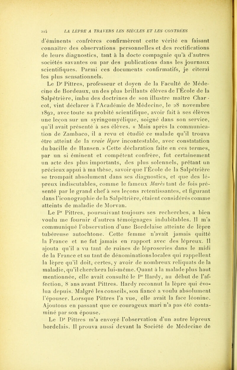 d’éminents confrères confirmèrent cette vérité en faisant connaître des observations personnelles et des rectifications de leurs diagnostics, tant à la docte compagnie qu’à d’autres sociétés savantes ou par des publications dans les journaux scientifiques. Parmi ces documents confirmatifs, je citerai les plus sensationnels. Le Dr Pittres, professeur et doyen de la Faculté de Méde- cine de Bordeaux, un des plus brillants élèves de l’Ecole de la Salpêtrière, imbu des doctrines de son illustre maître Char- cot, vint déclarer à l’Académie de Médecine, le 28 novembre 1892, avec toute sa probité scientifique, avoir fait à ses élèves une leçon sur un syringomyélique, soigné dans son service, qu’il avait présenté à ses élèves. « Mais après la communica- tion de Zambaco, il a revu et étudié ce malade qu’il trouva être atteint de la vraie lèpre incontestable, avec constatation du bacille de Hansen. » Cette déclaration faite en ces termes, par un si éminent et compétent confrère, fut certainement un acte des plus importants, des plus solennels, prêtant un précieux appui à ma thèse, savoir que l’Ecole de la Salpêtrière se trompait absolument dans ses diagnostics, et que des lé- preux indiscutables, comme le fameux Mares tant de fois pré- senté par le grand chef à ses leçons retentissantes, et figurant dans l’iconographie de la Salpêtrière, étaient considérés comme atteints de maladie de Morvan. Le Pr Pittres, poursuivant toujours ses recherches, a bien voulu me fournir d’autres témoignages indubitables. Il m’a communiqué l’observation d’une Bordelaise atteinte de lèpre tubéreuse autochtone. Cette femme n’avait jamais quitté la France et ne fut jamais en rapport avec des lépreux. 11 ajouta qu’il a vu tant de ruines de léproseries dans le midi de la France et su tant de dénominations locales qui rappellent la lèpre qu’il doit, certes, y avoir de nombreux reliquats de la maladie, qu’il cherchera lui-même. Quant à la malade plus haut mentionnée, elle avait consulté le Pr Hardy, au début de l’af- fection, 8 ans avant Pittres. Hardy reconnut la lèpre qui évo- lua depuis. Malgré les conseils, son fiancé a voulu absolument l’épouser. Lorsque Pittres l’a vue, elle avait la face léonine. Ajoutons en passant que ce courageux mari n’a pas été conta- miné par son épouse. Le Dr Pittres m’a envoyé l’observation d’un autre lépreux bordelais. Il prouva aussi devant la Société de Médecine de