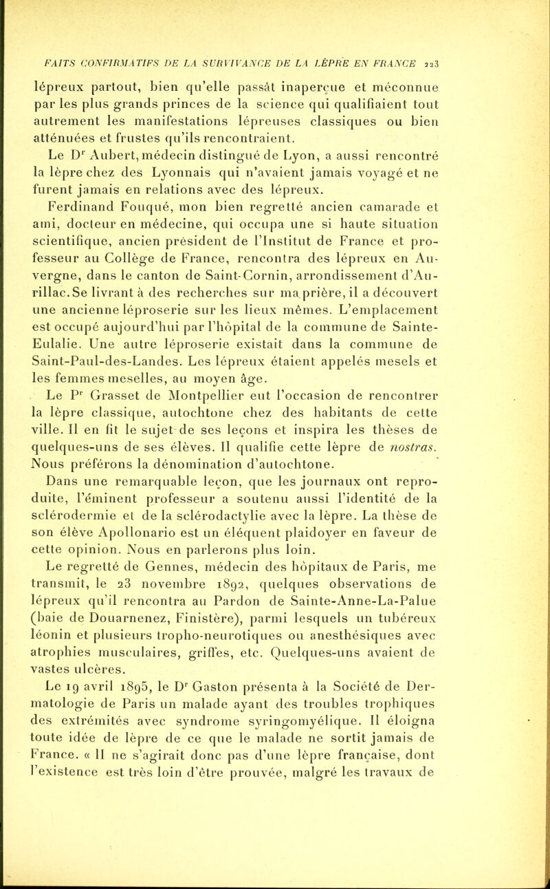 lépreux partout, bien qu’elle passât inaperçue et méconnue par les plus grands princes de la science qui qualifiaient tout autrement les manifestations lépreuses classiques ou bien atténuées et frustes qu’ils rencontraient. Le D1’Aubert, médecin distingué de Lyon, a aussi rencontré la lèpre chez des Lyonnais qui n’avaient jamais voyagé et ne furent jamais en relations avec des lépreux. Ferdinand Fouqué, mon bien regretté ancien camarade et ami, docteur en médecine, qui occupa une si haute situation scientifique, ancien président de l’Institut de France et pro- fesseur au Collège de France, rencontra des lépreux en Au- vergne, dans le canton de Saint-Cornin, arrondissement d’Au- rillac.Se livrant à des recherches sur ma.prière, il a découvert une ancienne léproserie sur les lieux mêmes. L’emplacement est occupé aujourd’hui par l’hôpital de la commune de Sainte- Eulalie. Une autre léproserie existait dans la commune de Saint-Paul-des-Landes. Les lépreux étaient appelés mesels et les femmes meselles, au moyen âge. Le Pr Grasset de Montpellier eut l’occasion de rencontrer la lèpre classique, autochtone chez des habitants de cette ville. Il en fit le sujet de ses leçons et inspira les thèses de quelques-uns de ses élèves. Il qualifie cette lèpre de nostras. Nous préférons la dénomination d’autochtone. Dans une remarquable leçon, que les journaux ont repro- duite, l’éminent professeur a soutenu aussi l’identité de la sclérodermie et de la sclérodactylie avec la lèpre. La thèse de son élève Apollonario est un éléquent plaidoyer en faveur de cette opinion. Nous en parlerons plus loin. Le regretté de Gennes, médecin des hôpitaux de Paris, me transmit, le 23 novembre 1892, quelques observations de lépreux qu’il rencontra au Pardon de Sainte-Anne-La-Palue (baie de Douarnenez, Finistère), parmi lesquels un tubéreux léonin et plusieurs tropho-neurotiques ou anesthésiques avec atrophies musculaires, griffes, etc. Quelques-uns avaient de vastes ulcères. Le 19 avril 1895, le Dr Gaston présenta à la Société de Der- matologie de Paris un malade ayant des troubles trophiques des extrémités avec syndrome syringomyélique. Il éloigna toute idée de lèpre de ce que le malade ne sortit jamais de France. « Il ne s’agirait donc pas d’une lèpre française, dont l’existence est très loin d’être prouvée, malgré les travaux de