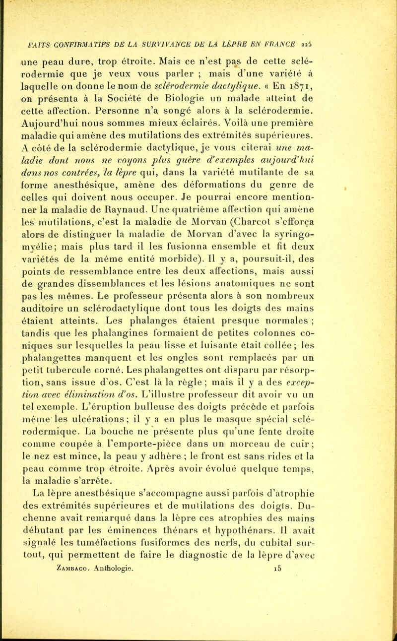 une peau dure, trop étroite. Mais ce n’est pas de cette sclé- rodermie que je veux vous parler ; mais d’une variété à laquelle on donne le nom de sclérodermie dactylique. « En 1871, on présenta à la Société de Biologie un malade atteint de cette affection. Personne n’a songé alors à la sclérodermie. Aujourd’hui nous sommes mieux éclairés. Voilà une première maladie qui amène des mutilations des extrémités supérieures. A côté de la sclérodermie dactylique, je vous citerai une ma- ladie dont nous ne voyons plus guère d'exemples aujourd'hui dans nos contrées, la lèpre qui, dans la variété mutilante de sa forme anesthésique, amène des déformations du genre de celles qui doivent nous occuper. Je pourrai encore mention- ner la maladie de Raynaud. Une quatrième affection qui amène les mutilations, c’est la maladie de Morvan (Charcot s’efforça alors de distinguer la maladie de Morvan d’avec la syringo- myélie; mais plus tard il les fusionna ensemble et fit deux variétés de la même entité morbide). Il y a, poursuit-il, des points de ressemblance entre les deux affections, mais aussi de grandes dissemblances et les lésions anatomiques ne sont pas les mêmes. Le professeur présenta alors à son nombreux auditoire un sclérodactylique dont tous les doigts des mains étaient atteints. Les phalanges étaient presque normales ; tandis que les phalangines formaient de petites colonnes co- niques sur lesquelles la peau lisse et luisante était collée ; les phalangettes manquent et les ongles sont remplacés par un petit tubercule corné. Les phalangettes ont disparu par résorp- tion, sans issue d’os. C’est là la règle ; mais il y a des excep- tion avec élimination d'os. L’illustre professeur dit avoir vu un tel exemple. L’éruption bulleuse des doigts précède et parfois même les ulcérations; il y a en plus le masque spécial selé- rodermique. La bouche ne présente plus qu’une fente droite comme coupée à l’emporte-pièce dans un morceau de cuir; le nez est mince, la peau y adhère ; le front est sans rides et la peau comme trop étroite. Après avoir évolué quelque temps, la maladie s’arrête. La lèpre anesthésique s’accompagne aussi parfois d’atrophie des extrémités supérieures et de mulilations des doigls. Du- chenne avait remarqué dans la lèpre ces atrophies des mains débutant par les éminences thénars et hypothénars. Il avait signalé les tuméfactions fusiformes des nerfs, du cubital sur- tout, qui permettent de faire le diagnostic de la lèpre d’avec Zambaco. Anthologie. i5