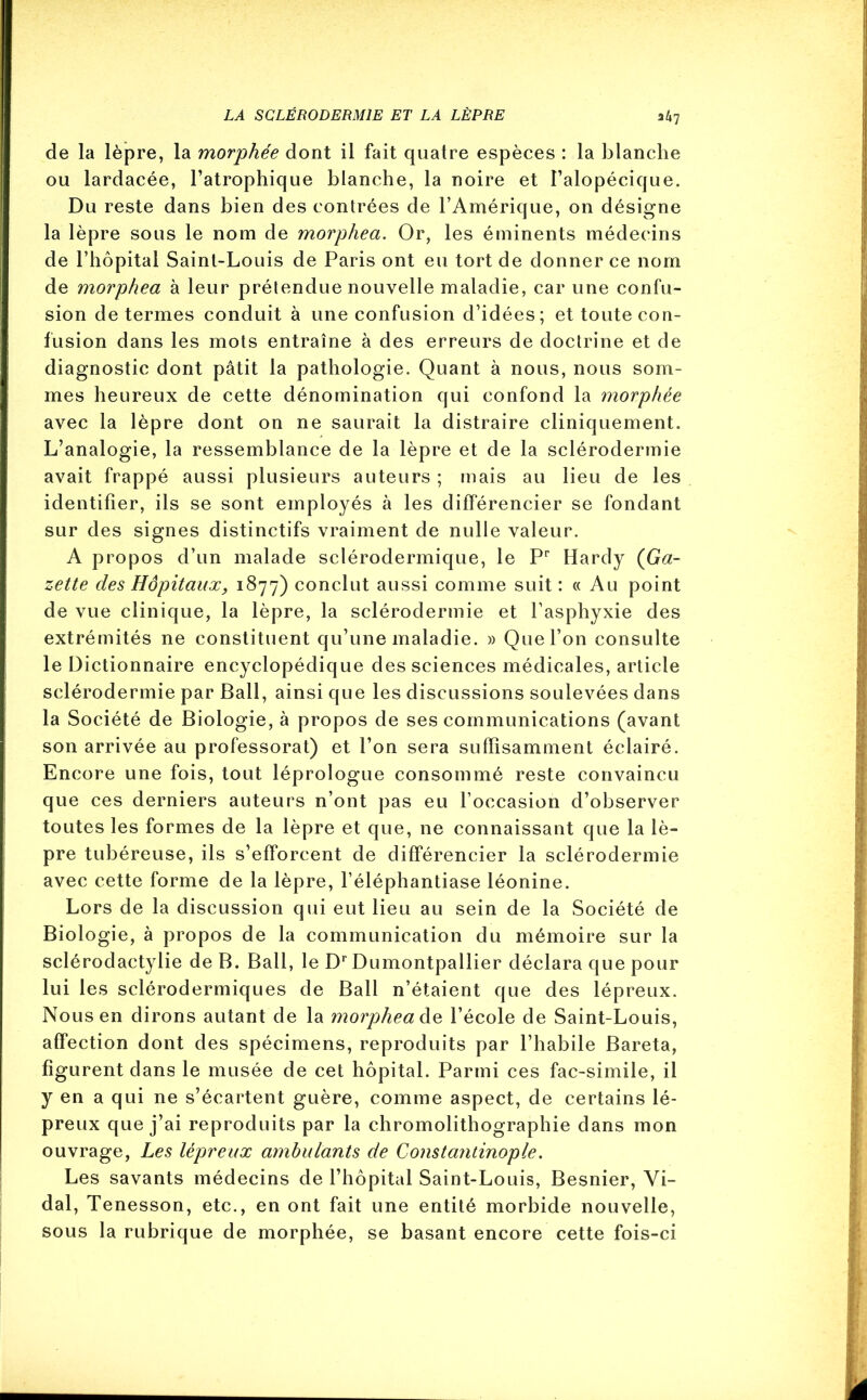 de la lèpre, la morphée dont il fait quatre espèces : la blanche ou lardacée, l’atrophique blanche, la noire et l’alopécique. Du reste dans bien des contrées de l’Amérique, on désigne la lèpre sous le nom de morphea. Or, les éminents médecins de l’hôpital Saint-Louis de Paris ont eu tort de donner ce nom de morphea à leur prétendue nouvelle maladie, car une confu- sion de termes conduit à une confusion d’idées; et toute con- fusion dans les mots entraîne à des erreurs de doctrine et de diagnostic dont pâtit la pathologie. Quant à nous, nous som- mes heureux de cette dénomination qui confond la morphée avec la lèpre dont on ne saurait la distraire cliniquement. L’analogie, la ressemblance de la lèpre et de la sclérodermie avait frappé aussi plusieurs auteurs ; mais au lieu de les identifier, ils se sont employés à les différencier se fondant sur des signes distinctifs vraiment de nulle valeur. A propos d’un malade sclérodermique, le Pr Hardy (Ga- zette des Hôpitaux, 1877) conclut aussi comme suit : « Au point de vue clinique, la lèpre, la sclérodermie et l’asphyxie des extrémités ne constituent qu’une maladie. » Que l’on consulte le Dictionnaire encyclopédique des sciences médicales, article sclérodermie par Bail, ainsi que les discussions soulevées dans la Société de Biologie, à propos de ses communications (avant son arrivée au professorat) et l’on sera suffisamment éclairé. Encore une fois, tout léprologue consommé reste convaincu que ces derniers auteurs n’ont pas eu l’occasion d’observer toutes les formes de la lèpre et que, ne connaissant que la lè- pre tubéreuse, ils s’efforcent de différencier la sclérodermie avec cette forme de la lèpre, l’éléphantiase léonine. Lors de la discussion qui eut lieu au sein de la Société de Biologie, à propos de la communication du mémoire sur la sclérodactylie de B. Bail, le Dr Dumontpallier déclara que pour lui les sclérodermiques de Bail n’étaient que des lépreux. Nous en dirons autant de la morphea de l’école de Saint-Louis, affection dont des spécimens, reproduits par l’habile Baréta, figurent dans le musée de cet hôpital. Parmi ces fac-similé, il y en a qui ne s’écartent guère, comme aspect, de certains lé- preux que j’ai reproduits par la chromolithographie dans mon ouvrage, Les lépreux ambulants de Constaîitinople. Les savants médecins de l’hôpital Saint-Louis, Besnier, Vi- dal, Tenesson, etc., en ont fait une entité morbide nouvelle, sous la rubrique de morphée, se basant encore cette fois-ci