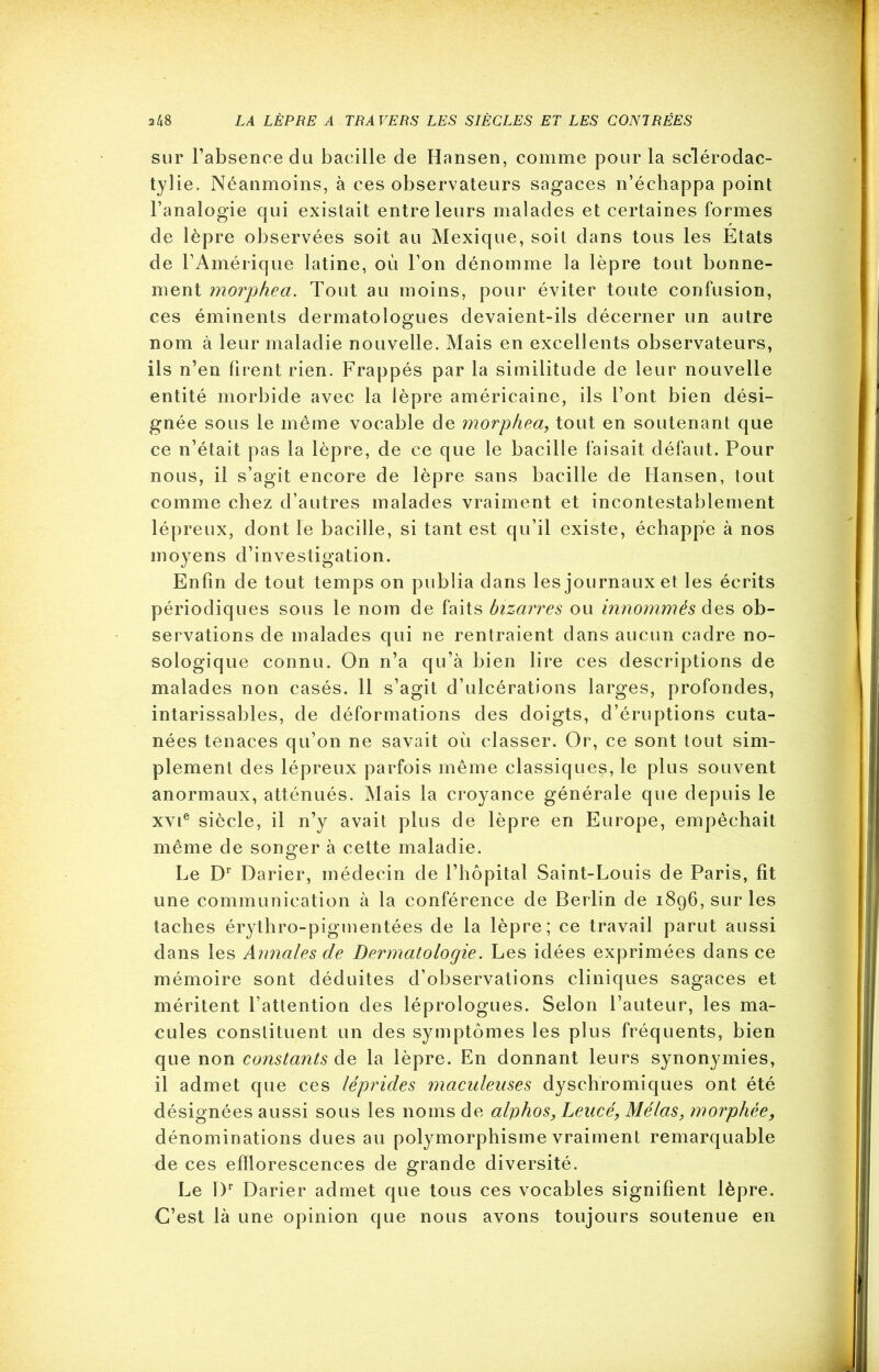 sur l’absence du bacille de Hansen, comme pour la sclérodac- tylie. Néanmoins, à ces observateurs sagaces n’échappa point l’analogie qui existait entre leurs malades et certaines formes de lèpre observées soit au Mexique, soit dans tous les Etats de l’Amérique latine, où l’on dénomme la lèpre tout bonne- ment morphea. Tout au moins, pour éviter toute confusion, ces éminents dermatologues devaient-ils décerner un autre nom à leur maladie nouvelle. Mais en excellents observateurs, ils n’en firent rien. Frappés par la similitude de leur nouvelle entité morbide avec la lèpre américaine, ils l’ont bien dési- gnée sous le même vocable de morphea, tout en soutenant que ce n’était pas la lèpre, de ce que le bacille faisait défaut. Pour nous, il s’agit encore de lèpre sans bacille de Hansen, tout comme chez d’autres malades vraiment et incontestablement lépreux, dont le bacille, si tant est qu’il existe, échappe à nos moyens d’investigation. Enfin de tout temps on publia dans les journaux et les écrits périodiques sous le nom de faits bizarres ou innommés des ob- servations de malades qui ne rentraient dans aucun cadre no- sologique connu. On n’a qu’à bien lire ces descriptions de malades non casés. 11 s’agit d’ulcérations larges, profondes, intarissables, de déformations des doigts, d’éruptions cuta- nées tenaces qu’on ne savait où classer. Or, ce sont tout sim- plement des lépreux parfois même classiques, le plus souvent anormaux, atténués. Mais la croyance générale que depuis le xvie siècle, il n’y avait plus de lèpre en Europe, empêchait même de songer à cette maladie. Le Dr Darier, médecin de l’hôpital Saint-Louis de Paris, fit une communication à la conférence de Berlin de 1896, sur les taches érythro-pigmentées de la lèpre; ce travail parut aussi dans les Annales de Dermatologie. Les idées exprimées dans ce mémoire sont déduites d’observations cliniques sagaces et méritent l’attention des léprologues. Selon l’auteur, les ma- cules constituent un des symptômes les plus fréquents, bien que non constants de la lèpre. En donnant leurs synonymies, il admet que ces léprides maculeuses dyschromiques ont été désignées aussi sous les noms de alphos, Leucé, Mêlas, morphée, dénominations dues au polymorphisme vraiment remarquable de ces efflorescences de grande diversité. Le Dr Darier admet que tous ces vocables signifient lèpre. C’est là une opinion que nous avons toujours soutenue en