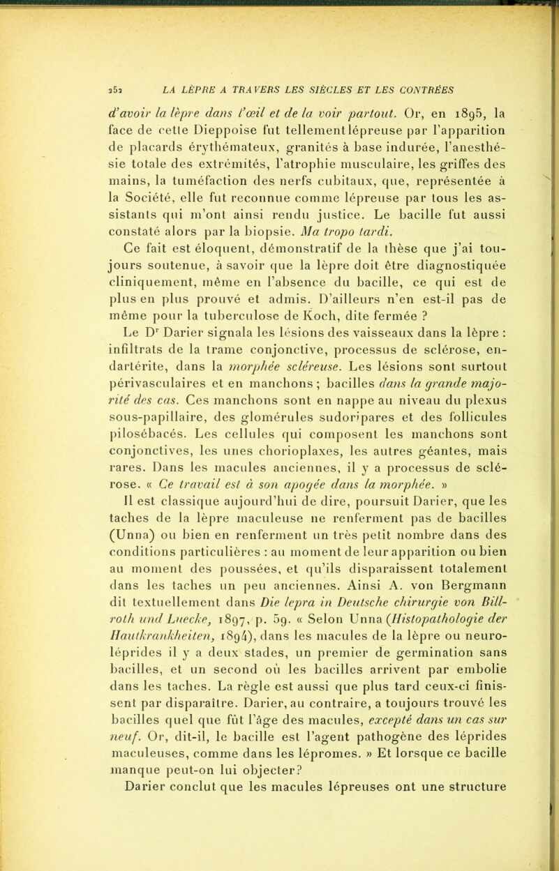 d’avoir la lèpre dans l’œil et de la voir 'partout. Or, en i8g5, la face de cette Dieppoise fut tellement lépreuse par l’apparition de placards érythémateux, granités à base indurée, l’anesthé- sie totale des extrémités, l’atrophie musculaire, les griffes des mains, la tuméfaction des nerfs cubitaux, que, représentée à la Société, elle fut reconnue comme lépreuse par tous les as- sistants qui m’ont ainsi rendu justice. Le bacille fut aussi constaté alors par la biopsie. Ma tropo tardi. Ce fait est éloquent, démonstratif de la thèse que j’ai tou- jours soutenue, à savoir que la lèpre doit être diagnostiquée cliniquement, même en l’absence du bacille, ce qui est de plus en plus prouvé et admis. D’ailleurs n’en est-il pas de même pour la tuberculose de Koch, dite fermée ? Le Dr Darier signala les lésions des vaisseaux dans la lèpre : infiltrats de la trame conjonctive, processus de sclérose, en- dartérite, dans la morphée scléreuse. Les lésions sont surtout périvasculaires et en manchons ; bacilles dans la grande majo- rité des cas. Ces manchons sont en nappe au niveau du plexus sous-papillaire, des glomérules sudoripares et des follicules pilosébacés. Les cellules qui composent les manchons sont conjonctives, les unes chorioplaxes, les autres géantes, mais rares. Dans les macules anciennes, il y a processus de sclé- rose. « Ce travail est à son apogée dans la morphée. » 11 est classique aujourd’hui de dire, poursuit Darier, que les taches de la lèpre maculeuse ne renferment pas de bacilles (Unna) ou bien en renferment un très petit nombre dans des conditions particulières : au moment de leur apparition ou bien au moment des poussées, et qu’ils disparaissent totalement dans les taches un peu anciennes. Ainsi A. von Bergmann dit textuellement dans Die lepra in Deutsche chirurgie von Bill- roth und Luecke, 1897, P- ^9- <( Selon Unna (Histopathologie der Hautkrankheiten, i8g4), dans les macules de la lèpre ou neuro- léprides il y a deux stades, un premier de germination sans bacilles, et un second où les bacilles arrivent par embolie dans les taches. La règle est aussi que plus tard ceux-ci finis- sent par disparaître. Darier, au contraire, a toujours trouvé les bacilles quel que fût l’âge des macules, excepté dans un cas sur neuf. Or, dit-il, le bacille est l’agent pathogène des léprides maculeuses, comme dans les lépromes. » Et lorsque ce bacille manque peut-on lui objecter? Darier conclut que les macules lépreuses ont une structure