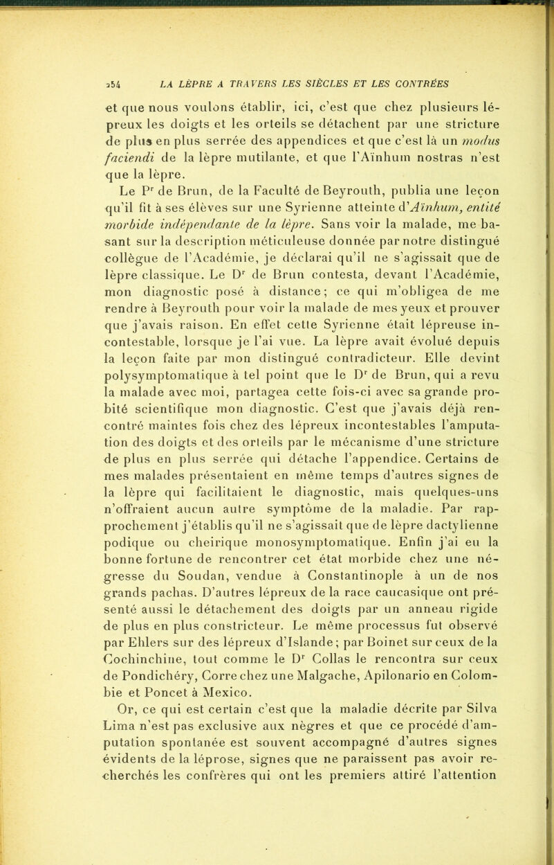 et que nous voulons établir, ici, c’est que chez plusieurs lé- preux les doigts et les orteils se détachent par une stricture de plus en plus serrée des appendices et que c’est là un modus faciendi de la lèpre mutilante, et que l’Aïnhum nostras n’est que la lèpre. Le Pr de Brun, de la Faculté de Beyrouth, publia une leçon qu’il fit à ses élèves sur une Syrienne atteinte d'Aïnhum, entité morbide indépendante de la lèpre. Sans voir la malade, me ba- sant sur la description méticuleuse donnée par notre distingué collègue de l’Académie, je déclarai qu’il ne s’agissait que de lèpre classique. Le Dr de Brun contesta, devant l’Académie, mon diagnostic posé à distance; ce qui m’obligea de me rendre à Beyrouth pour voir la malade de mes yeux et prouver que j’avais raison. En effet cette Syrienne était lépreuse in- contestable, lorsque je l’ai vue. La lèpre avait évolué depuis la leçon faite par mon distingué contradicteur. Elle devint polysymptomatique à tel point que le Dr de Brun, qui a revu la malade avec moi, partagea cette fois-ci avec sa grande pro- bité scientifique mon diagnostic. C’est que j’avais déjà ren- contré maintes fois chez des lépreux incontestables l’amputa- tion des doigts et des orteils par le mécanisme d’une stricture de plus en plus serrée qui détache l’appendice. Certains de mes malades présentaient en même temps d’autres signes de la lèpre qui facilitaient le diagnostic, mais quelques-uns n’offraient aucun autre symptôme de la maladie. Par rap- prochement j’établis qu’il ne s’agissait que de lèpre dactylienne podique ou cheirique monosymptomatique. Enfin j’ai eu la bonne fortune de rencontrer cet état morbide chez une né- gresse du Soudan, vendue à Constantinople à un de nos grands pachas. D’autres lépreux de la race caucasique ont pré- senté aussi le détachement des doigts par un anneau rigide de plus en plus constricteur. Le même processus fut observé par Ehlers sur des lépreux d’Islande ; par Boinet sur ceux de la Cochinchine, tout comme le Dr Collas le rencontra sur ceux de Pondichéry, Corre chez une Malgache, Apilonario en Colom- bie et Poncet à Mexico. Or, ce qui est certain c’est que la maladie décrite par Silva Lima n’est pas exclusive aux nègres et que ce procédé d’am- putation spontanée est souvent accompagné d’autres signes évidents de la léprose, signes que ne paraissent pas avoir re- cherchés les confrères qui ont les premiers attiré l’attention