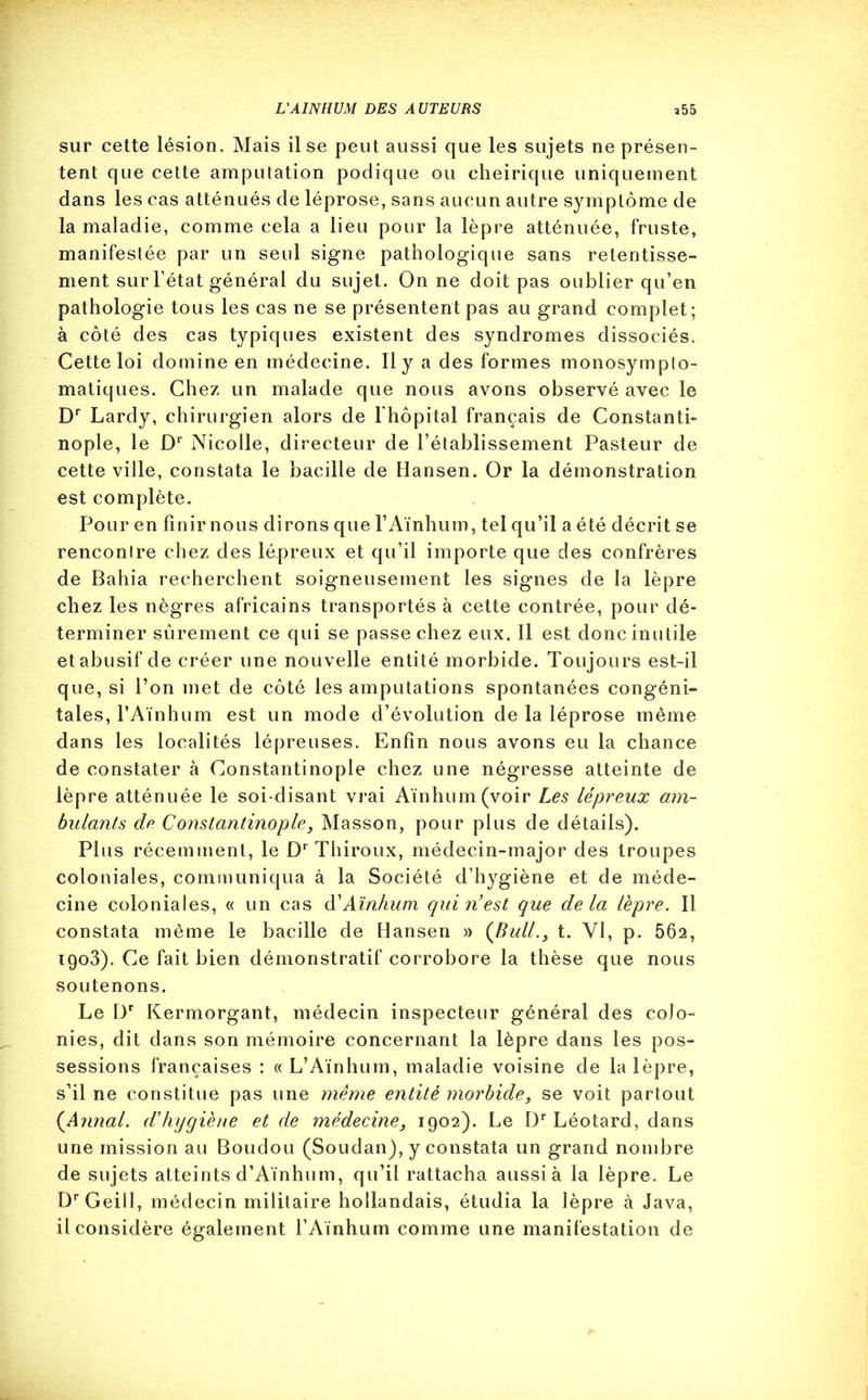 sur cette lésion. Mais il se peut aussi que les sujets ne présen- tent que cette amputation podique ou eheirique uniquement dans les cas atténués de léprose, sans aucun autre symptôme de la maladie, comme cela a lieu pour la lèpre atténuée, fruste, manifestée par un seul signe pathologique sans retentisse- ment sur l’état général du sujet. On ne doit pas oublier qu’en pathologie tous les cas ne se présentent pas au grand complet; à côté des cas typiques existent des syndromes dissociés. Cette loi domine en médecine. Il y a des formes monosympto- matiques. Chez un malade que nous avons observé avec le Dr Lardy, chirurgien alors de l'hôpital français de Constanti- nople, le Dr Nicolle, directeur de l’établissement Pasteur de cette ville, constata le bacille de Hansen. Or la démonstration est complète. Pour en finir nous dirons que l’Aïnhum, tel qu’il a été décrit se rencontre chez des lépreux et qu’il importe que des confrères de Bahia recherchent soigneusement les signes de la lèpre chez les nègres africains transportés à cette contrée, pour dé- terminer sûrement ce qui se passe chez eux. Il est donc inutile et abusif de créer une nouvelle entité morbide. Toujours est-il que, si l’on met de côté les amputations spontanées congéni- tales, l’Aïnhum est un mode d’évolution de la léprose même dans les localités lépreuses. Enfin nous avons eu la chance de constater à Constantinople chez une négresse atteinte de lèpre atténuée le soi-disant vrai Aïnhum(voir Les lépreux am- bulants de Constantinople, Masson, pour plus de détails). Plus récemment, le Dr Thiroux, médecin-major des troupes coloniales, communiqua à la Société d’hygiène et de méde- cine coloniales, « un cas d’Aïnhum qui réest que delà lèpre. Il constata même le bacille de Hansen » (Bull., t. Yl, p. 562, 1903). Ce fait bien démonstratif corrobore la thèse que nous soutenons. Le Dr Kermorgant, médecin inspecteur général des colo- nies, dit dans son mémoire concernant la lèpre dans les pos- sessions françaises : « L’Aïnhum, maladie voisine de la lèpre, s’il ne constitue pas une même entité morbide, se voit partout {Annal, d’hygiène et de médecine, 1902). Le Dr Léotard, dans une mission au Boudou (Soudan), y constata un grand nombre de sujets atteints d’Aïnhum, qu’il rattacha aussi à la lèpre. Le DrGeill, médecin militaire hollandais, étudia la lèpre à Java, il considère également l’Aïnhum comme une manifestation de