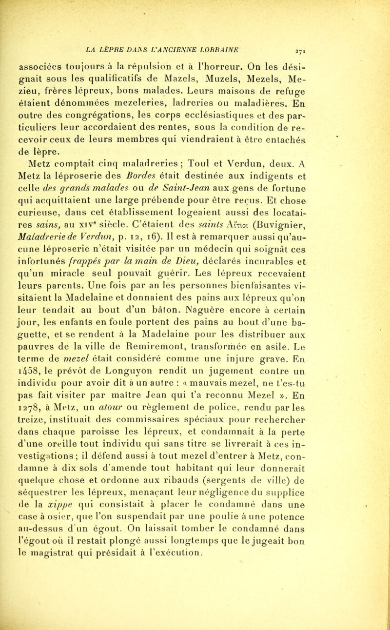 LA LÈPRE DAIS S L'ANCIENNE LORRAINE 2?î associées toujours à la répulsion et à l’horreur. On les dési- gnait sous les qualificatifs de Mazels, Muzels, Mezels, Me- zieu, frères lépreux, bons malades. Leurs maisons de refuge étaient dénommées mezeleries, ladreries ou maladières. En outre des congrégations, les corps ecclésiastiques et des par- ticuliers leur accordaient des rentes, sous la condition de re- cevoir ceux de leurs membres qui viendraient à être entachés de lèpre. Metz comptait cinq maladreries; Toul et Verdun, deux. A Metz la léproserie des Bordes était destinée aux indigents et celle des grands malades ou de Saint-Jean aux gens de fortune qui acquittaient une large prébende pour être reçus. Et chose curieuse, dans cet établissement logeaient aussi des locatai- res sains, au xive siècle. C’étaient des saints Atitoi (Buvignier, Maladreriede Verdun, p. 12, 16). Il est à remarquer aussi qu’au- cune léproserie n’était visitée par un médecin qui soignât ces infortunés frappés par la main de Dieu, déclarés incurables et qu’un miracle seul pouvait guérir. Les lépreux recevaient leurs parents. Une fois par an les personnes bienfaisantes vi- sitaient la Madelaine et donnaient des pains aux lépreux qu’on leur tendait au bout d’un bâton. Naguère encore à certain jour, les enfants enfouie portent des pains au bout d’une ba- guette, et se rendent à la Madelaine pour les distribuer aux pauvres de la ville de Remiremont, transformée en asile. Le terme de mezel était considéré comme une injure grave. En i458, le prévôt de Longuyon rendit un jugement contre un individu pour avoir dit à un autre : « mauvais mezel, ne t’es-tu pas fait visiter par maître Jean qui fa reconnu Mezel ». En 1278, à Metz, un atour ou règlement de police, rendu parles treize, instituait des commissaires spéciaux pour rechercher dans chaque paroisse les lépreux, et condamnait à la perte d’une oreille tout individu qui sans titre se livrerait à ces in- vestigations ; il défend aussi à tout mezel d’entrer à Metz, con- damne à dix sols d’amende tout habitant qui leur donnerait quelque chose et ordonne aux ribauds (sergents de ville) de séquestrer les lépreux, menaçant leur négligence du supplice de la xippe qui consistait à placer le condamné dans une case à osier, que l’on suspendait par une poulie à une potence au-dessus d'un égout. On laissait tomber le condamné dans l’égout ou il restait plongé aussi longtemps que le jugeait bon le magistrat qui présidait à l’exécution.