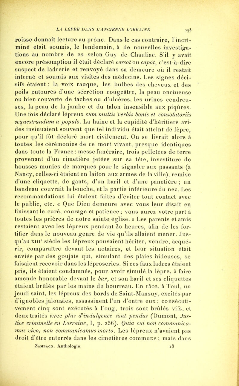 a73 roisse donnait lecture au prône. Dans le cas contraire, l’incri- miné était soumis, le lendemain, à de nouvelles investiga- tions au nombre de 22 selon Guy de Chauliac. S’il y avait encore présomption il était déclaré cassot ou capot, c’est-à-dire suspect de ladrerie et renvoyé dans sa demeure où il restait interné et soumis aux visites des médecins. Les signes déci- sifs étaient : la voix rauque, les bulbes des cheveux et des poils entourés d’une sécrétion rougeâtre, la peau onctueuse ou bien couverte de taches ou d’ulcères, les urines cendreu- ses, la peau de la jambe et du talon insensible aux piqûres. Une fois déclaré lépreux cum multis verbis bonis et consolatoriis sequestrandum a populo. La haine et la cupidité d’héritiers avi- des insinuaient souvent que tel individu était atteint de lèpre, pour qu’il fût déclaré mort civilement. On se livrait alors à toutes les cérémonies de ce mort vivant, presque identiques dans toute la France: messe funéraire, trois pelletées de terre provenant d’un cimetière jetées sur sa tête, investiture de housses munies de marques pour le signaler aux passants (à Nancy, celles-ci étaient en laiton aux armes de la ville), remise d’une cliquette, de gants, d’un baril et d’une panetière ; un bandeau couvrait la bouche, et la partie inférieure du nez. Les recommandations lui étaient faites d’éviter tout contact avec le public, etc. « Que Dieu demeure avec vous leur disait en Finissant le curé, courage et patience; vous aurez votre part à toutes les prières de notre sainte église. » Les parents et amis restaient avec les lépreux pendant 3o heures, afin de les for- tifier dans le nouveau genre de vie qu’ils allaient mener. Jus- qu’au xme siècle les lépreux pouvaient hériter, vendre, acqué- rir, comparaître devant les notaires, et leur situation était enviée par des goujats qui, simulant des plaies hideuses, se faisaient recevoir dans les léproseries. Si ces faux ladres étaient pris, ils étaient condamnés, pour avoir simulé la lèpre, à faire amende honorable devant le bar, et son baril et ses cliquettes étaient brûlés par les mains du bourreau. En i5o2, à Tout, un jeudi saint, les lépreux des bords de Saint-Mansuy, excités par d’ignobles jalousies, assassinent l’un d’entre eux; consécuti- vement cinq sont exécutés à Foug, trois sont brûlés vifs, et deux traités avec plus d’indulgence sont pendus (Dumont, Jus- tice criminelle en Lorraine, I, p. 256). Quia cui non communica- mus vivo, non communicamus morto. Les lépreux n’avaient pas droit d’être enterrés dans les cimetières communs ; mais dans Zambaco. Anthologie. 18