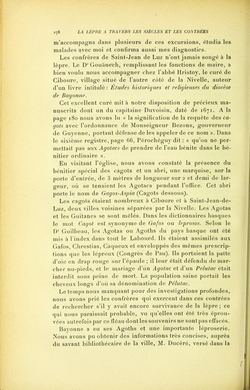 m’accompagna dans plusieurs de ces excursions, étudia les malades avec moi et confirma aussi mes diagnostics. Les confrères de Saint-Jean de Luz n’ont jamais songé à la lèpre. Le Dr Gouânech, remplissant les fonctions de maire, a bien voulu nous accompagner chez l’abbé Hristoy, le curé de Ciboure, village situé de l’autre coté de la Nivelle, auteur d’un livre intitulé : Etudes historiques et religieuses du diocèse de Bayonne. Cet excellent curé mit à notre disposition de précieux ma- nuscrits dont un du capitaine Duvoisin, daté de 1671. A la page 180 nous avons lu « la signification de la requête des ca- gots avec l’ordonnance de Monseigneur Bezons, gouverneur de Guyenne, portant défense de les appeler de ce nom ». Dans le sixième registre, page 66, Pérochéguy dit : « qu’on ne per- mettait pas aux Agotacs de prendre de l’eau bénite dans le bé- nitier ordinaire ». En visitant l’église, nous avons constaté la présence du bénitier spécial des cagots et un abri, une marquise, sur la porte d’entrée, de 3 mètres de longueur sur 2 et demi de lar- geur, où se tenaient les Agotacs pendant l’ofFice. Cet abri porte le nom de Gagos-Aspia (Cagots dessous). Les cagots étaient nombreux à Ciboure et à Saint-Jean-de- Luz, deux villes voisines séparées par la Nivelle. Les Agotas et les Guitanes se sont mêlés. Dans les dictionnaires basques le mot Cagot est synonyme de Gafos ou leprosos. Selon le Dr Guilbeau, les Agotas ou Agoths du pays basque ont été mis à l’index dans tout le Labourd. Ils étaient assimilés aux Gafos, Chrestias, Caqueux et enveloppés des mêmes prescrip- tions que les lépreux (Congrès de Pau). Ils portaient la patte d’oie en drap rouge sur l’épaule ; il leur était défendu de mar- cher nu-pieds, et le mariage d’un Agotac et d’un Pelutac était interdit sous peine de mort. La population saine portait les cheveux longs d’où sa dénomination de Pélutac. Le temps nous manquant pour des investigations profondes, nous avons prié les confrères qui exercent dans ces contrées de rechercher s’il y avait encore survivance de la lèpre; ce qui nous paraissait probable, vu qu’elles ont été très éprou- vées autrefois par ce fléau dont les souvenirs ne sont pas effacés. Bayonne a eu ses Agoths et une importante léproserie. Nous avons pu obtenir des informations très concises, auprès du savant bibliothécaire de la ville, M. Ducéré, versé dans la