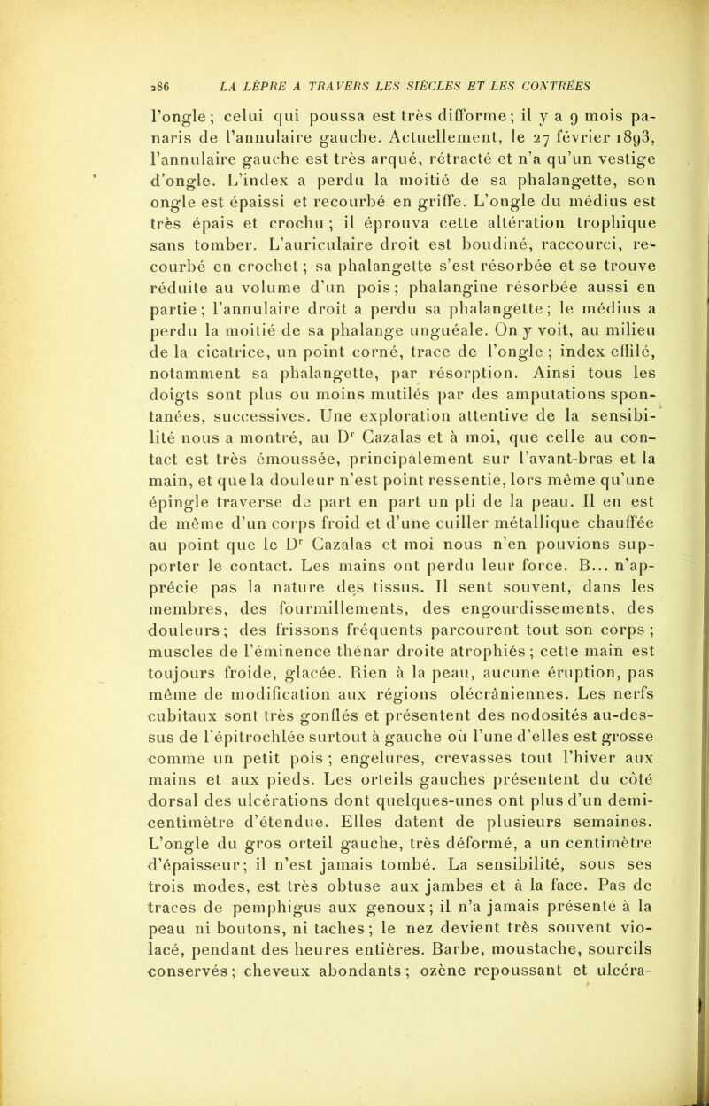 l’ongle; celui qui poussa est très difforme; il y a 9 mois pa- naris de l’annulaire gauche. Actuellement, le 27 février i8g3, l’annulaire gauche est très arqué, rétracté et n’a qu’un vestige d’ongle. L’index a perdu la moitié de sa phalangette, son ongle est épaissi et recourbé en griffe. L’ongle du médius est très épais et crochu ; il éprouva cette altération trophique sans tomber. L’auriculaire droit est boudiné, raccourci, re- courbé en crochet; sa phalangette s’est résorbée et se trouve réduite au volume d’un pois; phalangine résorbée aussi en partie; l’annulaire droit a perdu sa phalangette; le médius a perdu la moitié de sa phalange unguéale. On y voit, au milieu de la cicatrice, un point corné, trace de l’ongle ; index effilé, notamment sa phalangette, par résorption. Ainsi tous les doigts sont plus ou moins mutilés par des amputations spon- tanées, successives. Une exploration attentive de la sensibi- lité nous a montré, au Dr Cazalas et à moi, que celle au con- tact est très émoussée, principalement sur l’avant-bras et la main, et que la douleur n’est point ressentie, lors même qu’une épingle traverse do part en part un pli de la peau. Il en est de même d’un corps froid et d’une cuiller métallique chauffée au point que le Dr Cazalas et moi nous n’en pouvions sup- porter le contact. Les mains ont perdu leur force. B... n’ap- précie pas la nature des tissus. Il sent souvent, dans les membres, des fourmillements, des engourdissements, des douleurs; des frissons fréquents parcourent tout son corps; muscles de l’éminence thénar droite atrophiés; cette main est toujours froide, glacée. Rien à la peau, aucune éruption, pas même de modification aux régions olécraniennes. Les nerfs cubitaux sont très gonflés et présentent des nodosités au-des- sus de l’épitrochlée surtout à gauche où l’une d’elles est grosse comme un petit pois ; engelures, crevasses tout l’hiver aux mains et aux pieds. Les orteils gauches présentent du côté dorsal des ulcérations dont quelques-unes ont plus d’un detni- eentimètre d’étendue. Elles datent de plusieurs semaines. L’ongle du gros orteil gauche, très déformé, a un centimètre d’épaisseur; il n’est jamais tombé. La sensibilité, sous ses trois modes, est très obtuse aux jambes et à la face. Pas de traces de pemphigus aux genoux; il n’a jamais présenté à la peau ni boutons, ni taches; le nez devient très souvent vio- lacé, pendant des heures entières. Barbe, moustache, sourcils eonservés; cheveux abondants; ozène repoussant et ulcéra-