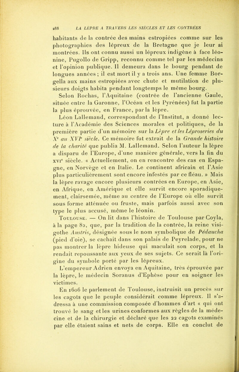 habitants de la contrée des mains estropiées comme sur les photographies des lépreux de la Bretagne que je leur ai montrées. Ils ont connu aussi un lépreux indigène à face léo- nine, Pugollo de Gripp, reconnu comme tel par les médecins et l’opinion publique. Il demeura dans le bourg pendant de longues années ; il est mort il y a trois ans. Une femme Bor- gella aux mains estropiées avec chute et mutilation de plu- sieurs doigts habita pendant longtemps le même bourg. Selon Rochas, l’Aquitaine (contrée de l’ancienne Gaule, située entre la Garonne, l’Océan et les Pyrénées) fut la partie la plus éprouvée, en France, parla lèpre. Léon Lallemand, correspondant de l’Institut, a donné lec- ture à l’Académie des Sciences morales et politiques, de la première partie d’un mémoire sur la Lèpre et les Léproseries du Xe au XVIe siècle. Ce mémoire fut extrait de la Grande histoire de la charité que publia M. Lallemand. Selon l’auteur la lèpre a disparu de l’Europe, d’une manière générale, vers la fin du xvie siècle. « Actuellement, on en rencontre des cas en Espa- gne, en Norvège et en Italie. Le continent africain et l’Asie plus particulièrement sont encore infestés par ce fléau. » Mais la lèpre ravage encore plusieurs contrées en Europe, en Asie, en Afrique, en Amérique et elle survit encore sporadique- ment, clairsemée, même au centre de l’Europe où elle survit sous forme atténuée ou fruste, mais parfois aussi avec son type le plus accusé, même le léonin. Toulouse. — On lit dans l’histoire de Toulouse par Goyla, à la page 82, que, par la tradition de la contrée, la reine visi- gothe Austris, désignée sous le nom symbolique de Pédaucha (pied d’oie), se cachait dans son palais de Peyrelade, pour ne pas montrer la lèpre hideuse qui maculait son corps, et la rendait repoussante aux yeux de ses sujets. Ce serait là l’ori- gine du symbole porté par les lépreux. L’empereur Adrien envoya en Aquitaine, très éprouvée par la lèpre, le médecin Soranus d’Ephèse pour en soigner les victimes. En 1606 le parlement de Toulouse, instruisit un procès sur les cagots que le peuple considérait comme lépreux. Il s’a- dressa à une commission composée d’hommes d’art « qui ont trouvé le sang et les urines conformes aux règles de la méde- cine et de la chirurgie et déclaré que les 22 cagots examinés par elle étaient sains et nets de corps. Elle en conclut de