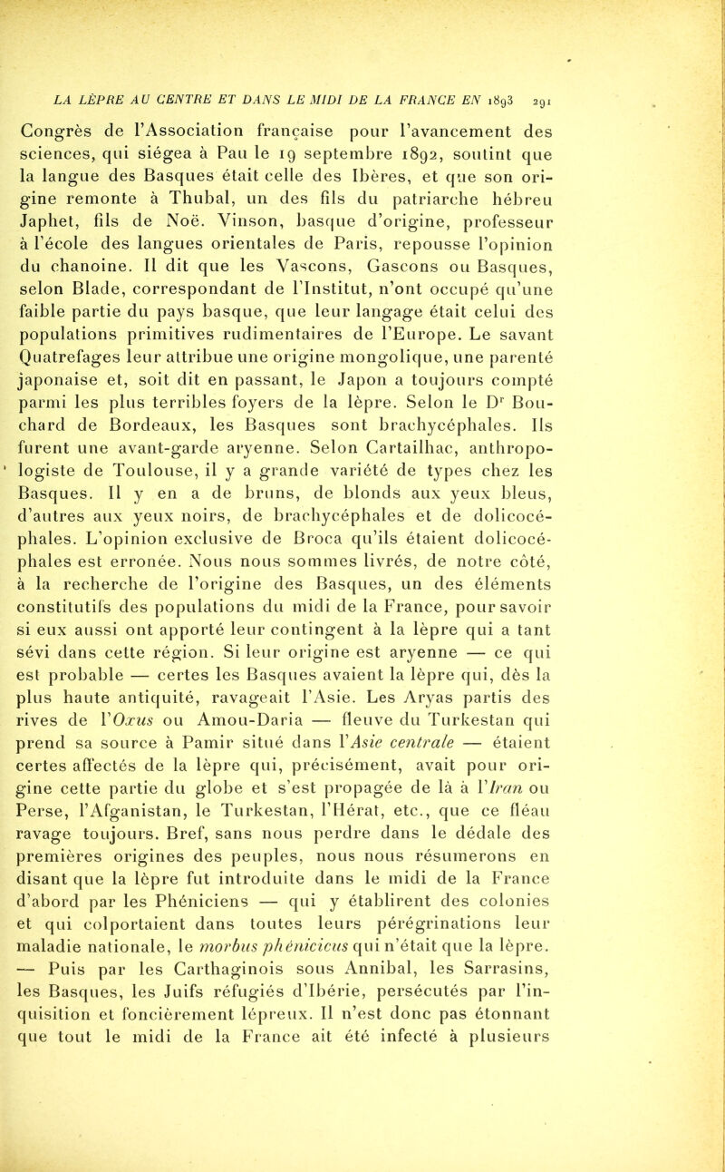 Congrès de l’Association française pour l’avancement des sciences, qui siégea à Pau le 19 septembre 1892, soutint que la langue des Basques était celle des Ibères, et que son ori- gine remonte à Thubal, un des fils du patriarche hébreu Japhet, fils de Noë. Yinson, basque d’origine, professeur à l’école des langues orientales de Paris, repousse l’opinion du chanoine. Il dit que les Yascons, Gascons ou Basques, selon Blade, correspondant de l’Institut, n’ont occupé qu’une faible partie du pays basque, que leur langage était celui des populations primitives rudimentaires de l’Europe. Le savant Quatrefages leur attribue une origine mongolique, une parenté japonaise et, soit dit en passant, le Japon a toujours compté parmi les plus terribles foyers de la lèpre. Selon le Dr Bou- chard de Bordeaux, les Basques sont brachycéphales. Ils furent une avant-garde aryenne. Selon Cartailhac, anthropo- ' logiste de Toulouse, il y a grande variété de types chez les Basques. Il y en a de bruns, de blonds aux yeux bleus, d’autres aux yeux noirs, de brachycéphales et de dolicocé- phales. L’opinion exclusive de Broca qu’ils étaient dolicocé- phal es est erronée. Nous nous sommes livrés, de notre côté, à la recherche de l’origine des Basques, un des éléments constitutifs des populations du midi de la France, pour savoir si eux aussi ont apporté leur contingent à la lèpre qui a tant sévi dans cette région. Si leur origine est aryenne — ce qui est probable — certes les Basques avaient la lèpre qui, dès la plus haute antiquité, ravageait l’Asie. Les Aryas partis des rives de YOxus ou Amou-Daria — fleuve du Turkestan qui prend sa source à Pamir situé dans Y Asie centrale — étaient certes affectés de la lèpre qui, précisément, avait pour ori- gine cette partie du globe et s’est propagée de là à YIran ou Perse, l’Afganistan, le Turkestan, l’Hérat, etc., que ce fléau ravage toujours. Bref, sans nous perdre dans le dédale des premières origines des peuples, nous nous résumerons en disant que la lèpre fut introduite dans le midi de la France d’abord par les Phéniciens — qui y établirent des colonies et qui colportaient dans toutes leurs pérégrinations leur maladie nationale, le morbus phéniciens qui n’était que la lèpre. — Puis par les Carthaginois sous Annibal, les Sarrasins, les Basques, les Juifs réfugiés d’Ibérie, persécutés par l’in- quisition et foncièrement lépreux. Il n’est donc pas étonnant que tout le midi de la France ait été infecté à plusieurs