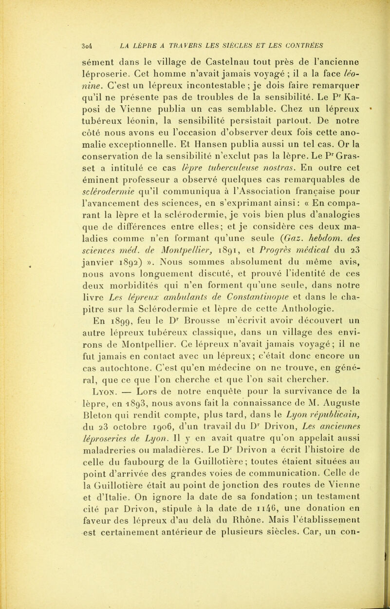 sèment dans le village de Castelnau tout près de l’ancienne léproserie. Cet homme n’avait jamais voyagé ; il a la face léo- nine. C’est un lépreux incontestable ; je dois faire remarquer qu’il ne présente pas de troubles de la sensibilité. Le Pr Ka- posi de Vienne publia un cas semblable. Chez un lépreux tubéreux léonin, la sensibilité persistait partout. De notre côté nous avons eu l’occasion d’observer deux fois cette ano- malie exceptionnelle. Et Hansen publia aussi un tel cas. Or la conservation de la sensibilité n’exclut pas la lèpre. Le Pr Gras- set a intitulé ce cas lèpre tuberculeuse nostras. En outre cet éminent professeur a observé quelques cas remarquables de sclérodermie qu’il communiqua à l’Association française pour l’avancement des sciences, en s’exprimant ainsi : « En compa- rant la lèpre et la sclérodermie, je vois bien plus d’analogies que de différences entre elles; et je considère ces deux ma- ladies comme n’en formant qu’une seule {Gaz. hebdom. des sciences méd. de Montpellier, 1891, et Progrès médical du 23 janvier 1892) ». Nous sommes absolument du même avis, nous avons longuement discuté, et prouvé l’identité de ces deux morbidités qui n’en forment qu’une seule, dans notre livre Les lépreux ambulants de Constantinople et dans le cha- pitre sur la Sclérodermie et lèpre de cette Anthologie. En 1899, feu le Dr Brousse m’écrivit avoir découvert un autre lépreux tubéreux classique, dans un village des envi- rons de Montpellier. Ce lépreux n’avait jamais voyagé; il ne fut jamais en contact avec un lépreux; c’était donc encore un cas autochtone. C’est qu’en médecine on ne trouve, en géné- ral, que ce que l’on cherche et que l’on sait chercher. Lyon. — Lors de notre enquête pour la survivance de la lèpre, en 1893, nous avons fait la connaissance de M. Auguste Bleton qui rendit compte, plus tard, dans le Lyon républicain, du 23 octobre 1906, d’un travail du Dr Drivon, Les anciennes léproseries de Lyon. Il y en avait quatre qu’on appelait aussi maladreries ou maladières. Le Dr Drivon a écrit l’histoire de celle du faubourg de la Guillotière; toutes étaient situées au point d’arrivée des grandes voies de communication. Celle de la Guillotière était au point de jonction des routes de Vienne et d’Italie. On ignore la date de sa fondation; un testament cité par Drivon, stipule à la date de 1146, une donation en faveur des lépreux d’au delà du Rhône. Mais l’établissement est certainement antérieur de plusieurs siècles. Car, un con-