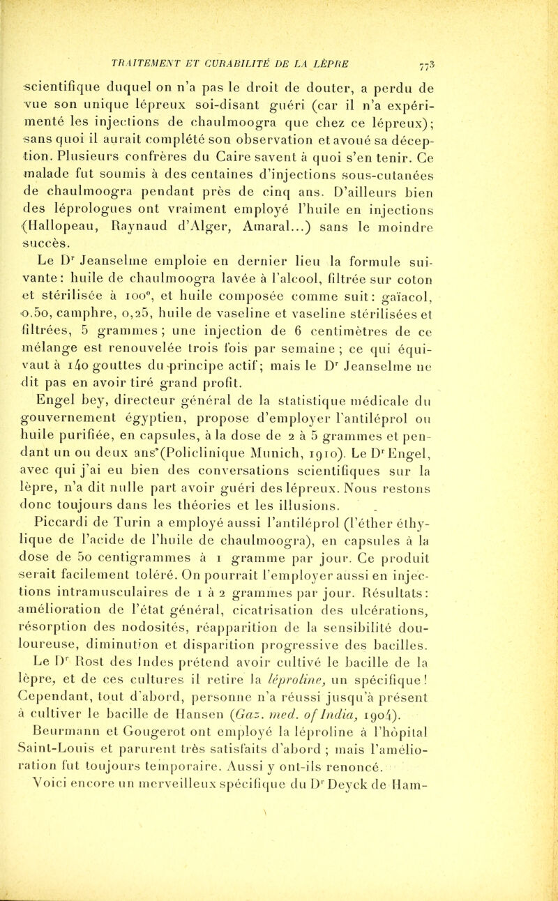 77* scientifique duquel on n’a pas le droit de douter, a perdu de vue son unique lépreux soi-disant guéri (car il n’a expéri- menté les injections de chaulmoogra que chez ce lépreux); sans quoi il aurait complété son observation et avoué sa décep- tion. Plusieurs confrères du Caire savent à quoi s’en tenir. Ce malade fut soumis à des centaines d’injections sous-cutanées de chaulmoogra pendant près de cinq ans. D’ailleurs bien des léprologues ont vraiment employé l’huile en injections {Hallopeau, Raynaud d’Alger, Amaral...) sans le moindre succès. Le Dr Jeanselme emploie en dernier lieu la formule sui- vante: huile de chaulmoogra lavée à l’alcool, filtrée sur coton et stérilisée à ioo°, et huile composée comme suit: gaïacol, o,5o, camphre, 0,26, huile de vaseline et vaseline stérilisées et filtrées, 5 grammes; une injection de 6 centimètres de ce mélange est renouvelée trois fois par semaine ; ce qui équi- vaut à i4o gouttes du-principe actif; mais le Dr Jeanselme ne dit pas en avoir tiré grand profit. Engel bey, directeur général de la statistique médicale du gouvernement égyptien, propose d’employer fantiléprol ou huile purifiée, en capsules, à la dose de 2 à 5 grammes et pen dant un ou deux ans*(Policlinique Munich, 1910). Le DrEngel, avec qui j’ai eu bien des conversations scientifiques sur la lèpre, n’a dit nulle part avoir guéri des lépreux. Nous restons donc toujours dans les théories et les illusions. Piccardi de Turin a employé aussi fantiléprol (l’éther éthy- lique de l’acide de l’huile de chaulmoogra), en capsules à la dose de 5o centigrammes à 1 gramme par jour. Ce produit serait facilement toléré. On pourrait l’employer aussi en injec- tions intramusculaires de 1 à 2 grammes par jour. Résultats: amélioration de l’état général, cicatrisation des ulcérations, résorption des nodosités, réapparition de la sensibilité dou- loureuse, diminution et disparition progressive des bacilles. Le Dr Rost des Indes prétend avoir cultivé le bacille de la lèpre, et de ces cultures il retire la léproline, un spécifique! Cependant, tout d’abord, personne n’a réussi jusqu’à présent à cultiver le bacille de Hansen (Gaz. med. of India, 1904). Beurmann et Gougerot ont employé la léproline à l’hôpital Saint-Louis et parurent très satisfaits d’abord ; mais l’amélio- ration fut toujours temporaire. Aussi y ont-ils renoncé. Voici encore un merveilleux spécifique du DrDeyck de Ham-