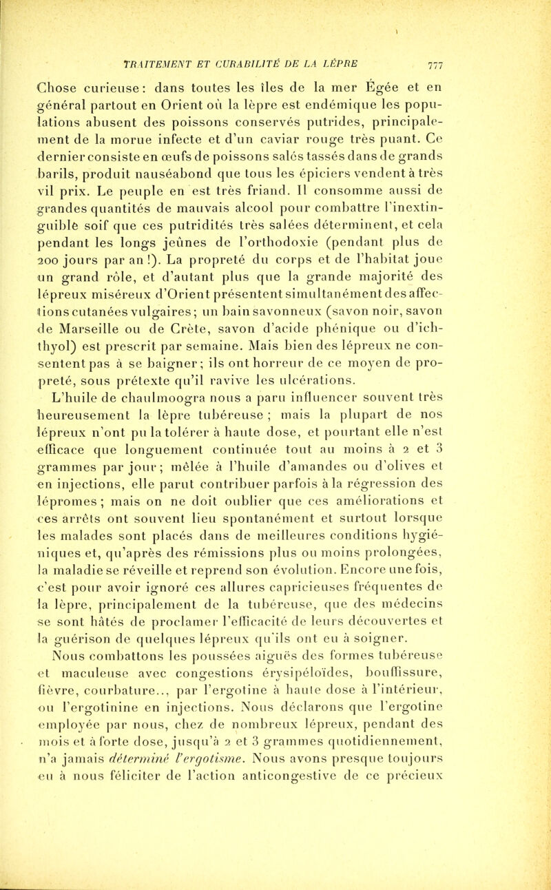 Chose curieuse: dans toutes les îles de la mer Égée et en général partout en Orient où la lèpre est endémique les popu- lations abusent des poissons conservés putrides, principale- ment de la morue infecte et d’un caviar rouge très puant. Ce dernier consiste en œufs de poissons salés tassés dans de grands barils, produit nauséabond que tous les épiciers vendent à très vil prix. Le peuple en est très friand. Il consomme aussi de grandes quantités de mauvais alcool pour combattre l’inextin- guiblê soif que ces putridités très salées déterminent, et cela pendant les longs jeûnes de l’orthodoxie (pendant plus de 200 jours par an !). La propreté du corps et de l’habitat joue un grand rôle, et d’autant plus que la grande majorité des lépreux miséreux d’Orient présentent simultanément des affec- tions cutanées vulgaires ; un bain savonneux (savon noir, savon de Marseille ou de Crète, savon d’acide phénique ou d’ich- thyol) est prescrit par semaine. Mais bien des lépreux ne con- sentent pas à se baigner; ils ont horreur de ce moyen de pro- preté, sous prétexte qu’il ravive les ulcérations. L’huile de chaulmoogra nous a paru influencer souvent très heureusement la lèpre tubéreuse ; mais la plupart de nos lépreux n’ont pu la tolérer à haute dose, et pourtant elle n’est efficace que longuement continuée tout au moins à 2 et 3 grammes par jour; mêlée à l’huile d’amandes ou d’olives et en injections, elle parut contribuer parfois à la régression des lépromes ; mais on ne doit oublier que ces améliorations et ces arrêts ont souvent lieu spontanément et surtout lorsque les malades sont placés dans de meilleures conditions hygié- niques et, qu’après des rémissions plus ou moins prolongées, la maladie se réveille et reprend son évolution. Encore une fois, c’est pour avoir ignoré ces allures capricieuses fréquentes de la lèpre, principalement de la tubéreuse, que des médecins se sont hâtés de proclamer l’efficacité de leurs découvertes et la guérison de quelques lépreux qu'ils ont eu à soigner. Nous combattons les poussées aiguës des formes tubéreuse et maculeuse avec congestions érysipéloïdes, bouffissure, fièvre, courbature.., par l’ergotine à haute dose à l’intérieur, ou l’ergotinine en injections. Nous déclarons que l’ergotine employée par nous, chez de nombreux lépreux, pendant des mois et à forte dose, jusqu’à 2 et 3 grammes quotidiennement, n’a jamais déterminé Vergotisme. Nous avons presque toujours eu à nous féliciter de l’action anticongestive de ce précieux