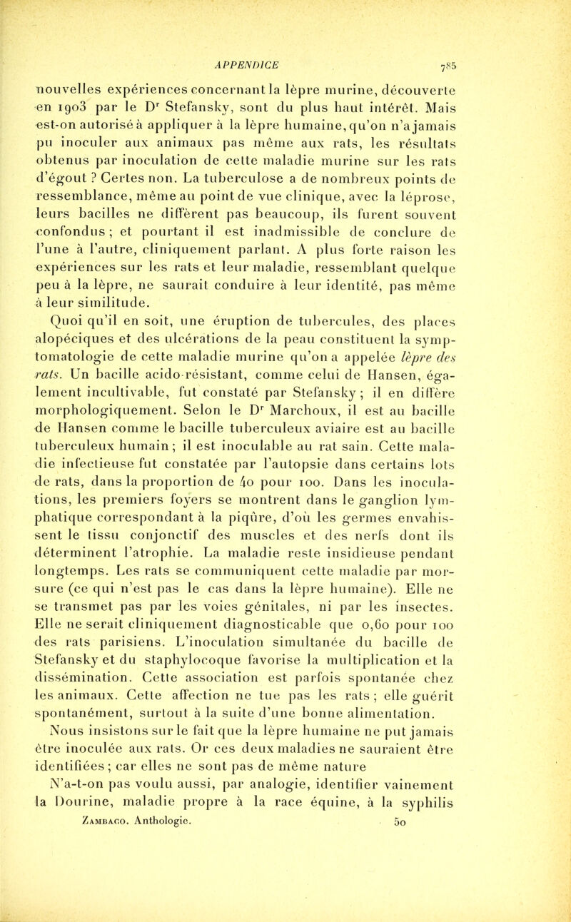 nouvelles expériences concernant la lèpre murine, découverte en 1903 par le Dr Stefansky, sont du plus haut intérêt. Mais est-on autorisé à appliquer à la lèpre humaine, qu’on n’a jamais pu inoculer aux animaux pas même aux rats, les résultats obtenus par inoculation de cette maladie murine sur les rats d’égout ? Certes non. La tuberculose a de nombreux points de ressemblance, même au point de vue clinique, avec la léprose, leurs bacilles ne diffèrent pas beaucoup, ils furent souvent confondus ; et pourtant il est inadmissible de conclure de l’une à l’autre, cliniquement parlant. A plus forte raison les expériences sur les rats et leur maladie, ressemblant quelque peu à la lèpre, ne saurait conduire à leur identité, pas même à leur similitude. Quoi qu’il en soit, une éruption de tubercules, des places alopéciques et des ulcérations de la peau constituent la symp- tomatologie de cette maladie murine qu’on a appelée lèpre des rats. Un bacille acido-résistant, comme celui de Hansen, a- lement incultivable, fut constaté par Stefansky ; il en diffère morphologiquement. Selon le Dr Marchoux, il est au bacille de Hansen comme le bacille tuberculeux aviaire est au bacille tuberculeux humain; il est inoculable au rat sain. Cette mala- die infectieuse fut constatée par l’autopsie dans certains lots de rats, dans la proportion de 4o pour 100. Dans les inocula- tions, les premiers foyers se montrent dans le ganglion lym- phatique correspondant à la piqûre, d’où les germes envahis- sent le tissu conjonctif des muscles et des nerfs dont ils déterminent l’atrophie. La maladie reste insidieuse pendant longtemps. Les rats se communiquent cette maladie par mor- sure (ce qui n’est pas le cas dans la lèpre humaine). Elle ne se transmet pas par les voies génitales, ni par les insectes. Elle ne serait cliniquement diagnosticable que 0,60 pour 100 des rats parisiens. L’inoculation simultanée du bacille de Stefansky et du staphylocoque favorise la multiplication et la dissémination. Cette association est parfois spontanée chez les animaux. Cette affection ne tue pas les rats ; elle guérit spontanément, surtout à la suite d’une bonne alimentation. Nous insistons sur le fait que la lèpre humaine ne put jamais être inoculée aux rats. Or ces deux maladies ne sauraient être identifiées; car elles ne sont pas de même nature N’a-t-on pas voulu aussi, par analogie, identifier vainement la Dourine, maladie propre à la race équine, à la syphilis Zamba.co. Anthologie. 5o