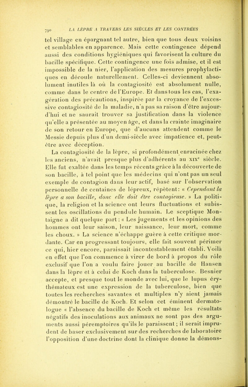 79° tel village en épargnant tel autre, bien que tous deux voisins et semblables en apparence. Mais cette contingence dépend aussi des conditions hygiéniques qui favorisent la culture du bacille spécifique. Cette contingence une fois admise, et il est impossible de la nier, l’application des mesures prophylacti- ques en découle naturellement. Celles-ci deviennent abso- lument inutiles là où la contagiosité est absolument nulle, comme dans le centre de l’Europe. Et dans tous les cas, l’exa- gération des précautions, inspirée par la croyance de l’exces- sive contagiosité de la maladie, n’a pas sa raison d’être aujour- d’hui et ne saurait trouver sa justification dans la violence qu’elle a présentée au moyen âge, et dans la crainte imaginaire de son retour en Europe, que d’aucuns attendent comme le Messie depuis plus d’un demi-siècle avec impatience et, peut- être avec déception. La contagiosité de la lèpre, si profondément enracinée chez les anciens, n’avait presque plus d’adhérents au xixe siècle. Elle fut exaltée dans les temps récents grâce à la découverte de son bacille, à tel point que les médecins qui n’ont pas un seul exemple de contagion dans leur actif, basé sur l’observation personnelle de centaines de lépreux, répètent: « Cependant la lèpre a son bacille, donc elle doit être contagieuse. » La politi- que, la religion et la science ont leurs fluctuations et subis- sent les oscillations du pendule humain. Le sceptique Mon- taigne a dit quelque part: « Les jugements et les opinions des hommes ont leur saison, leur naissance, leur mort, comme les choux. » La science n’échappe guère à cette critique mor- dante. Car en progressant toujours, elle fait souvent périmer ce qui, hier encore, paraissait incontestablement établi. Voilà en effet que l’on commence à virer de bord à propos du rôle exclusif que l’on a voulu faire jouer au bacille de Hansen dans la lèpre et à celui de Koch dans la tuberculose. Besnier accepte, et presque tout le monde avec lui, que le lupus éry- thémateux est une expression de la tuberculose, bien que toutes les recherches savantes et multiples n’y aient jamais démontré le bacille de Koch. Et selon cet éminent dermato- logue « l’absence du bacille de Koch et même les résultats négatifs des inoculations aux animaux ne sont pas des argu- ments aussi péremptoires qu’ils le paraissent; il serait impru- dent de baser exclusivement sur des recherches de laboratoire l’opposition d’une doctrine dont la clinique donne la démons-