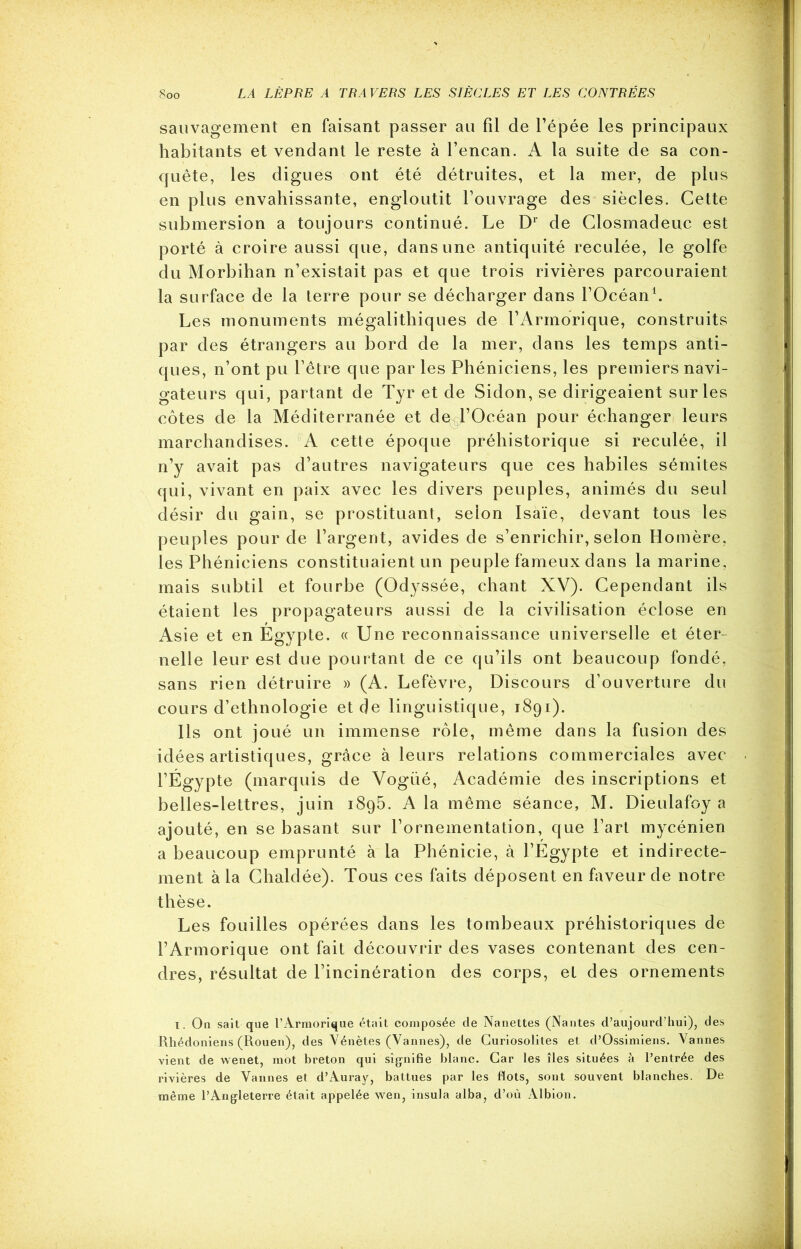 sauvagement en faisant passer au fil de l’épée les principaux habitants et vendant le reste à l’encan. A la suite de sa con- quête, les digues ont été détruites, et la mer, de plus en plus envahissante, engloutit l’ouvrage des siècles. Cette submersion a toujours continué. Le Dl de Closmadeuc est porté à croire aussi que, dans une antiquité reculée, le golfe du Morbihan n’existait pas et que trois rivières parcouraient la surface de la terre pour se décharger dans l’Océan1. Les monuments mégalithiques de l’Armorique, construits par des étrangers au bord de la mer, dans les temps anti- ques, n’ont pu l’être que par les Phéniciens, les premiers navi- gateurs qui, partant de Tyr et de Sidon, se dirigeaient sur les côtes de la Méditerranée et de l’Océan pour échanger leurs marchandises. A cette époque préhistorique si reculée, il n’y avait pas d’autres navigateurs que ces habiles sémites qui, vivant en paix avec les divers peuples, animés du seul désir du gain, se prostituant, selon Isaïe, devant tous les peuples pour de l’argent, avides de s’enrichir, selon Homère, les Phéniciens constituaient un peuple fameux dans la marine, mais subtil et fourbe (Odyssée, chant XV). Cependant ils étaient les propagateurs aussi de la civilisation éclose en Asie et en Égypte. « Une reconnaissance universelle et éter- nelle leur est due pourtant de ce qu’ils ont beaucoup fondé, sans rien détruire » (A. Lefèvre, Discours d’ouverture du cours d’ethnologie et de linguistique, 1891). Ils ont joué un immense rôle, même dans la fusion des idées artistiques, grâce à leurs relations commerciales avec l’Égypte (marquis de Vogué, Académie des inscriptions et belles-lettres, juin 1895. A la même séance, M. Dieulafoy a ajouté, en se basant sur l’ornementation, que Part mycénien a beaucoup emprunté à la Phénicie, à l’Égypte et indirecte- ment à la Chaldée). Tous ces faits déposent en faveur de notre thèse. Les fouilles opérées dans les tombeaux préhistoriques de l’Armorique ont fait découvrir des vases contenant des cen- dres, résultat de l’incinération des corps, et des ornements 1. On sait que l’Armorique était composée de Nanettes (Nantes d’aujourd’hui), des Rhédoniens (Rouen), des Vénètes (Vannes), de Guriosolites et d’Ossimiens. Vannes vient de wenet, mot breton qui signifie blanc. Car les îles situées à l’entrée des rivières de Vannes et d’Auray, battues par les flots, sont souvent blanches. De même l’Angleterre était appelée wen, insula alba, d’où Albion.