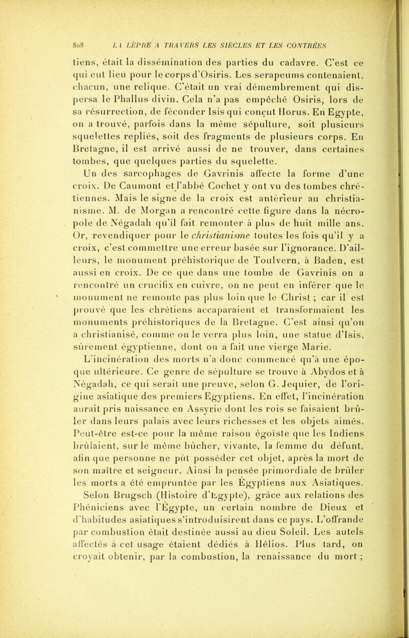 tiens, était la dissémination des parties du cadavre. C’est ce qui eut lieu pour le corps d’Osiris. Les serapeums contenaient, chacun, une relique. C’était un vrai démembrement qui dis- persa le Phallus divin. Cela n’a pas empêché Osiris, lors de sa résurrection, de féconder Isis qui conçut Horus. En Egypte, on a trouvé, parfois dans la même sépulture, soit plusieurs squelettes repliés, soit des fragments de plusieurs corps. En Bretagne, il est arrivé aussi de ne trouver, dans certaines tombes, que quelques parties du squelette. Un des sarcophages de Gavrinis affecte la forme d’une croix. De Caumont et l’abbé Cochet y ont vu des tombes chré- tiennes. Mais le signe de la croix est antérieur au christia- nisme. M. de Morgan a rencontré cette figure dans la nécro- pole de Négadah qu’il fait remonter à plus de huit mille ans. Or, revendiquer pour le christianisme toutes les fois qu’il y a croix, c’est commettre une erreur basée sur l’ignorance. D’ail- leurs, le monument préhistorique de Toulvern, à Baden, est aussi en croix. De ce que dans une tombe de Gavrinis on a rencontré un crucifix en cuivre, on ne peut en inférer que le monument ne remonte pas plus loin que le Christ ; car il est prouvé que les chrétiens accaparaient et transformaient les monuments préhistoriques de la Bretagne. C’est ainsi qu’on a christianisé, comme on le verra plus loin, une statue d’Isis, sûrement égyptienne, dont on a fait une vierge Marie. L’incinération des morts n’a donc commencé qu’à une épo- que ultérieure. Ce genre de sépulture se trouve à Abydos et à Négadah, ce qui serait une preuve, selon G. Jequier, de l’ori- gine asiatique des premiers Egyptiens. En effet, l’incinération aurait pris naissance en Assyrie dont les rois se faisaient brû- ler dans leurs palais avec leurs richesses et les objets aimés. Peut-être est-ce pour la même raison égoïste que les Indiens brûlaient, sur le même bûcher, vivante, la femme du défunt, afin que personne ne pût posséder cet objet, après la mort de son maître et seigneur. Ainsi la pensée primordiale de brûler les morts a été empruntée par les Egyptiens aux Asiatiques. Selon Brugsch (Histoire d’Lgypte), grâce aux relations des Phéniciens avec l’Egypte, un certain nombre de Dieux et d’habitudes asiatiques s’introduisirent dans ce pays. L’offrande par combustion était destinée aussi au dieu Soleil. Les autels affectés à cet usage étaient dédiés à Hélios. Plus tard, on croyait obtenir, par la combustion, la renaissance du mort ;