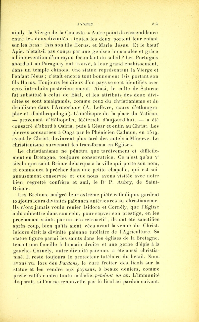 nipily, la Vierge de la Couarde. » Autre point de ressemblance entre les deux divinités ; toutes les deux portent leur enfant sur les bras: Isis son fils Horus, et Marie Jésus. Et le bœuf Apis, n’était-il pas conçu par une génisse immaculée et grâce à l’intervention d’un rayon fécondant du soleil ? Les Portugais abordant au Paraguay ont trouvé, à leur grand ébahissement, dans un temple chinois, une statue représentant la Vierge et l’enfant Jésus ; c’était encore tout bonnement Isis portant son fils Horus. Toujours les dieux d’un pays se sont identifiés avec ceux introduits postérieurement. Ainsi, le culte de Saturne fut substitué à celui de Bâal, et les attributs des deux divi- nités se sont amalgamés, comme ceux du christianisme et du druidisme dans l’Armorique (A. Lefèvre, cours d’ethnogra- phie et d’anthropologie). L’obélisque de la place du Vatican, — provenant d’Héliopolis, Métérieh d’aujourd’hui, — a été consacré d’abord à Osiris, puis à César et enfin au Christ. Le& pierres consacrées à Onga par le Phénicien Cadmus, en 1619, avant le Christ, devinrent plus tard des autels à Minerve. Le christianisme survenant les transforma en Eglises. Le christianisme ne pénétra que tardivement et difficile- ment en Bretagne, toujours conservatrice. Ce n’est qu’au v& siècle que saint Brieuc débarqua à la ville qui porte son nom, et commença à prêcher dans une petite chapelle, qui est soi- gneusement conservée et que nous avons visitée avec notre bien regretté confrère et ami, le Dr P. Aubry, de Saint- Brieuc. Les Bretons, malgré leur extrême piété catholique, gardent toujours leurs divinités païennes antérieures au christianisme. Ils n’ont jamais voulu renier Isidore et Cornély, que l’Eglise a dû admettre dans son sein, pour sauver son prestige, en les proclamant saints par un acte rétroactif; ils ont été sanctifiés après coup, bien qu’ils aient vécu avant la venue du Christ. Isidore était la divinité païenne tutélaire de l’Agriculture. Sa statue figure parmi les saints dans les églises de la Bretagne, tenant une faucille à la main droite et une gerbe d’épis à la gauche. Cornély, autre divinité païenne, a été aussi christia- nisé. II re ste toujours le protecteur tutélaire du bétail. Nous avons vu, lors des Pardons, le curé frotter des licols sur la statue et les vendre agx paysans, à beaux deniers, comme préservatifs contre toute maladie pendant un an. L’immunité disparaît, si l’on ne renouvelle pas le licol au pardon suivant.