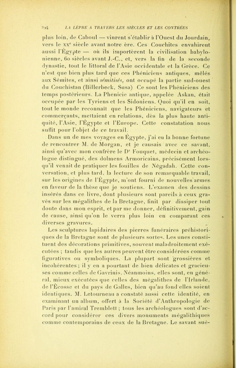 plus loin, de Caboul — vinrent s’établir à l’Ouest du Jourdain,, vers le xxe siècle avant notre ère. Ces Couchites envahirent aussi l’Egypte — où ils importèrent la civilisation babylo- nienne, 60 siècles avant J.-C., et, vers la fin de la seconde dynastie, tout le littoral de l’Asie occidentale et la Grèce. Ce n’est cfue bien plus tard cfue ces Phéniciens anticjues, mêlés aux Sémites, et ainsi sémitisés, ont occupé la partie sud-ouest du Couchistan (Billerbeck, Susa) Ce sont les Phéniciens des temps postérieurs. La Phénicie antique, appelée Askan, était occupée par les Tyriens et les Sidoniens. Quoi qu’il en soit, tout le monde reconnaît que les Phéniciens, navigateurs et commerçants, mettaient en relations, dès la plus haute anti- quité, l’Asie, l’Egypte et l’Europe. Cette constatation nous suffit pour l’objet de ce travail. Dans un de mes voyages en Egypte, j’ai eu la bonne fortune de rencontrer M. de Morgan, et je causais avec ce savant, ainsi qu’avec mon confrère le Dr Fouquet, médecin et archéo- logue distingué, des dolmens Armoricains, précisément lors- qu’il venait de pratiquer les fouilles de Négadah. Cette con- versation, et plus tard, la lecture de son remarquable travail, sur les origines de l’Egypte, m’ont fourni de nouvelles armes en faveur de la thèse que je soutiens. L’examen des dessina insérés dans ce livre, dont plusieurs sont pareils à ceux gra- vés sur les mégalithes de la Bretagne, finit par dissiper tout doute dans mon esprit, et par me donner, définitivement, gain de cause, ainsi qu’on le verra plus loin en comparant ces diverses gravures. Les sculptures lapidaires des pierres funéraires préhistori- ques de la Bretagne sont de plusieurs sortes. Les unes consti- tuent des décorations primitives, souvent maladroitement exé- cutées ; tandis que les autres peuvent être considérées comme figuratives ou symboliques. La plupart sont grossières et incohérentes ; il y en a pourtant de bien délicates et gracieu- ses comme celles de Gavrinis. Néanmoins, elles sont, en géné- ral, mieux exécutées que celles des mégalithes de l’Irlande, de l’Ecosse et du pays de Galles, bien qu’au fond elles soient identiques. M. Letourneau a constaté aussi cette identité, en examinant un album, offert à la Société d’Anthropologie de Paris par l’amiral Tremblett ; tous les archéologues sont d’ac- cord pour considérer ces divers monuments mégalithiques comme contemporains de ceux de la Bretagne. Le savant sué-