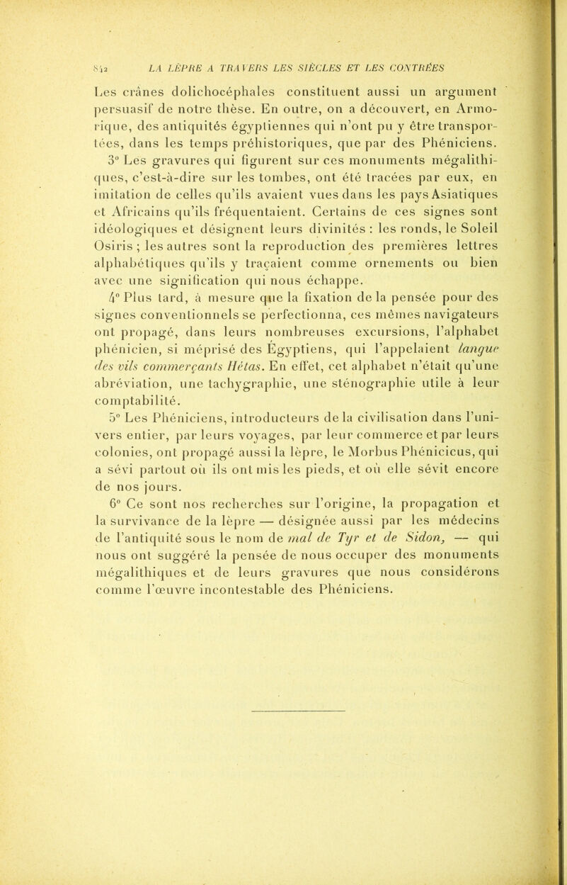 Les crânes dolichocéphales constituent aussi un argument persuasif de notre thèse. En outre, on a découvert, en Armo- rique, des antiquités égyptiennes qui n’ont pu y être transpor- tées, dans les temps préhistoriques, que par des Phéniciens. 3° Lés gravures qui figurent sur ces monuments mégalithi- ques, c’est-à-dire sur les tombes, ont été tracées par eux, en imitation de celles qu’ils avaient vues dans les pays Asiatiques et Africains qu’ils fréquentaient. Certains de ces signes sont idéologiques et désignent leurs divinités : les ronds, le Soleil Osiris ; les autres sont la reproduction des premières lettres alphabétiques qu’ils y traçaient comme ornements ou bien avec une signification qui nous échappe. 4° Plus tard, à mesure que la fixation delà pensée pour des signes conventionnels se perfectionna, ces mêmes navigateurs ont propagé, dans leurs nombreuses excursions, l’alphabet phénicien, si méprisé des Egyptiens, qui l’appelaient langue des vils commerçants Hétas. En effet, cet alphabet n’était qu’une abréviation, une tachygraphie, une sténographie utile à leur comptabilité. 5° Les Phéniciens, introducteurs delà civilisation dans l’uni- vers entier, par leurs voyages, par leur commerce et par leurs colonies, ont propagé aussi la lèpre, le Morbus Phénicicus, qui a sévi partout où ils ont mis les pieds, et où elle sévit encore de nos jours. 6° Ce sont nos recherches sur l’origine, la propagation et la survivance de la lèpre — désignée aussi par les médecins de l’antiquité sous le nom de mal de Tyr et de Sidon, — qui nous ont suggéré la pensée de nous occuper des monuments mégalithiques et de leurs gravures que nous considérons comme l’œuvre incontestable des Phéniciens.