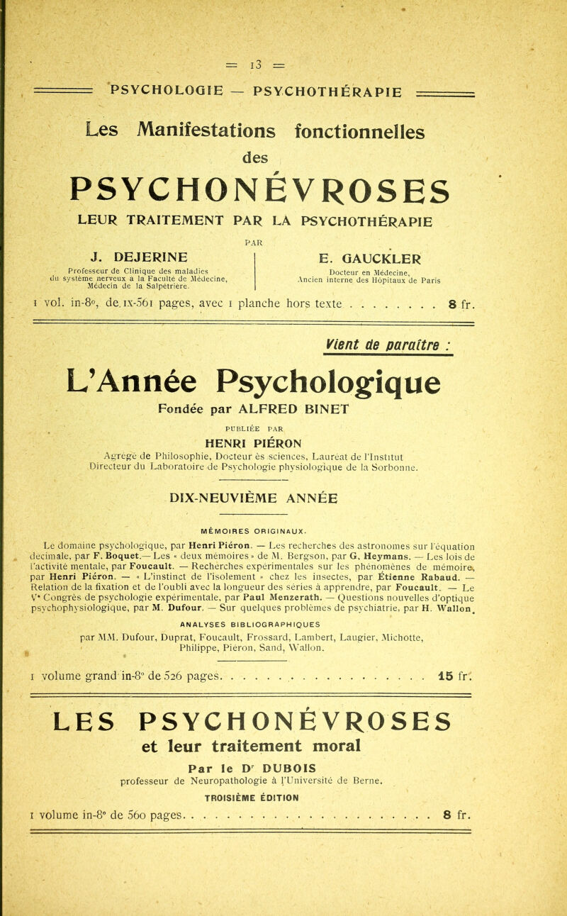 PSYCHOLOGIE — PSYCHOTHÉRAPIE Les Manifestations fonctionnelles des PSYCHONÉVROSES LEUR TRAITEMENT PAR LA PSYCHOTHÉRAPIE PAR J. DEJERINE Professeur de Clinique des maladies du système nerveux a la Faculté de Médecine, Médecin de la Salpêtrière. E. GAUCKLER Docteur en Médecine, Ancien interne des Hôpitaux de Paris i vol. in-8°, de.ix-56i pages, avec i planche hors texte 8 fr. Vient de paraître : L’Année Psychologique Fondée par ALFRED BINET PUBLIÉE PAR HENRI PIÉRON Agrégé de Philosophie, Docteur ès sciences, Lauréat de l’Institut Directeur du Laboratoire de Psychologie physiologique de la Sorbonne. DIX-NEUVIÈME ANNÉE MÉMOIRES ORIGINAUX. Le domaine psychologique, par Henri Piéron. — Les recherches des astronomes sur l’équation décimale, par F. Boquet.— Les « deux mémoires » de M. Bergson, par G, Heymans. — Les lois de l’activité mentale, par Foucault. — Rechèrches expérimentales sur les phénomènes de mémoire^, par Henri Piéron. — « L’instinct de l’isolement » chez les insectes, par Étienne Rabaud. — Relation de la fixation et de l’oubli avec la longueur des séries à apprendre, par Foucault. — Le V Congrès de psychologie expérimentale, par Paul Menzerath. — Questions nouvelles d’optique psychophysiologique, par M. Dufour. — Sur quelques problèmes de psychiatrie, par H. Wallon. ANALYSES BIBLIOGRAPHIQUES par MAI. Dufour, Duprat, Foucault, Frossard, Lambert, Laugier, Michotte, Philippe, Piéron, Sand, Wallon. i volume grand in-8° de 626 pages. ...... 15 fri LES PSYCHONÉVROSES et leur traitement moral Par le Dr DUBOIS professeur de Neuropathologie à l’Université de Berne. TROISIÈME ÉDITION