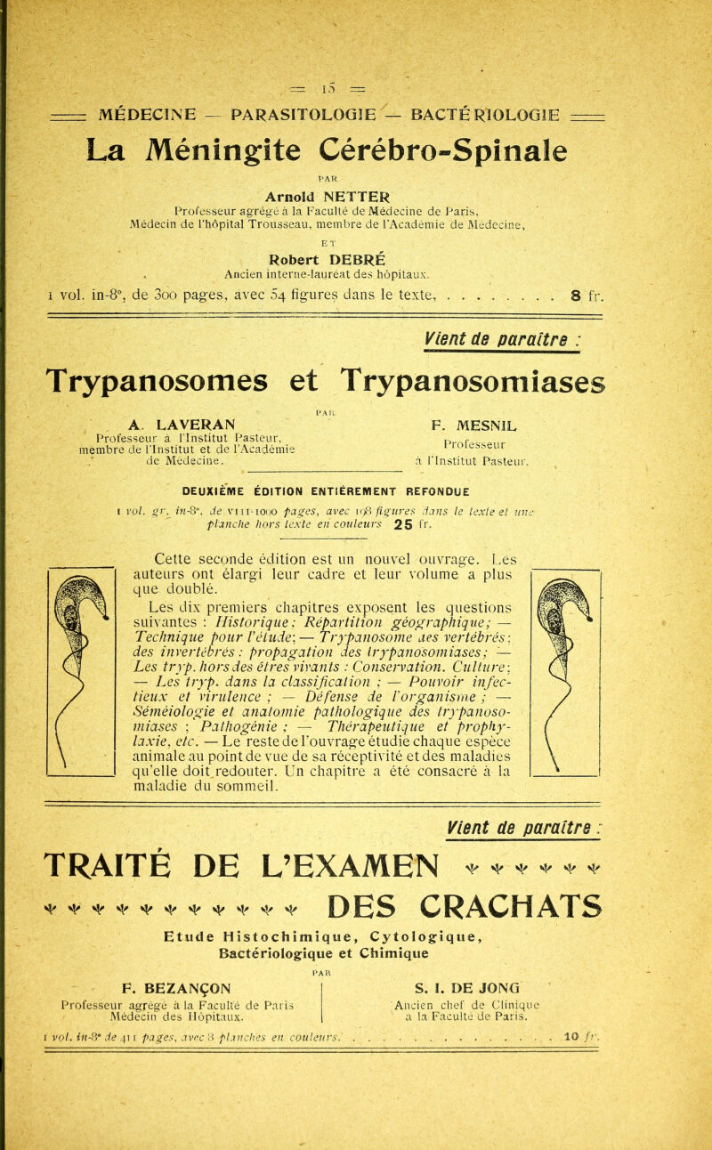 : MÉDECINE — PARASITOLOGIE — BACTÉRIOLOGIE : La Méningite Cérébro-Spinale PAR Arnold NETTER Professeur agrégé à la Faculté de Médecine de Paris, Médecin de l’hôpital Trousseau, membre de l’Académie de Médecine, Robert DEBRE Ancien interne-lauréat des hôpitaux. i vol. in-8°, de 3oo pages, avec 54 figures dans le texte. 8 fr. Vient de paraître : Trypanosomes et Trypanosomiases A LAVERAN Professeur à l’Institut Pasteur, membre de l’Institut et de l’Académie de Médecine. F. MESNIL Professeur à l'Institut Pasteur. DEUXIEME EDITION ENTIÈREMENT REFONDUE vol. gr.in-8°, de viii-iooo pages, avec 198 figures clans le texte et tint planche hors texte en couleurs 25 fr, Cette seconde édition est un nouvel ouvrage. Lés auteurs ont élargi leur cadre et leur volume a plus que doublé. iiiu Les dix premiers chapitres exposent les questions vil * suivantes : Historique ; Répartition géographique; — wÊm * -i§b Technique pour l’étude;— Trypanosome des vertébrés ; ( des invertébrés : propagation des trypanosomiases ; — Les tryp. hors des êtres vivants : Conservation. Culture ; — Les tryp. dans la classification ; — Pouvoir infec- tieux et virulence ; — Défense de l'organisme ; — Séméiologie et anatomie pathologique des trypanoso- miases ; * Pathogénie ; — Thérapeutique et prophy- laxie, etc. —Le reste de l’ouvrage étudie chaque espèce animale au point de vue de sa réceptivité et des maladies qu’elle doit redouter. Un chapitre a été consacré à la ( maladie du sommeil. Vient de paraître : TRAITÉ DE L’EXAMEN DES CRACHATS Etude Histo chimique, Cytologique, Bactériologique et Chimique F. BEZANÇON Professeur agrégé à la Faculté de Paris Médecin des Hôpitaux. S. I. DE JO N G Ancien chef de Clinique a la Faculté de Paris.