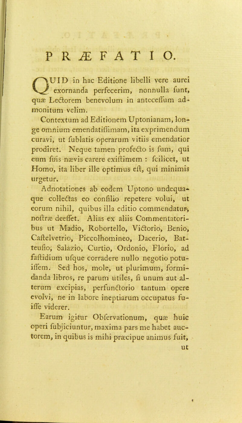 ΡΚ^ΕΡΑΤΙΟ. υΐΟ ΐη 1130 Ε<ϋίΐοηε Ιΐΐιείΐΐ νει*ε πυτεΐ εχοπιαηάδ ρειΡεοεππη, ηοηηηΐΐα ίιιηί, (}ιι;ε Ι,εέΙοΓεπι βεηενοΐιιηι ΐη αηΐοοείϊίιπι 3<1- ηιοηίΐϋηι νεϋηι. ΟοηίεχΙυηι αά ΕεΙΐίίοηεηι υρΙοηΪ3η3Πΐ, Ιοη- §ε οηιηΐϋΓη εηιεηάαίΐίΓιηιαηι, ΐί3 εχρπΓηεηείιπη οιΐΓ^νΐ, υΐ ΑιΒΙαίΐδ ορεΓ3Γυπι νιίΐΐδ ειηεη(ΐ3ΐΐθΓ ρΓοάίΓεϋ. Νεηυε Ιαηιεη ρΓοίεΛο ΐδ Γηηι, φΐΐ ειιηι Γυίδ ηΞενϊδ ο&ΓεΓε εχΐΛΐπιειτι : ίοΐΐΐοεί, αΐ Ηοηιο, ΐϋα ΙΐΙιεΓ ΐΐΐε ορίΐηιαδ είΐ, ηιή ηιΐηΐηιΐδ ϋΓ^εΐΟΓ. Δείηοίαίΐοηεδ αΒ εοάεηι ΙΙρίοηο αηθεςυ^- φΐε οοΐΐείΐδδ εο οοηίΐΐΐο τερείεΓε νοίαΐ, ιιΐ εοΓυπι ηΐΐιΐΐ, ςιιΐΒυδ ΐΐΐα εθΐϋΐο οοηΐΓηεη<ΐ3ΐϋΐ% ηοίίπε άεείΤεΙ:. Αΐΐαδ εχ &1ϋδ ΟοΓηΓηεηί^ίΟΓΐ- Βιΐδ ηΐ Μ3(ϋο, ΚοΒοπεΙΙο, νΐέΐοπο, Βεηΐο, (ΓαΛεΙνείπο, ΡΐοοοΙΗοηιΐηεο, Ό3οεπο, Βαί- ΐευβο, Βαίαζΐο, Ουι-ίΐο, Οκίοηΐο, ΕΙογϊο, 3(1 ίαίΗβΐαιη υΓηυε οοΐΎαάεΓε ηιιΐΐο ηε§οίΐο ροϋα- ΐίΓεηι. δεά Ηοδ, Γηοίε, ιιί ρΙυπΓηυηι, ίοΓηιΐ- (Ιπηθα ΙΐΒΐΌδ, τε ρδπιηι υίΐΐεδ, ίΐ υηηπι 3ΐιί: Δ- ίεηίΓη εχοΐρΐαδ, ρειΡηηέΙοπο Ι3ηίυιη ορεΓε ενοίνΐ, ηε ΐη ΙδΙιΟΓε ΐηερίΐαπιηι οοοηρ3ϋυδ £α- ίίΓε νΐβεΓΟΓ. ΕαΓϋΓη ΐ^ΐΐυΓ ΟΒΓει·ν3ίίοηυπι, ε[υ32 Ιιυΐο ορεπ ΓαΙ)]ΐοΐϋηΙυΓ, ηιαχΐπια ρ3Γδ πιε Ιιαίιεί 3ηο- ΙΟΓειη, ΐη φΐΐβιΐδ ΐδ ηιΐΐιΐ ρΓεεοΐρηε αηΐιηιΐδ £αΐϋ.