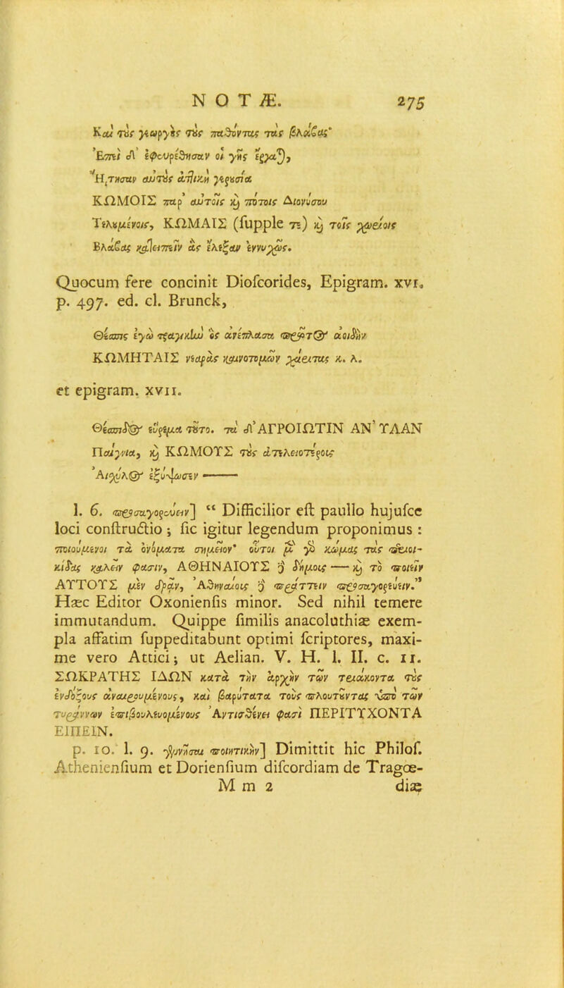 Καα ιχχ γ,,α^ίί ικς παδόνπίς τα: βλχζαί' ΐ.7ΐ\ι οΐ ί<ραΐξ>ί^ησα.ν οΐ γης £^^), Η,τηοηρ Λυτάζ λτΙικ,μ }ίςκσΐΑ ΚΩΜΟΙΣ ζαρ’ αυτόΐί ^ ποπ/ί· Διονύπν Ύίλνμίϊοΐ!·, ΚΩΜΑΙΣ (Γιιρρίε 75) &· τοΤτ ρρε/οκ Βλά^Λί %&Ιεΐ7η7ν αϊ ελίξοϋ' ίγνυχ7ς. ΟυοευίΏ ΓεΓε εοηείηϊί ϋίοΓεοπ(3ε5, Ερΐ§Γαηι. χνι. ρ. 497· €<^· ^ Βπιηεΐί, Θέασ7? ε>ώ τςαγύω β? χτίπλΑσν, αοι^ιν ΚΩΜΗΤΑΙΣ νίϋφαί ^νοτυμων ρ^ειταί κ. λ. ε£ ερΐ^Γαιη. χνιι. θίίΖϋ7^ ΐϊρμΑ ητο. τη Λ’ΑΓΡΟΙΩΤΙΝ ΑΝ’ ΤΛΑΝ Πο1·)·υια> Κ) ΚΩΜΟΤΣ Τΰί άπλειοτΐξοι; *Αι^ΰ^Οτ’ ίζν-^ασίΥ 1. 6. ^σα^οξοΰαν] “ ϋΐίϋοϊΙίοΓ είΐ ραπίΐο Ηυ]υίεε Ιοεϊ εοηίίΓυόΙΐο ; Γιε ϊ§ί£ϋΓ 1ε§εηάυπι ρΐΌροηΐητυδ : πΌΐοΰμίνοι τα ονόματα ονμείογ’ όυτοι μ γ> κάμας ·τας ^ιοι~ κίί'Αί υ£.Κ(λυ φααΊν, ΑΘΗΝΑΙΟΤΣ 3 £ημομ — ^ το ττοιίΐν ΑΤΤΟΤΣ μίν (Ι)Αν, Κ^ηναυιαυ; <τα^μττ\ιγ <α£.9σα.·γοξίΰίΐν. Ηίεε ΕΜιογ ΟχοηΐεηΓίδ ΓηίηοΓ. δεά ηϊΜΙ ιεπιεΓε ΐΓηπιιη&ηίΙυΓη. Ορϊρρε ΓιηΓιϋδ &ηαεο1υιΜ^ εχεηη- ρΐα ΗίΤ&άιτι Γυρρεάίΐ^Βυηε ορτίΓηΐ ΓεπρίοΓεδ, γπεχϊ- πιε νεΓΟ Αεεϊεΐ; ιιπ Αείϊ^η. V. Η. 1. II. ε. ιι. ΣΩΚΡΑΤΗΣ ΙΔΩΝ κατα ί»υ Αγγ}ν ταν τ&αμυτα τα( ίν^οζουϊ αναιςουμίνους^ και βα^τατΑ τουί ζΐλουτΖνταζ νδτο των τυ^νναν ίΊπβονΚίυομίνουί Αντ/Γ$ίν& φατι ΠΕΡΙΤΪΧΟΝΤΑ ΕΙΠΕΙΝ. ρ. ΙΟ. 1. 9· 'βζ-ΐηαΑΐ ®·0/«τ/κ«ν] ΟΠΤΠΠΚ Με ΡΜΙοΓ. ΑΛεηίεηΓιιιιτι ειϋοπεηΓιυπι εϋΓεοιχΙϊαπι άε Τγε^οβ- Μ ΙΏ 2 άΪ30