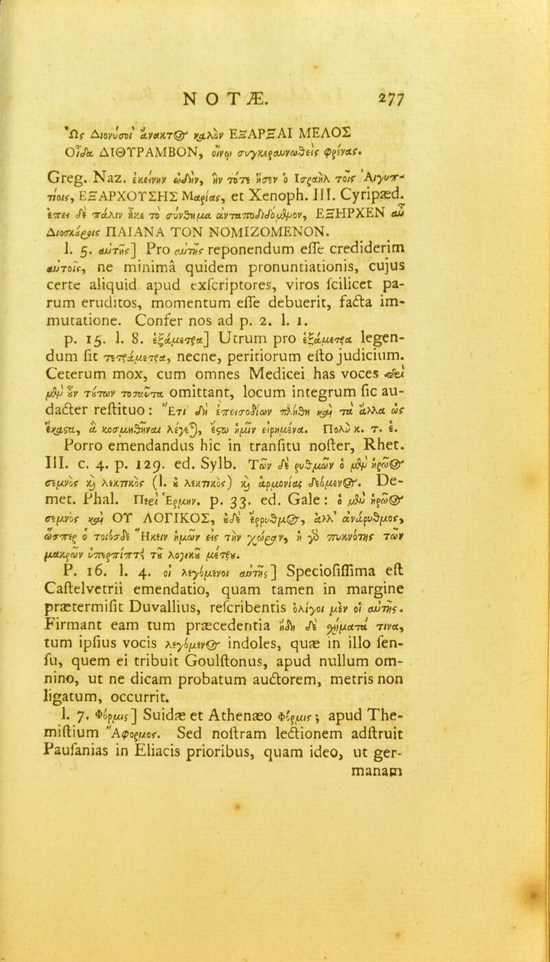 *Λγ Αιονΰσνΐ α,νακτ& νμλον ΕηΑΡΗΑΙ ΜΕΛΟΣ Ο/Λ. ΔΙΘΤΡΑΜΒΟΝ, οίνω σιηγκίξαυνω^είς <ΡζίΥΑ(. Οεε§. ΝίΖ. ί κείνην ωά\)γ, »ν το'τι ο Ιτξχηλ τοιί Αι^τ- τίοκ, ΕΗΑΡΧΟΤΣΗΣ Μα?ίας, εε ΧεηορΗ. IIί. Ογπρίεεί. 'ίπα Λ πάλιν Α;α το σ-ίνζηιμα. α.ντα.τη)Χιάόυ^ονΊ ΕΚΗΡΧΕΝ ομ Διοσκίξβΐί ΠΑΙΑΝΑ ΤΟΝ ΝΟΜΙΖΟΜΕΝΟΝ. 1. 5· βωτϊί] Ργο οχν-τν* εεροηεηεΙυΓη είΓε ατοΐίεΐεππι αχ>το/>, ηε ΓηϊηΪΓΠΛ ςειΐείειτ) ρεοηυηπίΐεΐοηϊδ, εει]υδ εεεεε &1ίςυΐά αρνιεί εχίοπρεοΓεδ, νίεοδ ίεΐΐΐεεε ρα- Γϋΐη εηκίιεοδ, εηοιτιεηευΓη είΓε άεβηεπε, ίαΛ& ΐπι- Γηικ&ιϊοηε. Οοηίεε ηο$ &ε1 ρ. 2. 1. ι. ρ. 15. 1. 8. έξάαίτί’*] ϋεπιπι ρΓΟ ΐξίμε^Α 1ε§εη- εΐαηι Πε Ύπξμ.μίτξχ, ηεεηε, ρεπεΐοπιπι είΐο ^κϋαιιπι. Οεεεευεη γποχ, ευεη οεηηεδ Μεάΐεεΐ Ηίΐδ νοεεδ μ)ν %ν τίτην τοτυΙτΑ οιτιΐεεαηε, Ιοευεη ΐηεε§ηιπι Γιο 3ΐι- εΐαέΐεε εείΐΐευο: ’;£τι ώ ίπατοΜων πλή^τη ημ/ τα Λλλα ως 'ί/μςυ., α νχαμη^ηνακ λί}^, \ςω ημιν είρημίγΑ. Πολ) κ. τ. ί. Ρογγο εεηεηίΐαηεΐιΐδ Ηϊε ΐη εηηίΐεει ηοίίει·, ΚΗεε. III. ε. 4· ρ. 129· ε(Ι. 5γ1Β. Των Λ ^μΖν ό μ^ί ψί>& σιμνίί λίκνκος (1. ί λνκτικος) ^ Αρμονία; άίομανΟτ'. ϋε- Γηεπ. ΡΗίΐΙ. Π{£ΐ Εξμην. ρ. 33· ^^1ε : ό ήξω® <ημνο( ΟΤ ΛΟΓΙΚΟΣ, ϊξρν&μ®·, ώλλ’ α,νάρυ$μος·> ωτπίξ ο τοιότίί *Ηκϊΐν ημών εις την '/ώ^α Υο » $ 7τνκνοτηί των μακρών ντηξττίτττ^ τκ λογκΖ μίτξη. Ρ. ι6. 1. 4· οι λίγόμίνοι Αοτηξ] 8ρεεΐοίΐίϊΪΓΠ3 είΐ Οαίΐεΐνεεπΐ εεηεηεΐ&εΐο, ςιηίΓη ε&πιεη ίη ΓΠ3Γ§ΐηε ρΓίεεειτηϊΠε Όιιν&ΙΙΐιΐδ, Γείεπβεηεϊδ όλί>ο< μεν ο? αιίνίς. Εΐπτηιηε ε^ιτι ευπη ρεΕεεεεΙεηεϊα «Λ Λ %ίμΑ-τ* τινχ, ιυηι ΐρΓιυδ νοείδ λ^/ομνΟτ ΐηεΐοΐεδ, ηιΐίΕ ίη ΐΐΐο ίεη- Γυ, ςυεηη εΐ επΒυΐε Οουΐίΐοηιΐδ, αρυεί ηυΐΐυπι οπι- ηίηο, ιιε ηε εΙΐο&Γη ρεοΒαεαηι αυΛοεεπι, ηιεεπδ ηοη 1ϊ§3ευΓη, οεειιεπε. 1. 7· φ''ρ/ί] δυΐεΐηε εε ΑεΗεηεεο φ'ξμ,ς-, 3ρηε1 ΤΗε- ΠΊΐίΙΐυηι Αφοξμος. δεεί ηοίΐΓ3πι ΙεέΙΐοηεΓη αεΙΛευίε Ραυ&ηίαδ ΐη Εΐΐαεΐδ ρεΐοπόηδ, ςειαηι ΐεΐεο, ιιε §εε- Γηαη^ίη