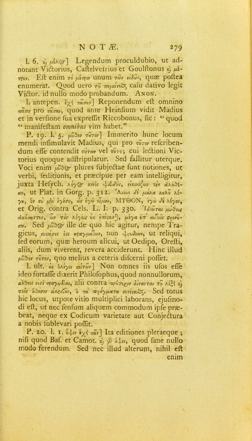 1. 6. X) ^ίλ@'] Εε§εηε1υεη ρεοευίεΐιιβίο, υε ίκΕ ηοεαειε νίέΐοεΐυδ, Οαίΐεΐνεεείυδ εε Οουΐίΐοηυδ χ} μί· τ?ογ. ΕίΙ εειΐεη το μί^ον αηυηι τ«χ «<$&(/, ηυίΕ ροίΙε3. εηυεηεεαε. Οροά υεεο τΖ σηγαΙηχΚ, εαΓυ εΐαείνο 1ε§ίε νΐέΙοΓ. ί<3 ειυΐΐο εειοάο ρεοΒ3ειϋυεη. Ανον. 1. αηεερεη. ιχ<ί τταοαν] Κεροειεεχ3υεη εΐΐ οηπηίηο πησιν ρΓΟ τπστιν, ςίκχΐ ΕΠΙ6 ΗείεΐΓΐυεη νϊ<ϋε ΜΕ(ϋί15 εε ϊη νεΓΠοηε Γυα εχρεεΠΊε ΚίεεοΒοηιΐδ, Γιε : “ ςυοά “ ηΐΗηίίείΙαεη οηηϊύια νίεη ΗαΒεε.” Ρ. 19. 1. 5· τκτοχ] Ιεηεηεείϊο Ηυηε Ιοευεη εηεεκίί ϊειΓιεηυΙανίε Μαείϊυδ, ρυΐ ρεο ητον εεΓεείβεη- εΐυεη είΓε εοηεεειείϊε τάτωγ νεί «ηϊτο; ειιΐ Ιε&ΐοηί νίε- εοείυδ εμιορυε ΕάΛείρυΕευε. δεά Γ^Πΐειιε υεεεςυε. νοεί εηΐεη μΖ3& ρΐιιεεδ Γυ^εόίαε Γυειε ηοείοηεδ, υε νεεβί, Γειίΐεΐοηΐδ, εε ρεεεεϊραε ρεε ε;ιεη ίηεείΐί^ίευε, ^υxε^. ΗείγεΗ. κογ& χ^νοί· 4·<5^'ί> εΐκονίζων τ^ν άλή&Ι- αν, υε ΡΙαε. ΐη Οοε§. ρ. βΐ2. 'Αχ,ουί λ' μΑκα κσ.\·& κί- 7*5 ον συ φμ Ηγάτιι, άσ Ιγω οι/μχ-, ΜΥΘΟΝ, \γω Λ λόγον, εε Οεϊ§. εοηεεα Οεΐδ. Ε. I. ρ. 33°· ’ΐΛατβκ μΑΖο* άνΑσηνησ, (ον Τ*ε Κογοκ «κ. ί7ηςα.ν^), μίγα έτ οωΊοΐσ £>ξονκ- αν. 8εε1 (/Ζδ& ίΐΐε <3ε ε)υο Ιιίε 3§ϊευε, ηεηιρε Τεα- §ΐευδ, συςά,σΊ! Ιςι αξαγμα\ων, εΐοη *\.ου&ων, υε εε1ίε]υί, Γεάεοευεη, ςυεε Ηεεουεη δΐΐευί, υε Οεάϊρο, ΟεείΙί, αΐϊίδ, εΐυεη νΐνεεεηε, εενεεε δεεΐεΐεευηε. Ηΐηε Πΐυά μΖϊον τχτοχ, ςυο εηεΐϊυδ α εεεεεϊδ άϊΓεεεηϊ ροίΓεε. 1. υΙε. κ’κ ολίγοι αΰτάν] Νοη οεππεδ ίΐδ υΓοδ είϊε ίεΐεο ΓοεεαίΓε (ίίχεείε ΡΗΠοΓορΚυδ,^ιιοϋ ηοαηυΐΐοευεη, αήθ«$· ασί σ^ΛγοφίΜ, ίΐΐϊΐ εοηεε3 ταμίτε^ρν Χύνανταν. τ» λίζΊ κ^ 7οί? «θίτ/χ ακ&ζΐίν, » τκ' Έ-ςαγματα συνίςα&ζ. δεεί εοευδ Ιιίε Ιοευδ, υεροεε νίείο εηυΐείρΐίεί Ιαβοεαηδ, ε]υΓιτιο- <3ΐ είΐ, υε ειεε ΓεηΓυεη αϋςυεεη εοΐΏεηοθυεει ίρΓε ρεοε- 6εαε, ηεςυε εχ Οοεϋευεη ναείεεαεε 3υε Οοη]εέί:υΓα α ηοΒίδ Γυ^Ιεν^εΐ ροίϊΐε. Ρ. 20. 1. ι. οψν *χ<ΐ παν] Ιι:3. εάΐείοειεδ ρΐεεαεηυε ; ηίΓι ςυοϋ ΒεΓ. εε Οαεηοε. ^ β 'ό\κ, ηυοά Γαηε ηυΐΐο εηοάο Γεεεηάυεη. δεά ηεε ΐΐΐυά αΐιεευεη, ηϊΗϊΙ είϊ εηίπτ»