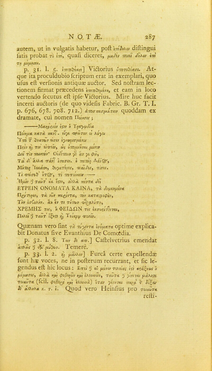 ΝΟ,Τ£ 2 δ; 2«εειτι, υε ΐη νυ1§αεΐδ ΗαΡεειίΓ, ροίΐ ϊ-ττ/Λιλον εΜΐη^ιιΐ Γαεΐδ ρτοβίΐε το ίττ7, ςυαΓι άΐεεΓεε, ριΑν 7ηκϊ <Λ7λον «τπ / τ>ί μίμηση· ρ. 3 ϊ· 1· 5* έ^τ;77θΐΛ57] νΐέΙθΓΪΐ)5 υτατί^ίασι. Αϋ- φΐε ϊΐ2 ρΓοευΙάιιβΐο Γεπρευηι εε^ε ϊη εχειηρίαπ, ηυο υΓυδ είΐ νεΓΓιοηΐδ αηιΐςα^ αυέΙοΓ. δεά ποΛγηπι Ιεε- εΐοηειη Ηπτι&ε ρΓ3εεεάεηδ ίτηνδψίν», εε εαιη ίη Ιοεο νεεεεηάο Γεειιευδ είΐ ϊρΓε νΐέΐοπείδ. Μίτε Ηυε Γεοϊε ϊηεεΓΕΪ αυέΐοπδ (άε ςυο νΐεΙεΓίδ ΡίΐΒπε. Β. Ογ. Τ. I. ρ. 676, 678. 7°δ· 712·) ίτηνηασμιίτιον ηυ<χΜ2ΙΉ εχ εΐΓ2ΓΠ2εε, ευΐ ηοιτιεη Ποί-κακ ·, • Μα/^ειόν 'ίζίν « ΊξαγωΙ'ία Ποιν\μ.α κατά ζανΤ· *<)* τρωτόν οι λόγοι 'Τττο τ 'ίηα.των ϊιοτν ϊγνωριτμινοι Πβιν τιν ίίατίίν, ωί ότη/Μηοτα μονον Δί? τον τηιιηνιν' Οΐιίίτηυν ·β Αν γί φω, Τ« Α ΑΙλΑ ΤΓΑυ] ’ισΆΑΙν. ό ΤΑΤ})ξ Αά.ΐΟΐ') ΜίίΤΤΙξ ’ΐο/.ΛίΊ, θν^4Τ6ρ?{·, ΤΤΑΐό\ί} Τ/νίΓ. Τ/ «σί/σίθ χτ&, τί οηττο/ακίν 'Ημ/ν 5' τλοτ κ’κ. Ε?7ν, αλλΛ τταντα </η ΕΤΡΕ1Ν ΟΝΟΜΑΤΑ ΚΑΙΝΑ, τλ Αφκψίνα Π&τΐξον, τα νΖν /τα^ρντα, 7τ;ν κοίΤΛ^οιρϋν, Τί)ν έο-ίολίίν. Λϋ £ν τ/ τόπον οΡ^λίπΗ, ΧΡΕΜΗΣ τ/$·, « ΦΕΙΔΩΝ τις Ικ<τν&ίτ\ίτζα, Πηλίϊ'β τϋΐιτ ίζ>ς] ^ Τΐόχρφ ττοηΐν. ΟρίΕΠΕΓη νεΓΟ Πηε τα τυχόντα ΙνόμΑτα ορεΐιτιε εχρΙίΟΕ- Ρΐε Οοηαευδ Γίνε ΕναηεΗιιΐδ Όε Οοιηο6(1Ϊ2. ρ. 32· 1· 8. Ίων & ατ,τ.] Οίΐίΐεΐνεεπϋδ εηιεη^απ ατ&.ιυς 3 <τ§0 μότων. ΤεΐΏεΓε. ρ. 33; 2· -9 μ*>λον] Ριιεε* εεηε εχρείΐεηάδε Γϋηε νοεεδ, ηε ΐη ροίΐεπίεη ΓεευπΉηε, εε Γιε 1ε- §εηάυδ είΐ Ηΐε Ιοειίδ : Ετη) 3 οΐ μόνον τίλίΐα; έρΐ *τ?άξί»ί·» μιμησις, άλλα ^ φοβίξων ΗίΜ ίλί&νων, ταιίτα 3 }'νί τηχ μάλιςα. τοιαυτα (Γεΐΐ. φοβΐ^ ^ ίλίανα) όταν }ίν)ΐται 'ντίίρα τ όόζαΐ' Λ’ «λλνλα τ. Ρ ΟροςΙ νεεο ΗεΐηΓιϋδ ριο τοιαΖτα Γείΐΐ-