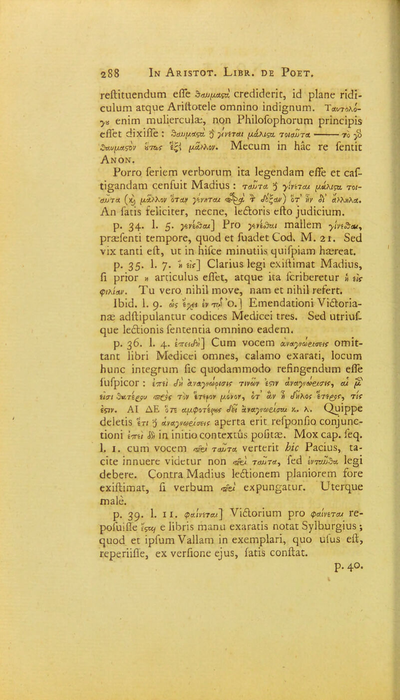 Γείΐϊειιεηεΐιιεη είΓε ζουμαςη, εεεεϋεΐεπε, ΐεΐ ρΐαηε πεϋ- ουίυεη αεςυε Αεΐίΐοεείε οεηηΐηο ΐικϋ§ηυηι. τ«οΤολο'- εηΐεη ΓηϋϋεΓευΙζε, ηοη ΡΗΐΙοΓορΚοΓυηι ρείηείρϊδ εΠ'εε άϊχΐίΓε : δαχιμαςα ο γνίτΆΐ μάλιςα τοιαΖτα - το $ ΖνιιμΆςϋν «7&{■ μΛ»\ον. Μεειιεη ΐπ Με τε Γεηεΐε Ανον. Ρογγο Γεεϊεεη νεεΒοπιεη ΐεα 1ε§εηεΐ3εη είΓε εε οβΓ- ΐΐ§αηε]ΕΠτ εεηΓυίε Μαάΐυδ : ταΖτα $ >·«7λ< μάλμα τοι- αΖτα (>9 μίιλον όταν γ,νηταχ τ Λζών) οτ’ »ν σΥ α>λ»λα. Αη Γαείδ ίεϋεϊεεΓ, ηεεηε, ΙεέΙοεϊδ εΛο ^ηϋεΐυπι. ρ. 34· 1· 5· ^•’^ίθαί] Ργο γ>.ή<δο.ι εη3ΐ1εεη ρεεεΓεηεϊ εεηιροεε, ςυοά εϋ Γθ3ε1εε €ο(Γ Μ. 2ΐ . δεά νίχ ε3ηεϊ εΑ, υε ϊη ΗϊΓεε εηΐηυΐϋδ ε^αιΓρΐαιτι Η^εεαε. ρ. 35· 1· 7· » «*] Ώ&πκδ 1ε§ϊ εχΐίΐϊεηβε Μαείίιΐδ, Γι ρεΐοε μ Βπΐευίυδ είΓεε, 3εε[υε ϊε& Γεεΐβεεεευε « «<> φιλί Αν» Τυ νεεο ηΐΗίΙ ιηονε, η^εη εε ηϊΚΐΙ εεΓεεε. ΙΒϊί3. 1. 9· ως 'ί-χι ϊν ίτΖ ’ο.] ΕεηεηΜεΐοηΐ νϊΛοπα- Ώ2£ 3ε1ίΙϊρϋΐ3ηειΐΓ εοάίεεδ Μεάίεεϊ εεεδ. δεεί ιιεπυΓ- ηυε ΙεεΕοηϊδ Γεηεεηεϊα οεηηϊηο ε&ε1εηΊ. ρ. 36. 1. 4· εττηΛ;] €υεη νοεεεη αναγνωςχοΐα οεηίε- εαηε Ϊΐβεϊ Μεείϊεεί οεηηεδ, ε3ΐ3ΐηο εχ3Γ3εί, Ιοευπα βυηε ΐηεε^ευεη Γιε ςυοεΙαηΊεηοεΙο Γεβη§εη(3υπι είΐε ίΐΐίρΐεΟΓ : ί-πίΐ </;ί α.ναγ>ώρισΐΐ τινων 'ί&ν ανΑγ^ω&κης, αχ μ ίΙΑΙ δατί&υ Ίν&ς τον 'ίτίρον μόνοι, ύΤ αν Η εΥ/λΟί 6Τί£ρΓ, Τ/Υ £57ν. ΑΙ ΔΕ 0 7ϊ αμφοτίξνς ^ αναγωςχανχ κ. λ. Ορΐρρε εΐεΐεεΐδ ϊτι ο άναγχνε/σεκ 3ρεεεα εείε εεΓροηΠο εο^υηε- εΐοηΐ \ηη\ ίη ίηίείο εοηεεχεύδ ροΩείε. Μοχ εαρ. Γεερ ]. ι. ειαεη νοεεεη ίοΖύα νεεεεεϊε Ιοκ Ρ3εΐυδ, ε3- εΐεε ΐηηυεεε νΐάεειίΓ ηοη <ήϊχ ταΖτα, Γεά ΐνπω5α 1ε§ϊ είεβεεε. Εοηεεα Μπεϋυδ ΙεέΙΐοηεηι ρΕηίοεεεη Γοεε εχΐίΙΐΐΏ3ε, Γι νεεβαεη εχροη^αειιε. ϋεεεηιιε ΓΠ3ΐέ. ρ. 39· 1· ι1· φαίνίΤΑχ] νίόΙοΓίυητ ρεο φαίνίτΑχ εε- ροίαίβε ’ίς^ ε 1ί5πδ ηιαηα εχ;ιε3είδ ηοε3ε 5γ1Βυε§ΐυδ ; ςηοά εε ϊρΓυεη ϊη εχεηιρίαεΐ, ε^ιιο υΐυδ είϊ, Γερεεϋίϊε, εχ νεεΓιοηε εΐυδ, ίαείδ εοηίΐαε. ρ. 4ο.