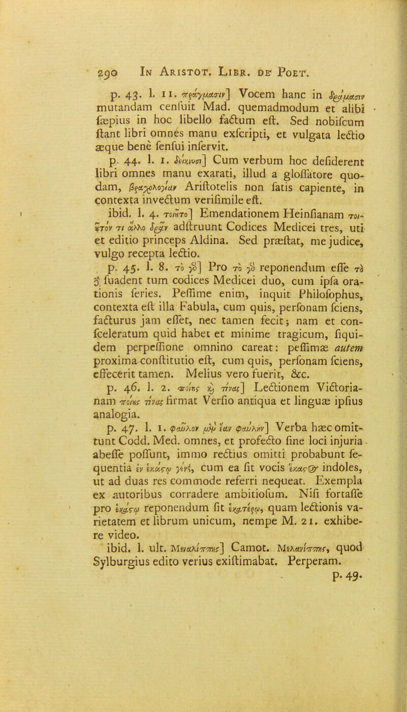 2$0 Ιν Ακ,ΙδΤΟΤ. Εΐ ΒΚ. ΟΕ1 Ροετ. ρ. 43· 1· 11 - ττξά^μασΊν] VοεεΓΠ ΙΐΕηε ΐη ϊ&μασιν ιηιίΕΕηεΐΕΓη εεηΐιιΐε Με<3. ςυειτίΕείΓηοιΙιιπι εε Εΐΐβΐ Γίερΐιΐδ ίη Ιιοε Ιΐβείΐο ίΕέΙυεη είΐ. δεεί ηοβΐΓεηεη ΙΕιηε 1ϊ6γι οεηηεδ ιτίΕηυ εχΓειΐρεΐ, εε νυΙ§ΕΕΕ ΙεόΙΐο ίεςιιε βεηέ ΓεηΓυΐ ΐηΓεενΐε. ρ. 44* 1* 1 · £&>υ)υ<η\ Ουεη νεΛυεη Ιιοε <3εΓιάεεεηε Ιΐβεΐ οπιηεδ πίΕπυ εχΕΓΕίΐ, ΐΐίικί ε @1οίΓΕεοεε ςυο- (Ιειτι, βξ&χοκογιΐν Απίΐοεείΐδ ηοη ίΕϊΐδ εΕρΐεηεε, ΐη εοηεεχΕΕ ΐηνεέΐιπη νεπΓιιηΐΙε εΛ. ΐδΐ<3. 1. 4· το/κτο] ΕεηεηάΕεΐοηειτι ΗεΐηίΐΕηΕΐτι το/- τίτόν τι άλλο &ξρν ΕάίΙευυηε Οοιϋεεδ Μεείίεεΐ εεεδ, ιιεί εε εάΐεΐο ρπηεερδ ΑΜϊπε. δεεί ρείείΐΕε, ηιε]ικϋεε, νιι1°;ο εεεερεΕ ΙεέΙΐο. ρ. 45· 1· 8. το $] Ργο το $ Γεροηεηίΐιιεη είΓε το ο ΓϋΕεΙεηε ειιεη εοάΐεεδ Μειΐΐεεΐ θυο, ευηι ϊρΓΕ ογε- εϊοηϊδ Γεπεδ. ΡείΓιεηε εηΐιη, ΐηεμιΐε ΡΗΐΙοΓορΗιΐδ, εοηεεχεΕ είΐ ϊΙΙε ΡεΡιιΙε, ευεη εμιΐδ, ρεεΓοηΕΓη Γεΐεηδ, £ε<51ιιπι5 ^εη εΠεε, ηεε εΕηιεη ίεεΐε; πεγπ εε εοη- ίεεΙεΓαευηι ςυΐά ΗΕβεε εε ηΉηΐεηε εΓΕ§ΐευεη, Γιςυΐ- εΐεπι ρεΓρείΐΐοηε οεηηΐηο εΕΓεΕε: ρείΓιηΐ£ε αηίβηι ρεοχΐεπΕ εοηίΐΐεαεΐο εΛ, επηι ςυΐδ, ρεΗοηΕεη Γεΐεηδ, είϊεεεπε εΕηιεη. Μεΐΐυδ νεεο ίυεπε, &ε. ρ. 46. 1. 2. φ-ο/8ς 77ν<%~\ ΕεέΙΐοηεηη νΐόΓοπα- πεγπ 7Γο/«ί· τίνος Ηΐ'ηίΕε νεεΓιο Εηεί(|υΕ εε 1ΐη§υίε ΐρΠυδ επεΙο^ϊε. ρ. 47· 1· Σ· ί’οωλοΐ' [Αριαν φο»λ»ν~] νεε^Ε 1ΐ3εεοεηΐε- ειιηε Οοάεΐ. Μεεί. οητηεδ, εε ρΓοίεέΙο Γιηε Ιοεΐ ΐη]υπΕ ίίβεΙΓε ροίΓυηε, ΐεηηιο τεέΐίυδ οιηΐεεί ρεοδΕδυηε Γε- ςυεηείΕ ΐν Ικάς-ω γίνϊ, ευπη εΕ Γιε νοείδ 'ίκας& ΐηεΐοΐεδ, υε Εά άυΕδ τεδ εοηκηοείε τεΓειτΐ ηεςυεΕΕ. Εχειηρία εχ Εΐιεοπβυδ εοΓΓΕίΙεεε ΕΓηόϊεΐοΓυηι. ΝΐΓι ΓοεεΕίΓε ρτο ίχ#.ςω Γεροηεηάιπη Πε ΐ&τβξρ, ςαΕίτι Ιε&ΐοηΐδ νΕ- πεεΕεεεη εεΙΐβπίΓη υηΐειιπι, ηεεηρε Μ. 2ΐ. εχΗΐβε- τε νΐεΐεο. ΐβΐεΐ. 1. υΙε. Μίναλίπτηις] ΟΕΐηοε. Μίλανίππχς, ηιιοά δγίβυι^ΐιΐδ εάΐεο νεεΐυδ εχΐΛϊιτΐΕΐ)Εε. ΡεερεΓΕηι. Ρ· 49*